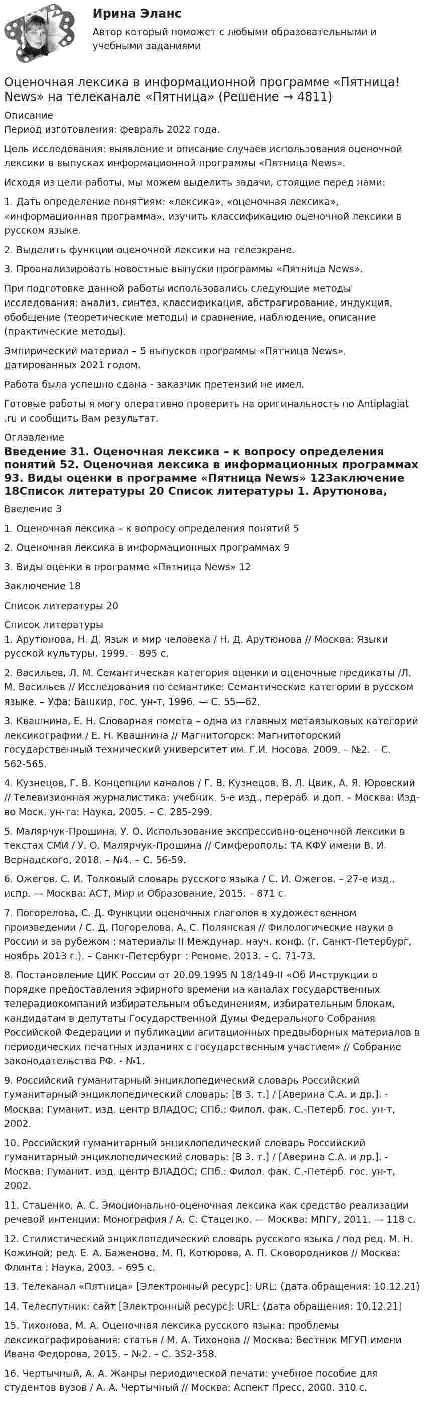      
          Описание
          Период изготовления: февраль 2022 года.	Цель исследования: выявление и описание случаев использования оценочной лексики в выпусках информационной программы «Пятница News».	Исходя из цели работы, мы можем выделить задачи, стоящие перед нами:1.    Дать определение понятиям: «лексика», «оценочная лексика», «информационная программа», изучить классификацию оценочной лексики в русском языке.2.    Выделить функции оценочной лексики на телеэкране.3.    Проанализировать новостные выпуски программы «Пятница News».	При подготовке данной работы использовались следующие методы исследования: анализ, синтез, классификация, абстрагирование, индукция, обобщение (теоретические методы) и сравнение, наблюдение, описание (практические методы).	Эмпирический материал – 5 выпусков программы «Пятница News», датированных 2021 годом.Работа была успешно сдана - заказчик претензий не имел. Готовые работы я могу оперативно проверить на оригинальность по Antiplagiat .ru и сообщить Вам результат. 
          Оглавление
          Введение 31. Оценочная лексика – к вопросу определения понятий 52. Оценочная лексика в информационных программах 93. Виды оценки в программе «Пятница News» 12Заключение 18Список литературы 20 
          Список литературы
          1. Арутюнова, Н. Д. Язык и мир человека / Н. Д. Арутюнова // Москва: Языки русской культуры, 1999. – 895 с.2. Васильев, Л. М. Семантическая категория оценки и оценочные предикаты /Л. М. Васильев // Исследования по семантике: Семантические категории в русском языке. – Уфа: Башкир, гос. ун-т, 1996. — С. 55—62.3. Квашнина, Е. Н. Словарная помета – одна из главных метаязыковых категорий лексикографии / Е. Н. Квашнина // Магнитогорск: Магнитогорский государственный технический университет им. Г.И. Носова, 2009. – №2. – С. 562-565.4. Кузнецов, Г. В. Концепции каналов / Г. В. Кузнецов, В. Л. Цвик, А. Я. Юровский // Телевизионная журналистика: учебник. 5-е изд., перераб. и доп. – Москва: Изд-во Моск. ун-та: Наука, 2005. – С. 285-299.5. Малярчук-Прошина, У. О. Использование экспрессивно-оценочной лексики в текстах СМИ / У. О. Малярчук-Прошина // Симферополь: ТА КФУ имени В. И. Вернадского, 2018. – №4. – С. 56-59.6. Ожегов, С. И. Толковый словарь русского языка / С. И. Ожегов. – 27-е изд., испр. — Москва: АСТ, Мир и Образование, 2015. – 871 с. 7. Погорелова, С. Д. Функции оценочных глаголов в художественном произведении / С. Д. Погорелова, А. С. Полянская // Филологические науки в России и за рубежом : материалы II Междунар. науч. конф. (г. Санкт-Петербург, ноябрь 2013 г.). – Санкт-Петербург : Реноме, 2013. – С. 71-73.8. Постановление ЦИК России от 20.09.1995 N 18/149-II «Об Инструкции о порядке предоставления эфирного времени на каналах государственных телерадиокомпаний избирательным объединениям, избирательным блокам, кандидатам в депутаты Государственной Думы Федерального Собрания Российской Федерации и публикации агитационных предвыборных материалов в периодических печатных изданиях с государственным участием» // Собрание законодательства РФ. - №1. 9. Российский гуманитарный энциклопедический словарь Российский гуманитарный энциклопедический словарь: [В 3. т.] / [Аверина С.А. и др.]. - Москва: Гуманит. изд. центр ВЛАДОС; СПб.: Филол. фак. С.-Петерб. гос. ун-т, 2002.10. Российский гуманитарный энциклопедический словарь Российский гуманитарный энциклопедический словарь: [В 3. т.] / [Аверина С.А. и др.]. - Москва: Гуманит. изд. центр ВЛАДОС; СПб.: Филол. фак. С.-Петерб. гос. ун-т, 2002.11. Стаценко, А. С. Эмоционально-оценочная лексика как средство реализации речевой интенции: Монография / А. С. Стаценко. — Москва: МПГУ, 2011. — 118 с.12. Стилистический энциклопедический словарь русского языка / под ред. М. Н. Кожиной; ред. Е. А. Баженова, М. П. Котюрова, А. П. Сковородников // Москва: Флинта : Наука, 2003. – 695 с.13. Телеканал «Пятница» [Электронный ресурс]: URL:  (дата обращения: 10.12.21)14. Телеспутник: сайт [Электронный ресурс]: URL:  (дата обращения: 10.12.21)15. Тихонова, М. А. Оценочная лексика русского языка: проблемы лексикографирования: статья / М. А. Тихонова // Москва: Вестник МГУП имени Ивана Федорова, 2015. – №2. – С. 352-358.16. Чертычный, А. А. Жанры периодической печати: учебное пособие для студентов вузов / А. А. Чертычный // Москва: Аспект Пресс, 2000. 310 с.
            
            
            Оценочная деятельность. Синергия. Тест.Оценочная лексика в информационной программе «Пятница! News» на телеканале «Пятница»Оценочная составляющая Я-концепции влияет на … самооценку мировоззрение поведениеО чем свидетельствует высокая положительная величина математического ожидания?//ТУСУРОчень длинная тонкая прямая проволока несёт заряд, равномерно распределённый по всей её длине. Определить линейную плотность заряда, если напряжённость поля на расстоянии 0,5 м от проволоки против её середины равна 2 В/см.Очень короткая катушка содержит N = 600 витков тонкого провода. Катушка имеет квадратное сечение со стороной a = 8 см. Найти магнитный момент катушки при силе тока I = 1 А.Очень сложно смотреть на умирающего друга. Так же сложно смотреть на умирающее растение, которое прожило с тобой хотя бы месяц💯 Оценочная деятельность.ои(dor) (все ответы на тест Синергия / МТИ / МосАП, январь 2023)👌Оценочная деятельность.ои(dor) Синергия Новые ответы 2022 (93 /100 баллов)👌Оценочная деятельность.ои(dor) Синергия Новые ответы 2022 (93 /100 баллов)Оценочная деятельность.ои(dor) тест с ответами МОИ/ МТИ)💯 Оценочная деятельность. (ответы на тест Синергия / МТИ / МосАП, август 2022)💯 Оценочная деятельность. (ответы на тест Синергия / МТИ / МосАП, сентябрь 2022)ОЦЕНОЧНАЯ ДЕЯТЕЛЬНОСТЬ//СИНЕРГИЯ/МТИ//МОИ//ОТВЕТЫ ВЫДЕЛЫ ЖЕЛТЫМ