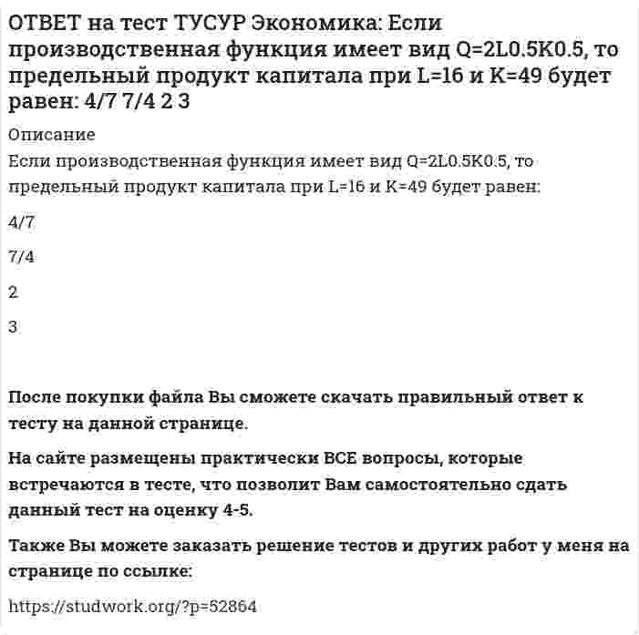      
          Описание
          Если фирма А не является чистой монополией, то снижение цены товара у ее конкурента:сдвигает кривую спроса на товар фирмы А вправо при прочих равных условиях   сдвигает кривую спроса на товар фирмы А влево при прочих равных условиях   изменяет угол наклона кривой спроса на товар фирмы АПосле покупки файла Вы сможете скачать правильный ответ к тесту на данной странице. На сайте размещены практически ВСЕ вопросы, которые встречаются в тесте, что позволит Вам самостоятельно сдать данный тест на оценку 4-5. Также Вы можете заказать решение тестов и других работ у меня на странице по ссылке:    
            
            
            ОТВЕТ на тест ТУСУР Экономика: Если фирма А не является чистой монополией, то снижение цены товара у ее конкурента: сдвигает кривую спроса на товар фирмы А вправо при прочих равных условиях сдвигает кривую спроса на товар фирмы А влево при прочих ОТВЕТ на тест ТУСУР Экономика: Использование производственной функции в виде Q=L0.5K0.5 обусловлено: выбором долгосрочного интервала времени для анализа не включением земли, поскольку все производится на земле сознательным упрощением реальной ОТВЕТ на тест ТУСУР Экономика: Используя данные таблицы, определите величину предельной склонности к потреблению при увеличении дохода с 400 до 500 ден. ед. Y (личный располагаемый доход) 400 500 600 700 C 325 400 475 550ОТВЕТ на тест ТУСУР Экономика: К общим методологическим принципам микроэкономической теории НЕ относится принцип: экономического рационализма экономического атомизма свободы равновесного подходаОТВЕТ на тест ТУСУР Экономика: К основным причинам перемещения рабочей силы из одной страны в другую можно отнести: национальные различия в заработной плате количество детей в семье интернационализацию производства товаров и услугОТВЕТ на тест ТУСУР Экономика: К последствиям инфляции относится: профицит бюджета рост реальной заработной платы работающих падение реального объема ВВП падение номинального ВВПОТВЕТ на тест ТУСУР Экономика: Кривая производственных возможностей описывает: взаимосвязи между факторами производства взаимосвязи между ограниченными факторами производства и денежными затратами на них максимальный объем двух товаров приОТВЕТ на тест ТУСУР Экономика: Величина частных предельных выгод равна 220 ден. ед., а величина внешних предельных выгод – 26 ден. ед. Найдите общественные предельные выгоды.ОТВЕТ на тест ТУСУР Экономика: В закрытой экономике потребительские и инвестиционные расходы домашних хозяйств и фирм описываются следующими функциями: C=220+0.75Y и I=90+0.15Y. Найдите величину равновесного дохода.ОТВЕТ на тест ТУСУР Экономика: В закрытой экономике потребительские и инвестиционные расходы домашних хозяйств и фирм описываются следующими функциями: C=300+0.65Y и I=112.5+0.15Y. Найдите объем инвестиций при равновесном доходе.ОТВЕТ на тест ТУСУР Экономика: В конце текущего года в стране N индекс Ласпейреса был равен 127.5, а индекс Пааше – 131.4. Цены за год в экономике страны согласно индексу Фишера выросли на …%. 29.45 30.05 31.05 28.15ОТВЕТ на тест ТУСУР Экономика: В потребительской корзине находятся только два товара: Х и Y. Информация о ценах и количестве каждого товара в базисном и текущем годах представлена в таблице. Найдите с точностью до двух цифр после десятичной точкиОТВЕТ на тест ТУСУР Экономика: В потребительской корзине находятся только два товара: Х и Y. Информация о ценах и количестве каждого товара в базисном и текущем годах представлена в таблице. Найдите с точностью до целого значения индекс Ласпейреса в ОТВЕТ на тест ТУСУР Экономика: Если по оси абсцисс отложить количество иностранной валюты, а по оси ординат – курс национальной валюты, то кривая предложения иностранной валюты будет иметь: