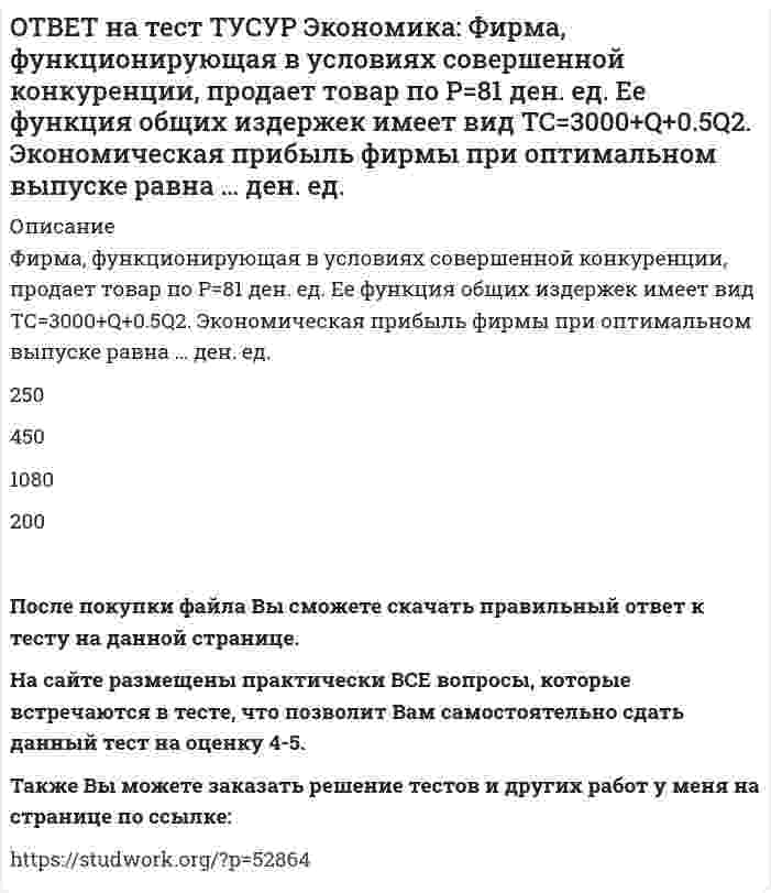      
          Описание
          Функции отраслевого спроса на форель и предложения имеют вид вид Qd=580–0.5P, Qs=–20+P, где Q в кг, а цена в руб. Правительство установило фиксированную цену на уровне 350 руб. за 1 кг.В этом случае новая цена:ниже равновесной цены на 8.5%   составляет 87.5% от равновесной цены   составляет 92.5% от равновесной цены   выше равновесной цены на 12.5%После покупки файла Вы сможете скачать правильный ответ к тесту на данной странице. На сайте размещены практически ВСЕ вопросы, которые встречаются в тесте, что позволит Вам самостоятельно сдать данный тест на оценку 4-5. Также Вы можете заказать решение тестов и других работ у меня на странице по ссылке:    
            
            
            ОТВЕТ на тест ТУСУР Экономика: Функции отраслевого спроса на форель и предложения имеют вид вид Qd=580–0.5P, Qs=–20+P, где Q в кг, а цена в руб. Правительство установило фиксированную цену на уровне 350 руб. за 1 кг. В этом случае новая цена:ОТВЕТ на тест ТУСУР Экономика: Функция полезности имеет вид TU=32qx–2.5qx2. Найдите в ютилях с точностью до целого значения величину предельной полезности при потреблении второй единицы блага.ОТВЕТ на тест ТУСУР Экономика: Функция полезности имеет вид TU=44qx–2qx2. Найдите с точностью до целого значения количество товара при достижении максимальной величины общей полезности.ОТВЕТ на тест ТУСУР Экономика: Функция потребления имеет вид C=22+0.8YЛД. Государство вводит налоговую ставку на доходы граждан в размере 15% от личного дохода. Найдите потребительские расходы при YЛД=850 ден. ед.ОТВЕТ на тест ТУСУР Экономика: Функция потребления по Кейнсу имеет вид C=150+0.825Y. Найдите величину мультипликатора.ОТВЕТ на тест ТУСУР Экономика: Функция предельной полезности имеет вид MU=11–2qx. Найдите в ютилях с точностью до целого значения величину общей полезности при потреблении пяти единиц блага.ОТВЕТ на тест ТУСУР Экономика: Функция предложения лимонов имеет вид Qs=2+1.5P, где Q в кг, P в руб. Если цена повысится с 80 руб. до 140 руб., то коэффициенты эластичности предложения по цене при указанных ценахОТВЕТ на тест ТУСУР Экономика: Сумма личного располагаемого дохода и индивидуальных налогов позволяет определить величину: потребительских расходов граждан страны чистого внутреннего продукта национального дохода личного доходаОТВЕТ на тест ТУСУР Экономика: Трансфертные платежи: возрастают в период спада производства сокращаются в период спада производства сокращаются во время подъема увеличиваются во время подъемаОТВЕТ на тест ТУСУР Экономика: Укажите два фактора, которые затрудняли продвижение к рынку в России. Высокий уровень монополизма Отсутствие консенсуса по вопросу о характере преобразований в стране Наличие мелкой частной собственности вОТВЕТ на тест ТУСУР Экономика: Укажите пункт, НЕ относящийся к формально-логическому методу исследования. Дедукция Анализ и синтез Аналогия Причина и следствиеОТВЕТ на тест ТУСУР Экономика: Укажите свойства совершенной конкуренции. Доля каждой фирмы, функционирующей на рынке, очень мала Множество фирм, производящих дифференцированную продукцию Фирма имеет небольшой контроль над ценами, посколькуОТВЕТ на тест ТУСУР Экономика: Фирма-монополист преследует цель – максимизация совокупной прибыли. Функция спроса на товар имеет вид P=40–0.25Q, а функция общих издержек – TC=2Q2–5Q, где Q в кг, P в руб. Оптимальное количество продукции фирмы и цена ОТВЕТ на тест ТУСУР Экономика: Фирма, функционирующая в условиях монополии, преследует цель – максимизация совокупной прибыли. Функция спроса на товар имеет вид Pd=100–0.5Q, а функция общих издержек – TC=2Q2, где Q в кг, P в руб. Выручка фирмы 