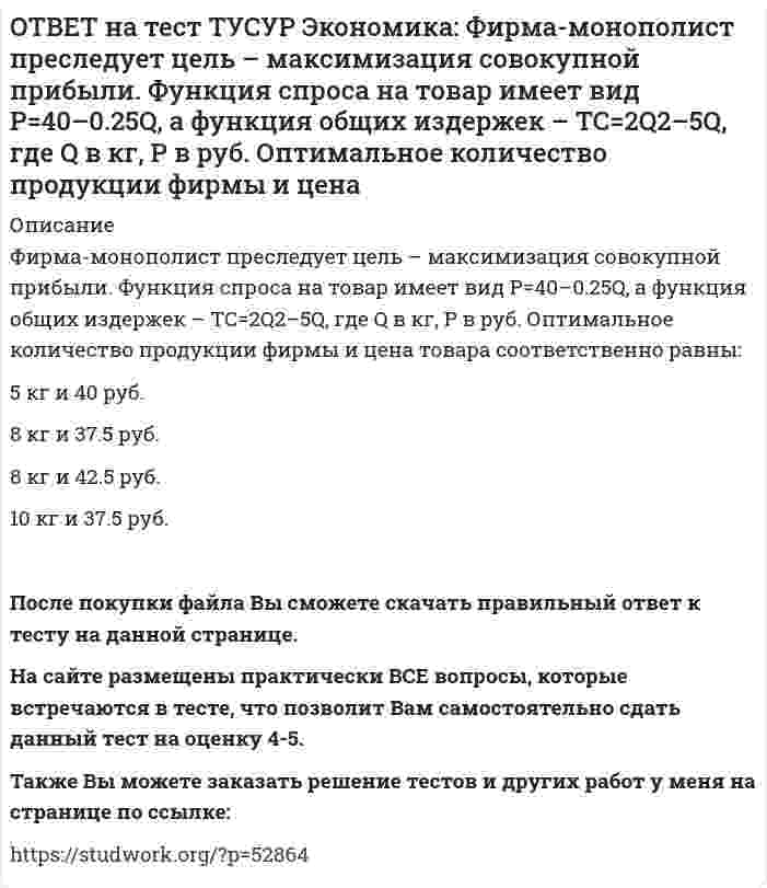      
          Описание
          Фирма, функционирующая в условиях монополии, преследует цель – максимизация совокупной прибыли. Функция спроса на товар имеет вид Pd=100–0.5Q, а функция общих издержек – TC=2Q2, где Q в кг, P в руб. Выручка фирмы при оптимальном выпуске будет равна … руб.1500   1800   1300   2280После покупки файла Вы сможете скачать правильный ответ к тесту на данной странице. На сайте размещены практически ВСЕ вопросы, которые встречаются в тесте, что позволит Вам самостоятельно сдать данный тест на оценку 4-5. Также Вы можете заказать решение тестов и других работ у меня на странице по ссылке:    
            
            
            ОТВЕТ на тест ТУСУР Экономика: Фирма, функционирующая в условиях монополии, преследует цель – максимизация совокупной прибыли. Функция спроса на товар имеет вид Pd=100–0.5Q, а функция общих издержек – TC=2Q2, где Q в кг, P в руб. Выручка фирмы ОТВЕТ на тест ТУСУР Экономика: Фирма, функционирующая в условиях совершенной конкуренции, продает товар по P=81 ден. ед. Ее функция общих издержек имеет вид TC=3000+Q+0.5Q2. Экономическая прибыль фирмы при оптимальном выпуске равна … ден. ед.ОТВЕТ на тест ТУСУР Экономика: Функции отраслевого спроса на форель и предложения имеют вид вид Qd=580–0.5P, Qs=–20+P, где Q в кг, а цена в руб. Правительство установило фиксированную цену на уровне 350 руб. за 1 кг. В этом случае новая цена:ОТВЕТ на тест ТУСУР Экономика: Функция полезности имеет вид TU=32qx–2.5qx2. Найдите в ютилях с точностью до целого значения величину предельной полезности при потреблении второй единицы блага.ОТВЕТ на тест ТУСУР Экономика: Функция полезности имеет вид TU=44qx–2qx2. Найдите с точностью до целого значения количество товара при достижении максимальной величины общей полезности.ОТВЕТ на тест ТУСУР Экономика: Функция потребления имеет вид C=22+0.8YЛД. Государство вводит налоговую ставку на доходы граждан в размере 15% от личного дохода. Найдите потребительские расходы при YЛД=850 ден. ед.ОТВЕТ на тест ТУСУР Экономика: Функция потребления по Кейнсу имеет вид C=150+0.825Y. Найдите величину мультипликатора.ОТВЕТ на тест ТУСУР Экономика: Расширение производства за счет качественного совершенствования прямых факторов роста: характеризует интенсивный тип роста характеризует экстенсивный тип роста обусловлено рациональным распределение ресурсовОТВЕТ на тест ТУСУР Экономика: Совершенно конкурентная фирма продает товар по P=51 ден. ед. Ее функция общих издержек имеет вид TC=400+Q+0.5Q2. Оптимальный выпуск фирмы равен … ед. 12 50 18 46ОТВЕТ на тест ТУСУР Экономика: Сумма личного располагаемого дохода и индивидуальных налогов позволяет определить величину: потребительских расходов граждан страны чистого внутреннего продукта национального дохода личного доходаОТВЕТ на тест ТУСУР Экономика: Трансфертные платежи: возрастают в период спада производства сокращаются в период спада производства сокращаются во время подъема увеличиваются во время подъемаОТВЕТ на тест ТУСУР Экономика: Укажите два фактора, которые затрудняли продвижение к рынку в России. Высокий уровень монополизма Отсутствие консенсуса по вопросу о характере преобразований в стране Наличие мелкой частной собственности вОТВЕТ на тест ТУСУР Экономика: Укажите пункт, НЕ относящийся к формально-логическому методу исследования. Дедукция Анализ и синтез Аналогия Причина и следствиеОТВЕТ на тест ТУСУР Экономика: Укажите свойства совершенной конкуренции. Доля каждой фирмы, функционирующей на рынке, очень мала Множество фирм, производящих дифференцированную продукцию Фирма имеет небольшой контроль над ценами, поскольку