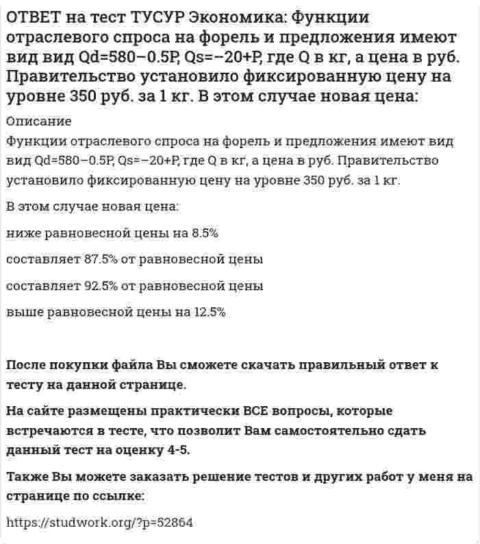     
          Описание
          Функция полезности имеет вид TU=32qx–2.5qx2.Найдите в ютилях с точностью до целого значения величину предельной полезности при потреблении второй единицы блага.После покупки файла Вы сможете скачать правильный ответ к тесту на данной странице. На сайте размещены практически ВСЕ вопросы, которые встречаются в тесте, что позволит Вам самостоятельно сдать данный тест на оценку 4-5. Также Вы можете заказать решение тестов и других работ у меня на странице по ссылке:    
            
            
            ОТВЕТ на тест ТУСУР Экономика: Функция полезности имеет вид TU=32qx–2.5qx2. Найдите в ютилях с точностью до целого значения величину предельной полезности при потреблении второй единицы блага.ОТВЕТ на тест ТУСУР Экономика: Функция полезности имеет вид TU=44qx–2qx2. Найдите с точностью до целого значения количество товара при достижении максимальной величины общей полезности.ОТВЕТ на тест ТУСУР Экономика: Функция потребления имеет вид C=22+0.8YЛД. Государство вводит налоговую ставку на доходы граждан в размере 15% от личного дохода. Найдите потребительские расходы при YЛД=850 ден. ед.ОТВЕТ на тест ТУСУР Экономика: Функция потребления по Кейнсу имеет вид C=150+0.825Y. Найдите величину мультипликатора.ОТВЕТ на тест ТУСУР Экономика: Функция предельной полезности имеет вид MU=11–2qx. Найдите в ютилях с точностью до целого значения величину общей полезности при потреблении пяти единиц блага.ОТВЕТ на тест ТУСУР Экономика: Функция предложения лимонов имеет вид Qs=2+1.5P, где Q в кг, P в руб. Если цена повысится с 80 руб. до 140 руб., то коэффициенты эластичности предложения по цене при указанных ценахОТВЕТ на тест ТУСУР Экономика: Функция спроса на землю имеет вид Q3d=5200–20R, где R – земельная рента в ден. ед. Определите цену 1 га земли, если площадь земли, предлагаемой для продажи, равна 200 га, а ставка ссудного процента – 10%.ОТВЕТ на тест ТУСУР Экономика: Трансфертные платежи: возрастают в период спада производства сокращаются в период спада производства сокращаются во время подъема увеличиваются во время подъемаОТВЕТ на тест ТУСУР Экономика: Укажите два фактора, которые затрудняли продвижение к рынку в России. Высокий уровень монополизма Отсутствие консенсуса по вопросу о характере преобразований в стране Наличие мелкой частной собственности вОТВЕТ на тест ТУСУР Экономика: Укажите пункт, НЕ относящийся к формально-логическому методу исследования. Дедукция Анализ и синтез Аналогия Причина и следствиеОТВЕТ на тест ТУСУР Экономика: Укажите свойства совершенной конкуренции. Доля каждой фирмы, функционирующей на рынке, очень мала Множество фирм, производящих дифференцированную продукцию Фирма имеет небольшой контроль над ценами, посколькуОТВЕТ на тест ТУСУР Экономика: Фирма-монополист преследует цель – максимизация совокупной прибыли. Функция спроса на товар имеет вид P=40–0.25Q, а функция общих издержек – TC=2Q2–5Q, где Q в кг, P в руб. Оптимальное количество продукции фирмы и цена ОТВЕТ на тест ТУСУР Экономика: Фирма, функционирующая в условиях монополии, преследует цель – максимизация совокупной прибыли. Функция спроса на товар имеет вид Pd=100–0.5Q, а функция общих издержек – TC=2Q2, где Q в кг, P в руб. Выручка фирмы ОТВЕТ на тест ТУСУР Экономика: Фирма, функционирующая в условиях совершенной конкуренции, продает товар по P=81 ден. ед. Ее функция общих издержек имеет вид TC=3000+Q+0.5Q2. Экономическая прибыль фирмы при оптимальном выпуске равна … ден. ед.