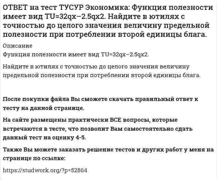      
          Описание
          Функция полезности имеет вид TU=44qx–2qx2.Найдите с точностью до целого значения количество товара при достижении максимальной величины общей полезности.После покупки файла Вы сможете скачать правильный ответ к тесту на данной странице. На сайте размещены практически ВСЕ вопросы, которые встречаются в тесте, что позволит Вам самостоятельно сдать данный тест на оценку 4-5. Также Вы можете заказать решение тестов и других работ у меня на странице по ссылке:    
            
            
            ОТВЕТ на тест ТУСУР Экономика: Функция полезности имеет вид TU=44qx–2qx2. Найдите с точностью до целого значения количество товара при достижении максимальной величины общей полезности.ОТВЕТ на тест ТУСУР Экономика: Функция потребления имеет вид C=22+0.8YЛД. Государство вводит налоговую ставку на доходы граждан в размере 15% от личного дохода. Найдите потребительские расходы при YЛД=850 ден. ед.ОТВЕТ на тест ТУСУР Экономика: Функция потребления по Кейнсу имеет вид C=150+0.825Y. Найдите величину мультипликатора.ОТВЕТ на тест ТУСУР Экономика: Функция предельной полезности имеет вид MU=11–2qx. Найдите в ютилях с точностью до целого значения величину общей полезности при потреблении пяти единиц блага.ОТВЕТ на тест ТУСУР Экономика: Функция предложения лимонов имеет вид Qs=2+1.5P, где Q в кг, P в руб. Если цена повысится с 80 руб. до 140 руб., то коэффициенты эластичности предложения по цене при указанных ценахОТВЕТ на тест ТУСУР Экономика: Функция спроса на землю имеет вид Q3d=5200–20R, где R – земельная рента в ден. ед. Определите цену 1 га земли, если площадь земли, предлагаемой для продажи, равна 200 га, а ставка ссудного процента – 10%.ОТВЕТ на тест ТУСУР Экономика: Функция спроса на мужские рубашки имеет вид Qd=4200–1.2P. С ростом цены абсолютное значение эластичности спроса по цене: повышается снижается остается неизменной может как повышаться, так и понижатьсяОТВЕТ на тест ТУСУР Экономика: Укажите два фактора, которые затрудняли продвижение к рынку в России. Высокий уровень монополизма Отсутствие консенсуса по вопросу о характере преобразований в стране Наличие мелкой частной собственности вОТВЕТ на тест ТУСУР Экономика: Укажите пункт, НЕ относящийся к формально-логическому методу исследования. Дедукция Анализ и синтез Аналогия Причина и следствиеОТВЕТ на тест ТУСУР Экономика: Укажите свойства совершенной конкуренции. Доля каждой фирмы, функционирующей на рынке, очень мала Множество фирм, производящих дифференцированную продукцию Фирма имеет небольшой контроль над ценами, посколькуОТВЕТ на тест ТУСУР Экономика: Фирма-монополист преследует цель – максимизация совокупной прибыли. Функция спроса на товар имеет вид P=40–0.25Q, а функция общих издержек – TC=2Q2–5Q, где Q в кг, P в руб. Оптимальное количество продукции фирмы и цена ОТВЕТ на тест ТУСУР Экономика: Фирма, функционирующая в условиях монополии, преследует цель – максимизация совокупной прибыли. Функция спроса на товар имеет вид Pd=100–0.5Q, а функция общих издержек – TC=2Q2, где Q в кг, P в руб. Выручка фирмы ОТВЕТ на тест ТУСУР Экономика: Фирма, функционирующая в условиях совершенной конкуренции, продает товар по P=81 ден. ед. Ее функция общих издержек имеет вид TC=3000+Q+0.5Q2. Экономическая прибыль фирмы при оптимальном выпуске равна … ден. ед.ОТВЕТ на тест ТУСУР Экономика: Функции отраслевого спроса на форель и предложения имеют вид вид Qd=580–0.5P, Qs=–20+P, где Q в кг, а цена в руб. Правительство установило фиксированную цену на уровне 350 руб. за 1 кг. В этом случае новая цена: