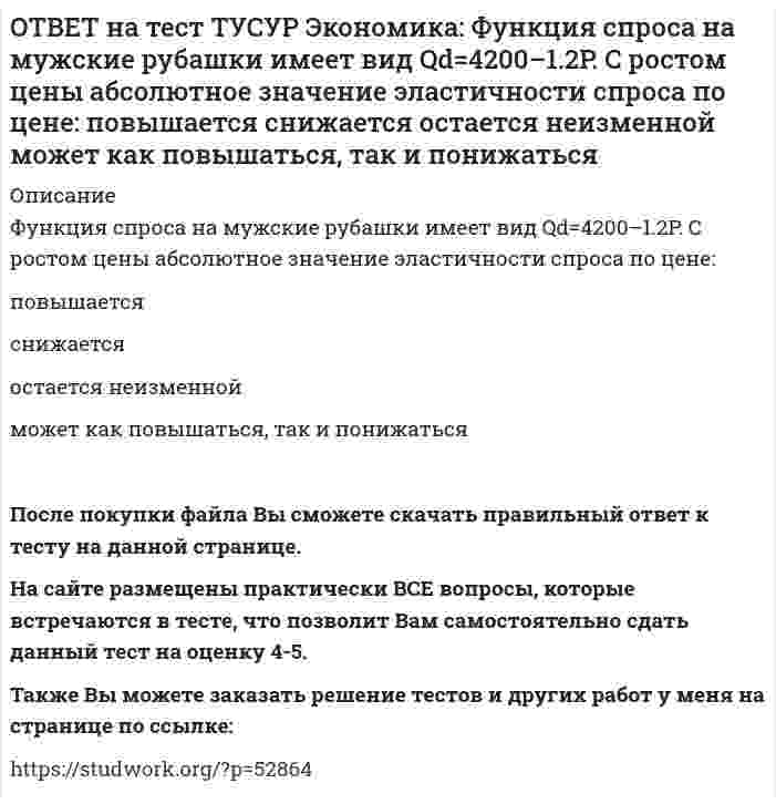      
          Описание
          Функция спроса на орхидеи имеет вид Qd=260–2P, а функция предложения – Qs=0.5P, где Q в ед., P в ден. ед.Найдите эластичность спроса по цене в точке равновесия с точностью до целого значения.После покупки файла Вы сможете скачать правильный ответ к тесту на данной странице. На сайте размещены практически ВСЕ вопросы, которые встречаются в тесте, что позволит Вам самостоятельно сдать данный тест на оценку 4-5. Также Вы можете заказать решение тестов и других работ у меня на странице по ссылке:    
            
            
            ОТВЕТ на тест ТУСУР Экономика: Функция спроса на орхидеи имеет вид Qd=260–2P, а функция предложения – Qs=0.5P, где Q в ед., P в ден. ед. Найдите эластичность спроса по цене в точке равновесия с точностью до целого значения.ОТВЕТ на тест ТУСУР Экономика: Функция спроса на товар фирмы-монополистического конкурента имеет вид Pd=100–0.5Q, а функция общих издержек – TC=2Q2, где Q в кг, P в руб. Общие издержки фирмы при оптимальном выпуске будут равны … руб. ОТВЕТ на тест ТУСУР Экономика: Функция спроса на труд имеет вид Ld=250–0.2PL, а функция предложения труда – PL=50+L. Найдите равновесную цену труда.ОТВЕТ на тест ТУСУР Экономика: Что НЕ включается в стоимость ВВП? Косвенные налоги Суммы, израсходованные домашними хозяйствами на покупку иностранных товаров Купля-продажа ценных бумаг Сбережения домашних хозяйствОТВЕТ на тест ТУСУР Экономика: Эффект дохода обусловливает: отрицательный наклон кривой спроса на труд только отрицательный наклон кривой предложения труда только положительный наклон кривой предложения труда положительный наклон кривой спроса на ответ на тест управленческий учет и анализ синергияОТВЕТ по предмету Нейрофизиология МИПОТВЕТ на тест ТУСУР Экономика: Функция полезности имеет вид TU=32qx–2.5qx2. Найдите в ютилях с точностью до целого значения величину предельной полезности при потреблении второй единицы блага.ОТВЕТ на тест ТУСУР Экономика: Функция полезности имеет вид TU=44qx–2qx2. Найдите с точностью до целого значения количество товара при достижении максимальной величины общей полезности.ОТВЕТ на тест ТУСУР Экономика: Функция потребления имеет вид C=22+0.8YЛД. Государство вводит налоговую ставку на доходы граждан в размере 15% от личного дохода. Найдите потребительские расходы при YЛД=850 ден. ед.ОТВЕТ на тест ТУСУР Экономика: Функция потребления по Кейнсу имеет вид C=150+0.825Y. Найдите величину мультипликатора.ОТВЕТ на тест ТУСУР Экономика: Функция предельной полезности имеет вид MU=11–2qx. Найдите в ютилях с точностью до целого значения величину общей полезности при потреблении пяти единиц блага.ОТВЕТ на тест ТУСУР Экономика: Функция предложения лимонов имеет вид Qs=2+1.5P, где Q в кг, P в руб. Если цена повысится с 80 руб. до 140 руб., то коэффициенты эластичности предложения по цене при указанных ценахОТВЕТ на тест ТУСУР Экономика: Функция спроса на землю имеет вид Q3d=5200–20R, где R – земельная рента в ден. ед. Определите цену 1 га земли, если площадь земли, предлагаемой для продажи, равна 200 га, а ставка ссудного процента – 10%.
