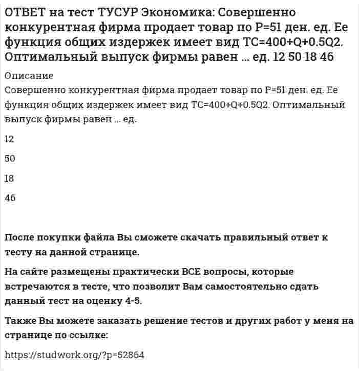      
          Описание
          Сумма личного располагаемого дохода и индивидуальных налогов позволяет определить величину:потребительских расходов граждан страны   чистого внутреннего продукта   национального дохода   личного доходаПосле покупки файла Вы сможете скачать правильный ответ к тесту на данной странице. На сайте размещены практически ВСЕ вопросы, которые встречаются в тесте, что позволит Вам самостоятельно сдать данный тест на оценку 4-5. Также Вы можете заказать решение тестов и других работ у меня на странице по ссылке:    
            
            
            ОТВЕТ на тест ТУСУР Экономика: Сумма личного располагаемого дохода и индивидуальных налогов позволяет определить величину: потребительских расходов граждан страны чистого внутреннего продукта национального дохода личного доходаОТВЕТ на тест ТУСУР Экономика: Трансфертные платежи: возрастают в период спада производства сокращаются в период спада производства сокращаются во время подъема увеличиваются во время подъемаОТВЕТ на тест ТУСУР Экономика: Укажите два фактора, которые затрудняли продвижение к рынку в России. Высокий уровень монополизма Отсутствие консенсуса по вопросу о характере преобразований в стране Наличие мелкой частной собственности вОТВЕТ на тест ТУСУР Экономика: Укажите пункт, НЕ относящийся к формально-логическому методу исследования. Дедукция Анализ и синтез Аналогия Причина и следствиеОТВЕТ на тест ТУСУР Экономика: Укажите свойства совершенной конкуренции. Доля каждой фирмы, функционирующей на рынке, очень мала Множество фирм, производящих дифференцированную продукцию Фирма имеет небольшой контроль над ценами, посколькуОТВЕТ на тест ТУСУР Экономика: Фирма-монополист преследует цель – максимизация совокупной прибыли. Функция спроса на товар имеет вид P=40–0.25Q, а функция общих издержек – TC=2Q2–5Q, где Q в кг, P в руб. Оптимальное количество продукции фирмы и цена ОТВЕТ на тест ТУСУР Экономика: Фирма, функционирующая в условиях монополии, преследует цель – максимизация совокупной прибыли. Функция спроса на товар имеет вид Pd=100–0.5Q, а функция общих издержек – TC=2Q2, где Q в кг, P в руб. Выручка фирмы ОТВЕТ на тест ТУСУР Экономика: Кривая производственных возможностей описывает: взаимосвязи между факторами производства взаимосвязи между ограниченными факторами производства и денежными затратами на них максимальный объем двух товаров приОТВЕТ на тест ТУСУР Экономика: На рисунке представлены кривые спроса, предельного дохода, предельных издержек и средних общих издержек, присущие фирме-монополисту. Цена на товар, позволяющая производителю получить максимальную совокупнуюОТВЕТ на тест ТУСУР Экономика: Олигополия существует в тех отраслях, где индекс: Лернера меньше 1 Херфиндаля-Хиршмана равен 10000 Херфиндаля-Хиршмана больше 500, но меньше 1000 Лернера больше 1 по модулю, но меньше 2 по модулюОТВЕТ на тест ТУСУР Экономика: При определении влияния изменения государственных расходов и налогов на объем производства и занятость: государственные закупки становятся «утечками» государственные расходы ведут себя также как автономныеОТВЕТ на тест ТУСУР Экономика: Производственной функции, представленной в виде Q=L0.4K0.6, присущ … эффект от масштаба. возрастающий постоянный убывающий отрицательныйОТВЕТ на тест ТУСУР Экономика: Процентная ставка по кредитам равна 20%. Ценность 120 рублей, полученных через год, и ценность 144 рублей, полученных через два года, будут равны соответственно ценности … и … сегодня.ОТВЕТ на тест ТУСУР Экономика: Расширение производства за счет качественного совершенствования прямых факторов роста: характеризует интенсивный тип роста характеризует экстенсивный тип роста обусловлено рациональным распределение ресурсов