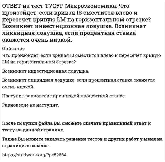     
          Описание
          Что характерно для нормативного анализа?Субъективная оценка происшедшего события.Формирование научного представления о поведении хозяйствующих субъектов в смешанной экономике.Субъективная оценка негативных последствий от введения налогообложения доходов.Демонстрация воздействия изменений в макроэкономической политике на объемы производства конечных товаров и услуг.После покупки файла Вы сможете скачать правильный ответ к тесту на данной странице.Также Вы можете заказать решение тестов и других работ у меня на странице по ссылке:   
            
            
            ОТВЕТ на тест ТУСУР Макроэкономика: Что характерно для нормативного анализа? Субъективная оценка происшедшего события. Формирование научного представления о поведении хозяйствующих субъектов в смешанной экономике. Субъективная оценка негативныхОТВЕТ на тест ТУСУР Макроэкономика: Чья модель экономического роста отвечает на вопрос: что является фактором устойчивого роста реального дохода на душу населения? Модель Хикса Модель Солоу Модель ХарродаОТВЕТ на тест ТУСУР Макроэкономика: Экономика переходного периода представлена следующими секторами: государственный, мелкотоварный, корпоративный, частный, теневой государственный, корпоративный, частный мелкотоварный, корпоративный, частный,ОТВЕТ на тест ТУСУР Макроэкономика: Экономика условной страны характеризуется следующими данными:Yравн=1800, MPS=0.18 предельная склонность к импорту равна 0.02. Мультипликатор внешней торговли будет равен: 4 5 5.6 50ОТВЕТ на тест ТУСУР Микроэкономика: Выберите верное утверждение из нижеперечисленных. Рыночный механизм способен поддерживать эффективное распределение благ между субъектами, но не учитывает критериев справедливости такого распределения. Рыночный ОТВЕТ на тест ТУСУР Микроэкономика: Выберите из нижеперечисленных факторов, влияющих на величину рентабельности, те, которые НЕ зависят от деятельности предприятия. Уровень управления Производительность труда Спрос на продукцию Наличие конкурентов вОТВЕТ на тест ТУСУР Микроэкономика: Выберите предложение, соответствующее понятию «предельная норма технологического замещения труда капиталом». Уменьшение капитала на n единиц при уменьшении труда на m единиц. Увеличение труда на n единиц приОТВЕТ на тест ТУСУР Макроэкономика: Установите соответствие между названием экономической школы (направления) и вопросами, разрабатываемыми представителями школ (направлений). 1. Монетаризм а. Обоснование невмешательства государства в жизньОТВЕТ на тест ТУСУР Макроэкономика: Функция инвестиций имеет вид I=56−2.5r (r – в %), функция сбережений – S=−2.5+0.25Y, где, Y – в ден. ед. Выберите верный ответ относительно уравнения кривой IS, выраженного как: r=23.4-0.2Y r=26.5-0.1Y r=24.5-0.2Y ОТВЕТ на тест ТУСУР Макроэкономика: Функция инвестиций имеет вид I=86−2r (r – в %), функция сбережений – S=−4+0.25Y. Определите равновесный выпуск (Y) при r=5%.ОТВЕТ на тест ТУСУР Макроэкономика: Функция потребления имеет вид C=150+0,65Y. Чему будет равна величина средней склонности к потреблению при Y=1000 ден. ед.?ОТВЕТ на тест ТУСУР Макроэкономика: Функция спроса на деньги имеет вид MD=400−20r, предложение денег в краткосрочном периоде равно 60 ден. ед. Равновесная ставка процента равна %.ОТВЕТ на тест ТУСУР Макроэкономика: Целью приватизации провозглашалось: наделение всего населения ваучерами формирование у нового собственника бывшего ранее государственного имущества высокого уровня ответственности и заинтересованности вОТВЕТ на тест ТУСУР Макроэкономика: Чем ниже ставка процента, тем: выше спрос на деньги ниже спрос на деньги выше альтернативная стоимость хранения денег в виде наличности ниже альтернативная стоимость хранения денег в виде наличности