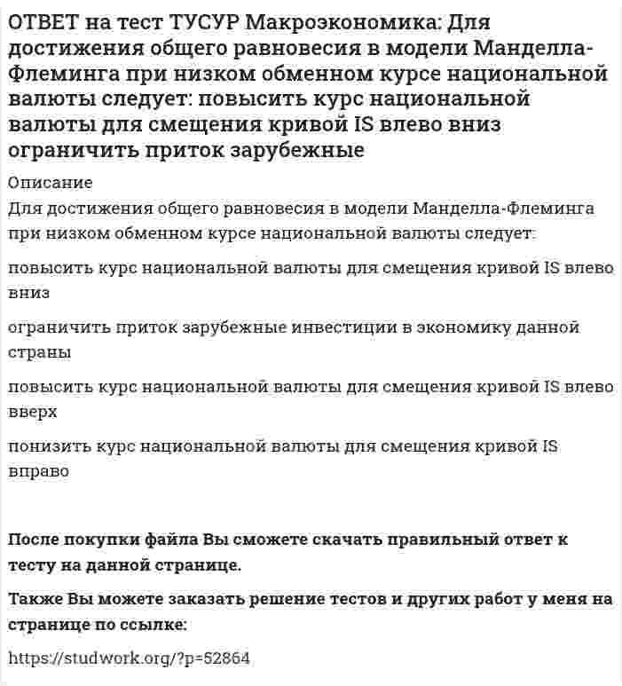     
          Описание
          Для обеспечения общего равновесия в малой открытой экономике, где существует фиксированный курс национальной валюты, согласно выводам Манделла – Флеминга, необходимо, чтобы Центральный банк…обеспечивал внешнее, а Министерство финансов – внутреннее равновесие.и Министерство финансов обеспечивали внутреннее, а Международный валютный фонд – внешнее равновесие.обеспечивал внутреннее, а Министерство финансов – внешнее равновесие. После покупки файла Вы сможете скачать правильный ответ к тесту на данной странице.Также Вы можете заказать решение тестов и других работ у меня на странице по ссылке:   
            
            
            ОТВЕТ на тест ТУСУР Макроэкономика: Для обеспечения общего равновесия в малой открытой экономике, где существует фиксированный курс национальной валюты, согласно выводам Манделла – Флеминга, необходимо, чтобы Центральный банк… обеспечивал внешнее, аОТВЕТ на тест ТУСУР Макроэкономика: Для определения замедления средней скорости цен необходимо из индекса цен: предыдущего года вычесть индекс цен последующего года последующего года вычесть индекс цен предыдущего года и полученный результатОТВЕТ на тест ТУСУР Макроэкономика: Домашние хозяйства в 2011 г. расходовали свой бюджет в следующей пропорции: 60 % – на мясопродукты, 25 % – на молочные продукты и 15 % – на хлебобулочные продукты. В 2012 г. цены на мясопродукты в среднем вырослиОТВЕТ на тест ТУСУР Макроэкономика: Доходная часть ВВП включает: амортизацию и косвенные налоги оплату труда наемных работников и чистые смешанные доходы потребительские и инвестиционные расходы оплату труда наемных работников и амортизациюОТВЕТ на тест ТУСУР Макроэкономика: Ежемесячный рост потребительских цен в России снизился до уровня 2% и менее в следующих годах последнего 10-летия ХХ века: 1995 г. 1994 г. 1992 г. 1997 г. 1996 г.ОТВЕТ на тест ТУСУР Макроэкономика: Если в России потребительская корзина стоит 25 тыс. руб., а в США 800 долл., то цена 1 доллара равна: 29.31 руб. 32.05 руб. 31.25 руб. 30 руб. согласно официальному обменному курсуОТВЕТ на тест ТУСУР Макроэкономика: Если в России потребительская корзина стоит 56.5 тыс. руб., а в Великобритании 1200 фунтов стерлингов, то цена 1 фунта стерлингов в рублях равна:ОТВЕТ на тест ТУСУР Макроэкономика: Выберите экономический способ регулирования отрицательных внешних эффектов: создание Инструкции по взиманию налога Пигу подписание Постановления об охране окружающей среды мониторинг природоохранных объектов ОТВЕТ на тест ТУСУР Макроэкономика: Выберите элементы, входящие в состав понятия «модернизация экономики в России»: уход от однобокой сырьевой ориентации экспорта и рост доли продуктов с высокой добавленной стоимостью переподготовка и повышениеОТВЕТ на тест ТУСУР Макроэкономика: Высокий спрос на заемные средства при недостаточном их предложении, обусловливающий высокое значение ставки ссудного процента характерен для фазы: рецессии депрессии оживления подъемаОТВЕТ на тест ТУСУР Макроэкономика: Галопирующая инфляция в течение длительного периода в процессе реформирования командной экономики была присуща следующим странам: Россия и Китай Россия и Польша Китай и Венгрия Польша и ЧехияОТВЕТ на тест ТУСУР Макроэкономика: Государственное регулирование занятости включает: изменение ставки налога на добавленную стоимость программы, направленные на подготовку и переподготовку рабочей силы программы по увеличению числа рабочих местОТВЕТ на тест ТУСУР Макроэкономика: Дисбаланс изменений новой и старой экономической среды следует считать: специфической закономерностью переходного периода, присущей только России общей закономерностью трансформационного периода общейОТВЕТ на тест ТУСУР Макроэкономика: Для достижения внутреннего и внешнего равновесия в модели Манделла-Флеминга правительство страны должно обеспечить прохождение кривой: LM выше точки общего равновесия LM через точку общего равновесия IS