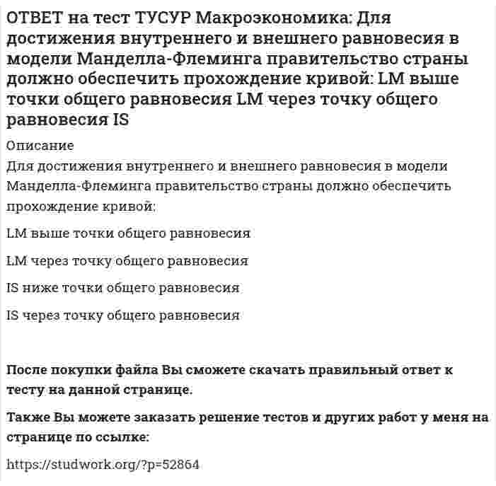      
          Описание
          Для достижения общего равновесия в модели Манделла-Флеминга при низком обменном курсе национальной валюты следует:повысить курс национальной валюты для смещения кривой IS влево вниз   ограничить приток зарубежные инвестиции в экономику данной страны   повысить курс национальной валюты для смещения кривой IS влево вверх   понизить курс национальной валюты для смещения кривой IS вправо   После покупки файла Вы сможете скачать правильный ответ к тесту на данной странице.Также Вы можете заказать решение тестов и других работ у меня на странице по ссылке:   
            
            
            ОТВЕТ на тест ТУСУР Макроэкономика: Для достижения общего равновесия в модели Манделла-Флеминга при низком обменном курсе национальной валюты следует: повысить курс национальной валюты для смещения кривой IS влево вниз ограничить приток зарубежные ОТВЕТ на тест ТУСУР Макроэкономика: Для обеспечения общего равновесия в малой открытой экономике, где существует фиксированный курс национальной валюты, согласно выводам Манделла – Флеминга, необходимо, чтобы Центральный банк… обеспечивал внешнее, аОТВЕТ на тест ТУСУР Макроэкономика: Для определения замедления средней скорости цен необходимо из индекса цен: предыдущего года вычесть индекс цен последующего года последующего года вычесть индекс цен предыдущего года и полученный результатОТВЕТ на тест ТУСУР Макроэкономика: Домашние хозяйства в 2011 г. расходовали свой бюджет в следующей пропорции: 60 % – на мясопродукты, 25 % – на молочные продукты и 15 % – на хлебобулочные продукты. В 2012 г. цены на мясопродукты в среднем вырослиОТВЕТ на тест ТУСУР Макроэкономика: Доходная часть ВВП включает: амортизацию и косвенные налоги оплату труда наемных работников и чистые смешанные доходы потребительские и инвестиционные расходы оплату труда наемных работников и амортизациюОТВЕТ на тест ТУСУР Макроэкономика: Ежемесячный рост потребительских цен в России снизился до уровня 2% и менее в следующих годах последнего 10-летия ХХ века: 1995 г. 1994 г. 1992 г. 1997 г. 1996 г.ОТВЕТ на тест ТУСУР Макроэкономика: Если в России потребительская корзина стоит 25 тыс. руб., а в США 800 долл., то цена 1 доллара равна: 29.31 руб. 32.05 руб. 31.25 руб. 30 руб. согласно официальному обменному курсуОТВЕТ на тест ТУСУР Макроэкономика: Выберите характеристики, которые присущи польским приватизационным сертификатам: могли быть использованы для покупки акций предприятий только в течение одного года после их приобретения подлежали свободной ОТВЕТ на тест ТУСУР Макроэкономика: Выберите экономический способ регулирования отрицательных внешних эффектов: создание Инструкции по взиманию налога Пигу подписание Постановления об охране окружающей среды мониторинг природоохранных объектов ОТВЕТ на тест ТУСУР Макроэкономика: Выберите элементы, входящие в состав понятия «модернизация экономики в России»: уход от однобокой сырьевой ориентации экспорта и рост доли продуктов с высокой добавленной стоимостью переподготовка и повышениеОТВЕТ на тест ТУСУР Макроэкономика: Высокий спрос на заемные средства при недостаточном их предложении, обусловливающий высокое значение ставки ссудного процента характерен для фазы: рецессии депрессии оживления подъемаОТВЕТ на тест ТУСУР Макроэкономика: Галопирующая инфляция в течение длительного периода в процессе реформирования командной экономики была присуща следующим странам: Россия и Китай Россия и Польша Китай и Венгрия Польша и ЧехияОТВЕТ на тест ТУСУР Макроэкономика: Государственное регулирование занятости включает: изменение ставки налога на добавленную стоимость программы, направленные на подготовку и переподготовку рабочей силы программы по увеличению числа рабочих местОТВЕТ на тест ТУСУР Макроэкономика: Дисбаланс изменений новой и старой экономической среды следует считать: специфической закономерностью переходного периода, присущей только России общей закономерностью трансформационного периода общей