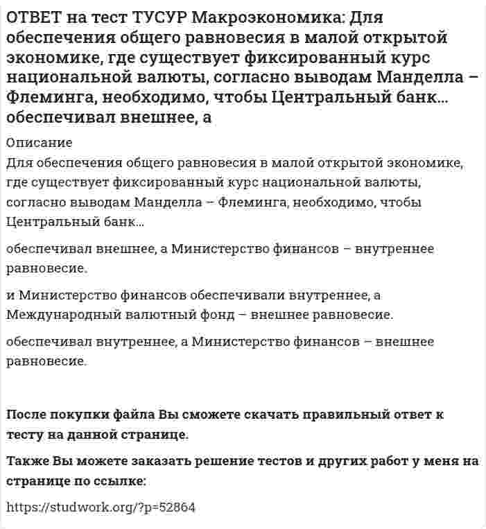      
          Описание
          Для определения замедления средней скорости цен необходимо из индекса цен:предыдущего года вычесть индекс цен последующего года   последующего года вычесть индекс цен предыдущего года и полученный результат разделить на индекс цен последующего года   последующего года вычесть индекс цен предыдущего года   последующего года вычесть индекс цен предыдущего года и полученный результат разделить на индекс цен предыдущего годаПосле покупки файла Вы сможете скачать правильный ответ к тесту на данной странице.Также Вы можете заказать решение тестов и других работ у меня на странице по ссылке:   
            
            
            ОТВЕТ на тест ТУСУР Макроэкономика: Для определения замедления средней скорости цен необходимо из индекса цен: предыдущего года вычесть индекс цен последующего года последующего года вычесть индекс цен предыдущего года и полученный результатОТВЕТ на тест ТУСУР Макроэкономика: Домашние хозяйства в 2011 г. расходовали свой бюджет в следующей пропорции: 60 % – на мясопродукты, 25 % – на молочные продукты и 15 % – на хлебобулочные продукты. В 2012 г. цены на мясопродукты в среднем вырослиОТВЕТ на тест ТУСУР Макроэкономика: Доходная часть ВВП включает: амортизацию и косвенные налоги оплату труда наемных работников и чистые смешанные доходы потребительские и инвестиционные расходы оплату труда наемных работников и амортизациюОТВЕТ на тест ТУСУР Макроэкономика: Ежемесячный рост потребительских цен в России снизился до уровня 2% и менее в следующих годах последнего 10-летия ХХ века: 1995 г. 1994 г. 1992 г. 1997 г. 1996 г.ОТВЕТ на тест ТУСУР Макроэкономика: Если в России потребительская корзина стоит 25 тыс. руб., а в США 800 долл., то цена 1 доллара равна: 29.31 руб. 32.05 руб. 31.25 руб. 30 руб. согласно официальному обменному курсуОТВЕТ на тест ТУСУР Макроэкономика: Если в России потребительская корзина стоит 56.5 тыс. руб., а в Великобритании 1200 фунтов стерлингов, то цена 1 фунта стерлингов в рублях равна:ОТВЕТ на тест ТУСУР Макроэкономика: Если в России произойдет увеличение расходов на импорт, то: кривая спроса на иностранную валюту сместиться вправо кривая спроса на иностранную валюту сместиться влево возникнет положительное сальдоОТВЕТ на тест ТУСУР Макроэкономика: Выберите элементы, входящие в состав понятия «модернизация экономики в России»: уход от однобокой сырьевой ориентации экспорта и рост доли продуктов с высокой добавленной стоимостью переподготовка и повышениеОТВЕТ на тест ТУСУР Макроэкономика: Высокий спрос на заемные средства при недостаточном их предложении, обусловливающий высокое значение ставки ссудного процента характерен для фазы: рецессии депрессии оживления подъемаОТВЕТ на тест ТУСУР Макроэкономика: Галопирующая инфляция в течение длительного периода в процессе реформирования командной экономики была присуща следующим странам: Россия и Китай Россия и Польша Китай и Венгрия Польша и ЧехияОТВЕТ на тест ТУСУР Макроэкономика: Государственное регулирование занятости включает: изменение ставки налога на добавленную стоимость программы, направленные на подготовку и переподготовку рабочей силы программы по увеличению числа рабочих местОТВЕТ на тест ТУСУР Макроэкономика: Дисбаланс изменений новой и старой экономической среды следует считать: специфической закономерностью переходного периода, присущей только России общей закономерностью трансформационного периода общейОТВЕТ на тест ТУСУР Макроэкономика: Для достижения внутреннего и внешнего равновесия в модели Манделла-Флеминга правительство страны должно обеспечить прохождение кривой: LM выше точки общего равновесия LM через точку общего равновесия ISОТВЕТ на тест ТУСУР Макроэкономика: Для достижения общего равновесия в модели Манделла-Флеминга при низком обменном курсе национальной валюты следует: повысить курс национальной валюты для смещения кривой IS влево вниз ограничить приток зарубежные 