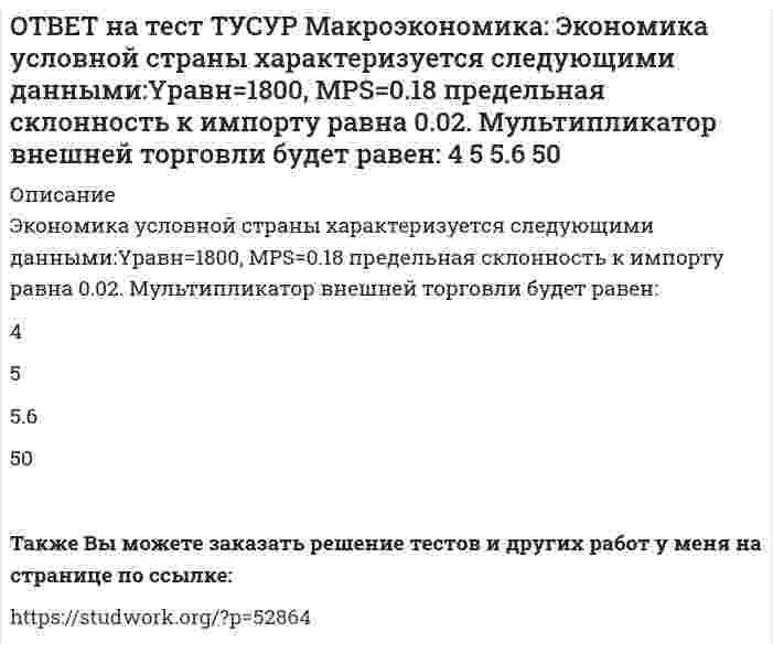      
          Описание
          Выберите верное утверждение из нижеперечисленных.Рыночный механизм способен поддерживать эффективное распределение благ между субъектами, но не учитывает критериев справедливости такого распределения.   Рыночный механизм способен поддерживать эффективное распределение благ между субъектами и учитывает критерии справедливости такого распределения.   Механизм рынка несовершенной конкуренции способен обеспечить справедливое распределение благ между субъектами.После покупки файла Вы сможете скачать правильный ответ к тесту на данной странице. На сайте размещены практически ВСЕ вопросы, которые встречаются в тесте, что позволит Вам самостоятельно сдать данный тест на оценку 4-5. Также Вы можете заказать решение тестов и других работ у меня на странице по ссылке:    
            
            
            ОТВЕТ на тест ТУСУР Микроэкономика: Выберите верное утверждение из нижеперечисленных. Рыночный механизм способен поддерживать эффективное распределение благ между субъектами, но не учитывает критериев справедливости такого распределения. Рыночный ОТВЕТ на тест ТУСУР Микроэкономика: Выберите из нижеперечисленных факторов, влияющих на величину рентабельности, те, которые НЕ зависят от деятельности предприятия. Уровень управления Производительность труда Спрос на продукцию Наличие конкурентов вОТВЕТ на тест ТУСУР Микроэкономика: Выберите предложение, соответствующее понятию «предельная норма технологического замещения труда капиталом». Уменьшение капитала на n единиц при уменьшении труда на m единиц. Увеличение труда на n единиц приОТВЕТ на тест ТУСУР Микроэкономика: Выберите характеристики, присущие монопсонии на рынке труда. Фирма-монопсонист не может сама устанавливать ставку заработной платы. Работники, предлагающие свой труд на рынке, не имеют высокой мобильности. ФирмаОТВЕТ на тест ТУСУР Микроэкономика: Деятельность фирмы характеризуется следующими показателями, представленными в таблице. Цена на реализуемую продукцию неизменна и равна 18 ден. ед. Определите рентабельность основной деятельности при Q=15 ед.ОТВЕТ на тест ТУСУР Микроэкономика: Для производственной функции Q=L0.6K0.4 коэффициент эластичности выпуска по капиталу равен… 0.6 0.4 0.2 1.0ОТВЕТ на тест ТУСУР Микроэкономика: Если микроэкономика служит теоретической основой для прикладных экономических наук, то она выполняет … функцию. познавательную практическую прогностическую методологическуюОТВЕТ на тест ТУСУР Макроэкономика: Функция спроса на деньги имеет вид MD=400−20r, предложение денег в краткосрочном периоде равно 60 ден. ед. Равновесная ставка процента равна %.ОТВЕТ на тест ТУСУР Макроэкономика: Целью приватизации провозглашалось: наделение всего населения ваучерами формирование у нового собственника бывшего ранее государственного имущества высокого уровня ответственности и заинтересованности вОТВЕТ на тест ТУСУР Макроэкономика: Чем ниже ставка процента, тем: выше спрос на деньги ниже спрос на деньги выше альтернативная стоимость хранения денег в виде наличности ниже альтернативная стоимость хранения денег в виде наличностиОТВЕТ на тест ТУСУР Макроэкономика: Что произойдет, если кривая IS сместится влево и пересечет кривую LM на горизонтальном отрезке? Возникнет инвестиционная ловушка. Возникнет ликвидная ловушка, если процентная ставка окажется очень низкой.ОТВЕТ на тест ТУСУР Макроэкономика: Что характерно для нормативного анализа? Субъективная оценка происшедшего события. Формирование научного представления о поведении хозяйствующих субъектов в смешанной экономике. Субъективная оценка негативныхОТВЕТ на тест ТУСУР Макроэкономика: Чья модель экономического роста отвечает на вопрос: что является фактором устойчивого роста реального дохода на душу населения? Модель Хикса Модель Солоу Модель ХарродаОТВЕТ на тест ТУСУР Макроэкономика: Экономика переходного периода представлена следующими секторами: государственный, мелкотоварный, корпоративный, частный, теневой государственный, корпоративный, частный мелкотоварный, корпоративный, частный,