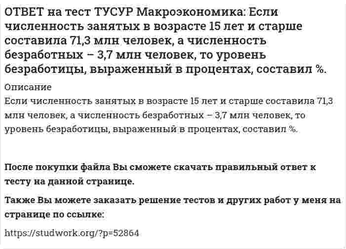     
          Описание
          Если численность рабочей силы в возрасте 15 лет и старше составила 76,3 млн человек, из которых 3,7 млн человек были безработными, то уровень безработицы и численность занятых, соответственно, составили… 5,12 % и 71,3 млн чел. 5,14 % и 71,3 млн чел. 4,81 % и 72,6 млн чел. 4,84 % и 72,6 млн чел.После покупки файла Вы сможете скачать правильный ответ к тесту на данной странице.Также Вы можете заказать решение тестов и других работ у меня на странице по ссылке:   
            
            
            ОТВЕТ на тест ТУСУР Макроэкономика: Если численность рабочей силы в возрасте 15 лет и старше составила 76,3 млн человек, из которых 3,7 млн человек были безработными, то уровень безработицы и численность занятых, соответственно, составили…ОТВЕТ на тест ТУСУР Макроэкономика: Если экономика функционирует в рамках классического отрезка кривой совокупного предложения, то желание домашних хозяйств больше сберегать переместит кривую AD и уровень цен.ОТВЕТ на тест ТУСУР Макроэкономика: Земля и богатства недр относятся к: непроизведенному элементу национального богатства в России финансовым активам произведенному элементу национального богатства в России нефинансовым активамОТВЕТ на тест ТУСУР Макроэкономика: Избыток совокупного спроса над совокупным предложением порождает: инфляцию предложения инфляцию спроса дефляциюОТВЕТ на тест ТУСУР Макроэкономика: Известно, что курс евро (EUR) к доллару (USD), на 14.09.2012 г., равен 1:1.29, а курс евро, установленный ЦБ Японии к иене (JPI), равен 1 евро : 100.4 иен. Тогда кросс-курс, показывающий, сколько иен следует ОТВЕТ на тест ТУСУР Макроэкономика: Известно, что курс фунта стерлингов (GBR) к доллару (USD) на 14.09.2012 г. равен 1 GBR : 1.61 USD, а курс фунта стерлингов к иене (JPI) равен 1 GBR : 125.25 JPI. Определите кросс-курс, показывающий, сколько иенОТВЕТ на тест ТУСУР Макроэкономика: Индекс цен в стране N в 2010 г. равен 118.5, а в 2011 г. – 126.0. Темп развития инфляции (дефляции) в 2011 г. по сравнению с 2010 г. (базовый год – 2000 г.) равен: 2.67 % 6.33 % -4.12 % -2.33 %ОТВЕТ на тест ТУСУР Макроэкономика: Если рубль слабеет, то… валютная выручка от экспорта товаров растет валютная выручка от экспорта товаров снижается валютная выручка от экспорта товаров остается неизменной это выгодно продавцам, продающим товарОТВЕТ на тест ТУСУР Макроэкономика: Если стоимость аналогичных товаров, находящихся в корзине, в России и США составляет соответственно 220 руб. и 18 долл, а номинальный обменный курс рубля равен: 1 USD = 31.5 RUR, то в этом случае реальный обменныйОТВЕТ на тест ТУСУР Макроэкономика: Если стоимость аналогичных товаров, находящихся в корзине, в России и США составляет соответственно 500 руб. и 12 долл, а номинальный обменный курс рубля равен: 1 USD = 30.5 RUR, то в этом случае реальный обменныйОТВЕТ на тест ТУСУР Макроэкономика: Если страна имеет отрицательное сальдо по счету текущих операций, то: баланс движения капиталов сводится с отрицательным результатом необходимо продать активы иностранцам скорее всего торговый баланс является ОТВЕТ на тест ТУСУР Макроэкономика: Если фактический ВВП равен 2750 ден.ед., а потенциальный 2500, то коэффициент gap GNP: имеет положительное значение имеет отрицательное значение равен - 0.07 равен 0.1ОТВЕТ на тест ТУСУР Макроэкономика: Если фактический ВВП равен 3200 ден.eд., а потенциальный 3125, то коэффициент gap GNP: имеет положительное значение равен - 0.023 равен 0.024 имеет отрицательное значениеОТВЕТ на тест ТУСУР Макроэкономика: Если функция потребления имеет вид C=60+0,75Y, а автономные инвестиции равны 40 ден. ед., то равновесие в модели «Доходы – расходы» наступит при доходе, равном… 500 ден. ед. 400 ден. ед. 300 ден. ед.