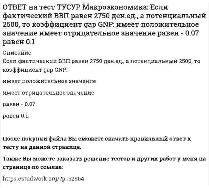      
          Описание
          Если фактический ВВП равен 3200 ден.eд., а потенциальный 3125, то коэффициент gap GNP:имеет положительное значение   равен - 0.023   равен 0.024   имеет отрицательное значениеПосле покупки файла Вы сможете скачать правильный ответ к тесту на данной странице.Также Вы можете заказать решение тестов и других работ у меня на странице по ссылке:   
            
            
            ОТВЕТ на тест ТУСУР Макроэкономика: Если фактический ВВП равен 3200 ден.eд., а потенциальный 3125, то коэффициент gap GNP: имеет положительное значение равен - 0.023 равен 0.024 имеет отрицательное значениеОТВЕТ на тест ТУСУР Макроэкономика: Если функция потребления имеет вид C=60+0,75Y, а автономные инвестиции равны 40 ден. ед., то равновесие в модели «Доходы – расходы» наступит при доходе, равном… 500 ден. ед. 400 ден. ед. 300 ден. ед.ОТВЕТ на тест ТУСУР Макроэкономика: Если численность занятых в возрасте 15 лет и старше составила 71,3 млн человек, а численность безработных – 3,7 млн человек, то уровень безработицы, выраженный в процентах, составил %.ОТВЕТ на тест ТУСУР Макроэкономика: Если численность рабочей силы в возрасте 15 лет и старше составила 76,3 млн человек, из которых 3,7 млн человек были безработными, то уровень безработицы и численность занятых, соответственно, составили…ОТВЕТ на тест ТУСУР Макроэкономика: Если экономика функционирует в рамках классического отрезка кривой совокупного предложения, то желание домашних хозяйств больше сберегать переместит кривую AD и уровень цен.ОТВЕТ на тест ТУСУР Макроэкономика: Земля и богатства недр относятся к: непроизведенному элементу национального богатства в России финансовым активам произведенному элементу национального богатства в России нефинансовым активамОТВЕТ на тест ТУСУР Макроэкономика: Избыток совокупного спроса над совокупным предложением порождает: инфляцию предложения инфляцию спроса дефляциюОТВЕТ на тест ТУСУР Макроэкономика: Если поступления от продажи активов зарубежной стране больше, чем расходы на покупку активов за границей, то… баланс движения капитала сводится с отрицательным сальдо. счет текущих операций имеет положительноеОТВЕТ на тест ТУСУР Макроэкономика: Если поступления от продажи активов зарубежной стране больше, чем расходы на покупку активов за границей, то: счет текущих операций имеет положительное сальдо баланс движения капитала сводится с положительным ОТВЕТ на тест ТУСУР Макроэкономика: Если разность между потенциальным и фактическим ВВП сокращается, то это происходит в фазе: подъема депрессии рецессии кризисаОТВЕТ на тест ТУСУР Макроэкономика: Если рубль слабеет, то… валютная выручка от экспорта товаров растет валютная выручка от экспорта товаров снижается валютная выручка от экспорта товаров остается неизменной это выгодно продавцам, продающим товарОТВЕТ на тест ТУСУР Макроэкономика: Если стоимость аналогичных товаров, находящихся в корзине, в России и США составляет соответственно 220 руб. и 18 долл, а номинальный обменный курс рубля равен: 1 USD = 31.5 RUR, то в этом случае реальный обменныйОТВЕТ на тест ТУСУР Макроэкономика: Если стоимость аналогичных товаров, находящихся в корзине, в России и США составляет соответственно 500 руб. и 12 долл, а номинальный обменный курс рубля равен: 1 USD = 30.5 RUR, то в этом случае реальный обменныйОТВЕТ на тест ТУСУР Макроэкономика: Если страна имеет отрицательное сальдо по счету текущих операций, то: баланс движения капиталов сводится с отрицательным результатом необходимо продать активы иностранцам скорее всего торговый баланс является 