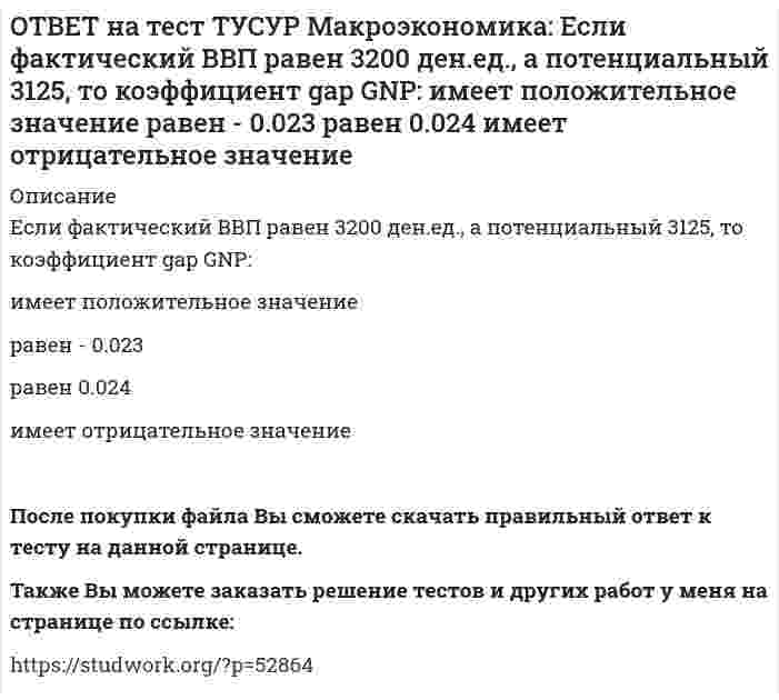     
          Описание
          Если функция потребления имеет вид C=60+0,75Y, а автономные инвестиции равны 40 ден. ед., то равновесие в модели «Доходы – расходы» наступит при доходе, равном…500 ден. ед.400 ден. ед.300 ден. ед.600 ден. ед.После покупки файла Вы сможете скачать правильный ответ к тесту на данной странице.Также Вы можете заказать решение тестов и других работ у меня на странице по ссылке:   
            
            
            ОТВЕТ на тест ТУСУР Макроэкономика: Если функция потребления имеет вид C=60+0,75Y, а автономные инвестиции равны 40 ден. ед., то равновесие в модели «Доходы – расходы» наступит при доходе, равном… 500 ден. ед. 400 ден. ед. 300 ден. ед.ОТВЕТ на тест ТУСУР Макроэкономика: Если численность занятых в возрасте 15 лет и старше составила 71,3 млн человек, а численность безработных – 3,7 млн человек, то уровень безработицы, выраженный в процентах, составил %.ОТВЕТ на тест ТУСУР Макроэкономика: Если численность рабочей силы в возрасте 15 лет и старше составила 76,3 млн человек, из которых 3,7 млн человек были безработными, то уровень безработицы и численность занятых, соответственно, составили…ОТВЕТ на тест ТУСУР Макроэкономика: Если экономика функционирует в рамках классического отрезка кривой совокупного предложения, то желание домашних хозяйств больше сберегать переместит кривую AD и уровень цен.ОТВЕТ на тест ТУСУР Макроэкономика: Земля и богатства недр относятся к: непроизведенному элементу национального богатства в России финансовым активам произведенному элементу национального богатства в России нефинансовым активамОТВЕТ на тест ТУСУР Макроэкономика: Избыток совокупного спроса над совокупным предложением порождает: инфляцию предложения инфляцию спроса дефляциюОТВЕТ на тест ТУСУР Макроэкономика: Известно, что курс евро (EUR) к доллару (USD), на 14.09.2012 г., равен 1:1.29, а курс евро, установленный ЦБ Японии к иене (JPI), равен 1 евро : 100.4 иен. Тогда кросс-курс, показывающий, сколько иен следует ОТВЕТ на тест ТУСУР Макроэкономика: Если поступления от продажи активов зарубежной стране больше, чем расходы на покупку активов за границей, то: счет текущих операций имеет положительное сальдо баланс движения капитала сводится с положительным ОТВЕТ на тест ТУСУР Макроэкономика: Если разность между потенциальным и фактическим ВВП сокращается, то это происходит в фазе: подъема депрессии рецессии кризисаОТВЕТ на тест ТУСУР Макроэкономика: Если рубль слабеет, то… валютная выручка от экспорта товаров растет валютная выручка от экспорта товаров снижается валютная выручка от экспорта товаров остается неизменной это выгодно продавцам, продающим товарОТВЕТ на тест ТУСУР Макроэкономика: Если стоимость аналогичных товаров, находящихся в корзине, в России и США составляет соответственно 220 руб. и 18 долл, а номинальный обменный курс рубля равен: 1 USD = 31.5 RUR, то в этом случае реальный обменныйОТВЕТ на тест ТУСУР Макроэкономика: Если стоимость аналогичных товаров, находящихся в корзине, в России и США составляет соответственно 500 руб. и 12 долл, а номинальный обменный курс рубля равен: 1 USD = 30.5 RUR, то в этом случае реальный обменныйОТВЕТ на тест ТУСУР Макроэкономика: Если страна имеет отрицательное сальдо по счету текущих операций, то: баланс движения капиталов сводится с отрицательным результатом необходимо продать активы иностранцам скорее всего торговый баланс является ОТВЕТ на тест ТУСУР Макроэкономика: Если фактический ВВП равен 2750 ден.ед., а потенциальный 2500, то коэффициент gap GNP: имеет положительное значение имеет отрицательное значение равен - 0.07 равен 0.1