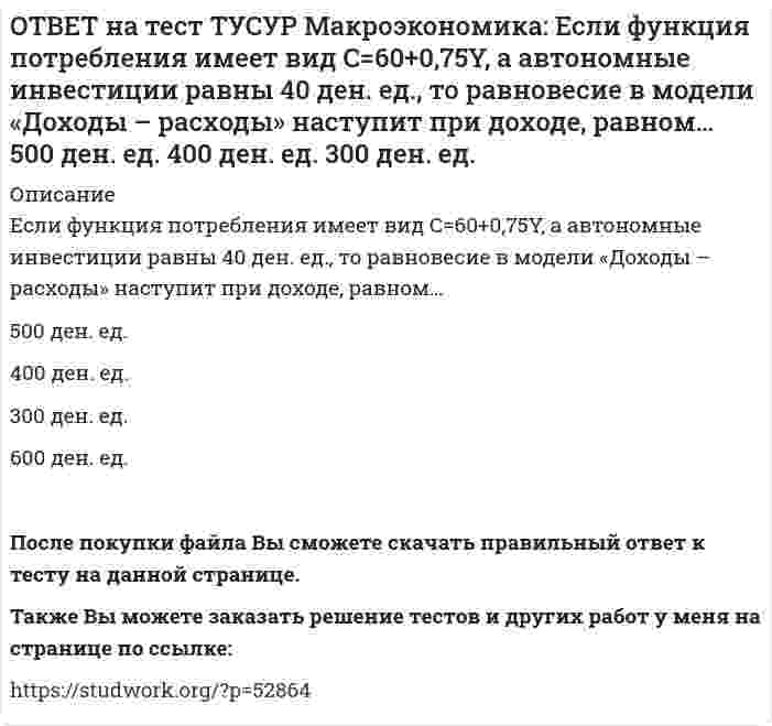     
          Описание
          Если численность занятых в возрасте 15 лет и старше составила 71,3 млн человек, а численность безработных – 3,7 млн человек, то уровень безработицы, выраженный в процентах, составил %.После покупки файла Вы сможете скачать правильный ответ к тесту на данной странице.Также Вы можете заказать решение тестов и других работ у меня на странице по ссылке:   
            
            
            ОТВЕТ на тест ТУСУР Макроэкономика: Если численность занятых в возрасте 15 лет и старше составила 71,3 млн человек, а численность безработных – 3,7 млн человек, то уровень безработицы, выраженный в процентах, составил %.ОТВЕТ на тест ТУСУР Макроэкономика: Если численность рабочей силы в возрасте 15 лет и старше составила 76,3 млн человек, из которых 3,7 млн человек были безработными, то уровень безработицы и численность занятых, соответственно, составили…ОТВЕТ на тест ТУСУР Макроэкономика: Если экономика функционирует в рамках классического отрезка кривой совокупного предложения, то желание домашних хозяйств больше сберегать переместит кривую AD и уровень цен.ОТВЕТ на тест ТУСУР Макроэкономика: Земля и богатства недр относятся к: непроизведенному элементу национального богатства в России финансовым активам произведенному элементу национального богатства в России нефинансовым активамОТВЕТ на тест ТУСУР Макроэкономика: Избыток совокупного спроса над совокупным предложением порождает: инфляцию предложения инфляцию спроса дефляциюОТВЕТ на тест ТУСУР Макроэкономика: Известно, что курс евро (EUR) к доллару (USD), на 14.09.2012 г., равен 1:1.29, а курс евро, установленный ЦБ Японии к иене (JPI), равен 1 евро : 100.4 иен. Тогда кросс-курс, показывающий, сколько иен следует ОТВЕТ на тест ТУСУР Макроэкономика: Известно, что курс фунта стерлингов (GBR) к доллару (USD) на 14.09.2012 г. равен 1 GBR : 1.61 USD, а курс фунта стерлингов к иене (JPI) равен 1 GBR : 125.25 JPI. Определите кросс-курс, показывающий, сколько иенОТВЕТ на тест ТУСУР Макроэкономика: Если разность между потенциальным и фактическим ВВП сокращается, то это происходит в фазе: подъема депрессии рецессии кризисаОТВЕТ на тест ТУСУР Макроэкономика: Если рубль слабеет, то… валютная выручка от экспорта товаров растет валютная выручка от экспорта товаров снижается валютная выручка от экспорта товаров остается неизменной это выгодно продавцам, продающим товарОТВЕТ на тест ТУСУР Макроэкономика: Если стоимость аналогичных товаров, находящихся в корзине, в России и США составляет соответственно 220 руб. и 18 долл, а номинальный обменный курс рубля равен: 1 USD = 31.5 RUR, то в этом случае реальный обменныйОТВЕТ на тест ТУСУР Макроэкономика: Если стоимость аналогичных товаров, находящихся в корзине, в России и США составляет соответственно 500 руб. и 12 долл, а номинальный обменный курс рубля равен: 1 USD = 30.5 RUR, то в этом случае реальный обменныйОТВЕТ на тест ТУСУР Макроэкономика: Если страна имеет отрицательное сальдо по счету текущих операций, то: баланс движения капиталов сводится с отрицательным результатом необходимо продать активы иностранцам скорее всего торговый баланс является ОТВЕТ на тест ТУСУР Макроэкономика: Если фактический ВВП равен 2750 ден.ед., а потенциальный 2500, то коэффициент gap GNP: имеет положительное значение имеет отрицательное значение равен - 0.07 равен 0.1ОТВЕТ на тест ТУСУР Макроэкономика: Если фактический ВВП равен 3200 ден.eд., а потенциальный 3125, то коэффициент gap GNP: имеет положительное значение равен - 0.023 равен 0.024 имеет отрицательное значение