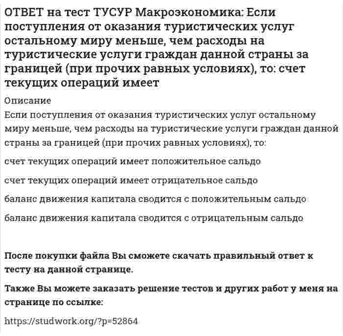     
          Описание
          Если поступления от продажи активов зарубежной стране больше, чем расходы на покупку активов за границей, то…баланс движения капитала сводится с отрицательным сальдо.счет текущих операций имеет положительное сальдо.баланс движения капитала сводится с положительным сальдо.счет текущих операций имеет отрицательное сальдо.После покупки файла Вы сможете скачать правильный ответ к тесту на данной странице.Также Вы можете заказать решение тестов и других работ у меня на странице по ссылке:   
            
            
            ОТВЕТ на тест ТУСУР Макроэкономика: Если поступления от продажи активов зарубежной стране больше, чем расходы на покупку активов за границей, то… баланс движения капитала сводится с отрицательным сальдо. счет текущих операций имеет положительноеОТВЕТ на тест ТУСУР Макроэкономика: Если поступления от продажи активов зарубежной стране больше, чем расходы на покупку активов за границей, то: счет текущих операций имеет положительное сальдо баланс движения капитала сводится с положительным ОТВЕТ на тест ТУСУР Макроэкономика: Если разность между потенциальным и фактическим ВВП сокращается, то это происходит в фазе: подъема депрессии рецессии кризисаОТВЕТ на тест ТУСУР Макроэкономика: Если рубль слабеет, то… валютная выручка от экспорта товаров растет валютная выручка от экспорта товаров снижается валютная выручка от экспорта товаров остается неизменной это выгодно продавцам, продающим товарОТВЕТ на тест ТУСУР Макроэкономика: Если стоимость аналогичных товаров, находящихся в корзине, в России и США составляет соответственно 220 руб. и 18 долл, а номинальный обменный курс рубля равен: 1 USD = 31.5 RUR, то в этом случае реальный обменныйОТВЕТ на тест ТУСУР Макроэкономика: Если стоимость аналогичных товаров, находящихся в корзине, в России и США составляет соответственно 500 руб. и 12 долл, а номинальный обменный курс рубля равен: 1 USD = 30.5 RUR, то в этом случае реальный обменныйОТВЕТ на тест ТУСУР Макроэкономика: Если страна имеет отрицательное сальдо по счету текущих операций, то: баланс движения капиталов сводится с отрицательным результатом необходимо продать активы иностранцам скорее всего торговый баланс является ОТВЕТ на тест ТУСУР Макроэкономика: Если в России произойдет увеличение расходов на импорт, то: кривая спроса на иностранную валюту сместиться вправо кривая спроса на иностранную валюту сместиться влево возникнет положительное сальдоОТВЕТ на тест ТУСУР Макроэкономика: Если в текущий момент экономика страны находится в точке, лежащей на кривой внутреннего равновесия (модель Свона), но выше точки общего равновесия, то для достижения общего равновесия необходимо:ОТВЕТ на тест ТУСУР Макроэкономика: Если в текущий момент экономика страны находится в точке, лежащей на кривой внутреннего равновесия (модель Свона), но ниже точки общего равновесия, то для достижения общего равновесия необходимо: уменьшить ОТВЕТ на тест ТУСУР Макроэкономика: Если ежемесячный уровень инфляции составляет 1,2 % в месяц, то годовая инфляция будет равна… 15,0 %. 15,45 %. 15,39 %. 14,97 %.ОТВЕТ на тест ТУСУР Макроэкономика: Если кривая спроса на деньги будет иметь вид (MP)d=kY−hr, то: коэффициент k отражает чувствительность спроса на деньги к ставке процента коэффициент h отражает чувствительность спроса на деньги к процентнойОТВЕТ на тест ТУСУР Макроэкономика: Если на спортивной площадке окажется две студенческих группы вместо одной, то данное благо является: общественным частным перегружаемым смешаннымОТВЕТ на тест ТУСУР Макроэкономика: Если ожидаемый темп инфляции равен 5%, а фактический темп инфляции равен 17% то непредвиденный темп инфляции будет равен: 22% 17% 12% 3.4%