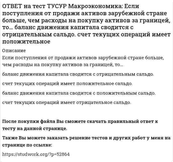      
          Описание
          Если поступления от продажи активов зарубежной стране больше, чем расходы на покупку активов за границей, то:счет текущих операций имеет положительное сальдо   баланс движения капитала сводится с положительным сальдо   счет текущих операций имеет отрицательное сальдо   баланс движения капитала сводится с отрицательным сальдоПосле покупки Вы сможете скачать файл с правильным ответом на тестовый вопрос.Также Вы можете заказать решение тестов и других работ у меня на странице по ссылке:   
            
            
            ОТВЕТ на тест ТУСУР Макроэкономика: Если поступления от продажи активов зарубежной стране больше, чем расходы на покупку активов за границей, то: счет текущих операций имеет положительное сальдо баланс движения капитала сводится с положительным ОТВЕТ на тест ТУСУР Макроэкономика: Если разность между потенциальным и фактическим ВВП сокращается, то это происходит в фазе: подъема депрессии рецессии кризисаОТВЕТ на тест ТУСУР Макроэкономика: Если рубль слабеет, то… валютная выручка от экспорта товаров растет валютная выручка от экспорта товаров снижается валютная выручка от экспорта товаров остается неизменной это выгодно продавцам, продающим товарОТВЕТ на тест ТУСУР Макроэкономика: Если стоимость аналогичных товаров, находящихся в корзине, в России и США составляет соответственно 220 руб. и 18 долл, а номинальный обменный курс рубля равен: 1 USD = 31.5 RUR, то в этом случае реальный обменныйОТВЕТ на тест ТУСУР Макроэкономика: Если стоимость аналогичных товаров, находящихся в корзине, в России и США составляет соответственно 500 руб. и 12 долл, а номинальный обменный курс рубля равен: 1 USD = 30.5 RUR, то в этом случае реальный обменныйОТВЕТ на тест ТУСУР Макроэкономика: Если страна имеет отрицательное сальдо по счету текущих операций, то: баланс движения капиталов сводится с отрицательным результатом необходимо продать активы иностранцам скорее всего торговый баланс является ОТВЕТ на тест ТУСУР Макроэкономика: Если фактический ВВП равен 2750 ден.ед., а потенциальный 2500, то коэффициент gap GNP: имеет положительное значение имеет отрицательное значение равен - 0.07 равен 0.1ОТВЕТ на тест ТУСУР Макроэкономика: Если в текущий момент экономика страны находится в точке, лежащей на кривой внутреннего равновесия (модель Свона), но выше точки общего равновесия, то для достижения общего равновесия необходимо:ОТВЕТ на тест ТУСУР Макроэкономика: Если в текущий момент экономика страны находится в точке, лежащей на кривой внутреннего равновесия (модель Свона), но ниже точки общего равновесия, то для достижения общего равновесия необходимо: уменьшить ОТВЕТ на тест ТУСУР Макроэкономика: Если ежемесячный уровень инфляции составляет 1,2 % в месяц, то годовая инфляция будет равна… 15,0 %. 15,45 %. 15,39 %. 14,97 %.ОТВЕТ на тест ТУСУР Макроэкономика: Если кривая спроса на деньги будет иметь вид (MP)d=kY−hr, то: коэффициент k отражает чувствительность спроса на деньги к ставке процента коэффициент h отражает чувствительность спроса на деньги к процентнойОТВЕТ на тест ТУСУР Макроэкономика: Если на спортивной площадке окажется две студенческих группы вместо одной, то данное благо является: общественным частным перегружаемым смешаннымОТВЕТ на тест ТУСУР Макроэкономика: Если ожидаемый темп инфляции равен 5%, а фактический темп инфляции равен 17% то непредвиденный темп инфляции будет равен: 22% 17% 12% 3.4%ОТВЕТ на тест ТУСУР Макроэкономика: Если поступления от оказания туристических услуг остальному миру меньше, чем расходы на туристические услуги граждан данной страны за границей (при прочих равных условиях), то: счет текущих операций имеет 