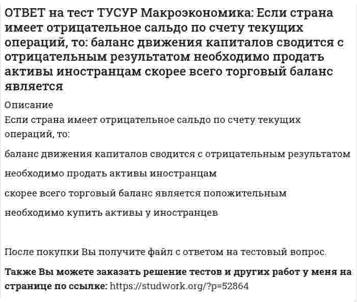      
          Описание
          Если фактический ВВП равен 2750 ден.ед., а потенциальный 2500, то коэффициент gap GNP:имеет положительное значение   имеет отрицательное значение   равен - 0.07   равен 0.1После покупки файла Вы сможете скачать правильный ответ к тесту на данной странице.Также Вы можете заказать решение тестов и других работ у меня на странице по ссылке:   
            
            
            ОТВЕТ на тест ТУСУР Макроэкономика: Если фактический ВВП равен 2750 ден.ед., а потенциальный 2500, то коэффициент gap GNP: имеет положительное значение имеет отрицательное значение равен - 0.07 равен 0.1ОТВЕТ на тест ТУСУР Макроэкономика: Если фактический ВВП равен 3200 ден.eд., а потенциальный 3125, то коэффициент gap GNP: имеет положительное значение равен - 0.023 равен 0.024 имеет отрицательное значениеОТВЕТ на тест ТУСУР Макроэкономика: Если функция потребления имеет вид C=60+0,75Y, а автономные инвестиции равны 40 ден. ед., то равновесие в модели «Доходы – расходы» наступит при доходе, равном… 500 ден. ед. 400 ден. ед. 300 ден. ед.ОТВЕТ на тест ТУСУР Макроэкономика: Если численность занятых в возрасте 15 лет и старше составила 71,3 млн человек, а численность безработных – 3,7 млн человек, то уровень безработицы, выраженный в процентах, составил %.ОТВЕТ на тест ТУСУР Макроэкономика: Если численность рабочей силы в возрасте 15 лет и старше составила 76,3 млн человек, из которых 3,7 млн человек были безработными, то уровень безработицы и численность занятых, соответственно, составили…ОТВЕТ на тест ТУСУР Макроэкономика: Если экономика функционирует в рамках классического отрезка кривой совокупного предложения, то желание домашних хозяйств больше сберегать переместит кривую AD и уровень цен.ОТВЕТ на тест ТУСУР Макроэкономика: Земля и богатства недр относятся к: непроизведенному элементу национального богатства в России финансовым активам произведенному элементу национального богатства в России нефинансовым активамОТВЕТ на тест ТУСУР Макроэкономика: Если поступления от оказания туристических услуг остальному миру меньше, чем расходы на туристические услуги граждан данной страны за границей (при прочих равных условиях), то: счет текущих операций имеет ОТВЕТ на тест ТУСУР Макроэкономика: Если поступления от продажи активов зарубежной стране больше, чем расходы на покупку активов за границей, то… баланс движения капитала сводится с отрицательным сальдо. счет текущих операций имеет положительноеОТВЕТ на тест ТУСУР Макроэкономика: Если поступления от продажи активов зарубежной стране больше, чем расходы на покупку активов за границей, то: счет текущих операций имеет положительное сальдо баланс движения капитала сводится с положительным ОТВЕТ на тест ТУСУР Макроэкономика: Если разность между потенциальным и фактическим ВВП сокращается, то это происходит в фазе: подъема депрессии рецессии кризисаОТВЕТ на тест ТУСУР Макроэкономика: Если рубль слабеет, то… валютная выручка от экспорта товаров растет валютная выручка от экспорта товаров снижается валютная выручка от экспорта товаров остается неизменной это выгодно продавцам, продающим товарОТВЕТ на тест ТУСУР Макроэкономика: Если стоимость аналогичных товаров, находящихся в корзине, в России и США составляет соответственно 220 руб. и 18 долл, а номинальный обменный курс рубля равен: 1 USD = 31.5 RUR, то в этом случае реальный обменныйОТВЕТ на тест ТУСУР Макроэкономика: Если стоимость аналогичных товаров, находящихся в корзине, в России и США составляет соответственно 500 руб. и 12 долл, а номинальный обменный курс рубля равен: 1 USD = 30.5 RUR, то в этом случае реальный обменный