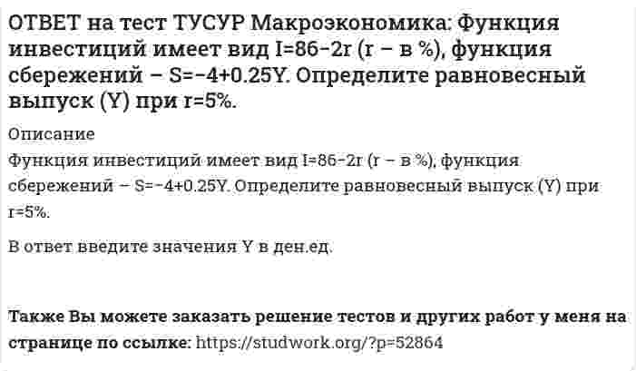     
          Описание
          Функция потребления имеет вид C=150+0,65Y.Чему будет равна величина средней склонности к потреблению при Y=1000 ден. ед.?После покупки файла Вы сможете скачать правильный ответ к тесту на данной странице.Также Вы можете заказать решение тестов и других работ у меня на странице по ссылке:   
            
            
            ОТВЕТ на тест ТУСУР Макроэкономика: Функция потребления имеет вид C=150+0,65Y. Чему будет равна величина средней склонности к потреблению при Y=1000 ден. ед.?ОТВЕТ на тест ТУСУР Макроэкономика: Функция спроса на деньги имеет вид MD=400−20r, предложение денег в краткосрочном периоде равно 60 ден. ед. Равновесная ставка процента равна %.ОТВЕТ на тест ТУСУР Макроэкономика: Целью приватизации провозглашалось: наделение всего населения ваучерами формирование у нового собственника бывшего ранее государственного имущества высокого уровня ответственности и заинтересованности вОТВЕТ на тест ТУСУР Макроэкономика: Чем ниже ставка процента, тем: выше спрос на деньги ниже спрос на деньги выше альтернативная стоимость хранения денег в виде наличности ниже альтернативная стоимость хранения денег в виде наличностиОТВЕТ на тест ТУСУР Макроэкономика: Что произойдет, если кривая IS сместится влево и пересечет кривую LM на горизонтальном отрезке? Возникнет инвестиционная ловушка. Возникнет ликвидная ловушка, если процентная ставка окажется очень низкой.ОТВЕТ на тест ТУСУР Макроэкономика: Что характерно для нормативного анализа? Субъективная оценка происшедшего события. Формирование научного представления о поведении хозяйствующих субъектов в смешанной экономике. Субъективная оценка негативныхОТВЕТ на тест ТУСУР Макроэкономика: Чья модель экономического роста отвечает на вопрос: что является фактором устойчивого роста реального дохода на душу населения? Модель Хикса Модель Солоу Модель ХарродаОТВЕТ на тест ТУСУР Макроэкономика: Ужесточение бюджетной политики в России в 90-е годы выразилось в: сокращении налоговых льгот расширении налоговых льгот предпринимателям проведении политики «дешевых денег» ужесточении налоговой политикиОТВЕТ на тест ТУСУР Макроэкономика: Укажите утверждения, которые имеют отношение к макроэкономике. Рост цен на товары приводит к увеличению номинального валового внутреннего продукта. Повышение цен на жилищно-коммунальные услуги отразится на ростеОТВЕТ на тест ТУСУР Макроэкономика: Усиление социального неравновесия и напряженности следует считать: закономерностью переходного периода, присущей только России закономерностью переходного периода, присущей бывшим республикам СССРОТВЕТ на тест ТУСУР Макроэкономика: Услуги, предоставляемые вузовской библиотекой студентам, обладают следующими свойствами:ОТВЕТ на тест ТУСУР Макроэкономика: Установите соответствие между названием понятия и его содержанием. 1. ЛРД а. Сумма доходов, реально получаемых населением с учетом индивидуальных налогов, взимаемых с граждан. 2. ЛД б. Сумма доходов, реальноОТВЕТ на тест ТУСУР Макроэкономика: Установите соответствие между названием экономической школы (направления) и вопросами, разрабатываемыми представителями школ (направлений). 1. Монетаризм а. Обоснование невмешательства государства в жизньОТВЕТ на тест ТУСУР Макроэкономика: Функция инвестиций имеет вид I=56−2.5r (r – в %), функция сбережений – S=−2.5+0.25Y, где, Y – в ден. ед. Выберите верный ответ относительно уравнения кривой IS, выраженного как: r=23.4-0.2Y r=26.5-0.1Y r=24.5-0.2Y 