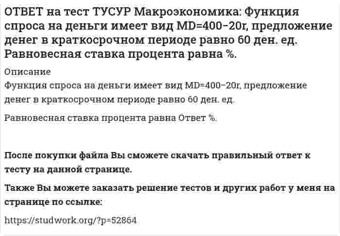      
          Описание
          Целью приватизации провозглашалось:наделение всего населения ваучерами   формирование у нового собственника бывшего ранее государственного имущества высокого уровня ответственности и заинтересованности в эффективном его использовании   обеспечение эквивалентности в процессе массовой приватизации   передача объектов собственности трудовому коллективуТакже Вы можете заказать решение тестов и других работ у меня на странице по ссылке:   
            
            
            ОТВЕТ на тест ТУСУР Макроэкономика: Целью приватизации провозглашалось: наделение всего населения ваучерами формирование у нового собственника бывшего ранее государственного имущества высокого уровня ответственности и заинтересованности вОТВЕТ на тест ТУСУР Макроэкономика: Чем ниже ставка процента, тем: выше спрос на деньги ниже спрос на деньги выше альтернативная стоимость хранения денег в виде наличности ниже альтернативная стоимость хранения денег в виде наличностиОТВЕТ на тест ТУСУР Макроэкономика: Что произойдет, если кривая IS сместится влево и пересечет кривую LM на горизонтальном отрезке? Возникнет инвестиционная ловушка. Возникнет ликвидная ловушка, если процентная ставка окажется очень низкой.ОТВЕТ на тест ТУСУР Макроэкономика: Что характерно для нормативного анализа? Субъективная оценка происшедшего события. Формирование научного представления о поведении хозяйствующих субъектов в смешанной экономике. Субъективная оценка негативныхОТВЕТ на тест ТУСУР Макроэкономика: Чья модель экономического роста отвечает на вопрос: что является фактором устойчивого роста реального дохода на душу населения? Модель Хикса Модель Солоу Модель ХарродаОТВЕТ на тест ТУСУР Макроэкономика: Экономика переходного периода представлена следующими секторами: государственный, мелкотоварный, корпоративный, частный, теневой государственный, корпоративный, частный мелкотоварный, корпоративный, частный,ОТВЕТ на тест ТУСУР Макроэкономика: Экономика условной страны характеризуется следующими данными:Yравн=1800, MPS=0.18 предельная склонность к импорту равна 0.02. Мультипликатор внешней торговли будет равен: 4 5 5.6 50ОТВЕТ на тест ТУСУР Макроэкономика: Усиление социального неравновесия и напряженности следует считать: закономерностью переходного периода, присущей только России закономерностью переходного периода, присущей бывшим республикам СССРОТВЕТ на тест ТУСУР Макроэкономика: Услуги, предоставляемые вузовской библиотекой студентам, обладают следующими свойствами:ОТВЕТ на тест ТУСУР Макроэкономика: Установите соответствие между названием понятия и его содержанием. 1. ЛРД а. Сумма доходов, реально получаемых населением с учетом индивидуальных налогов, взимаемых с граждан. 2. ЛД б. Сумма доходов, реальноОТВЕТ на тест ТУСУР Макроэкономика: Установите соответствие между названием экономической школы (направления) и вопросами, разрабатываемыми представителями школ (направлений). 1. Монетаризм а. Обоснование невмешательства государства в жизньОТВЕТ на тест ТУСУР Макроэкономика: Функция инвестиций имеет вид I=56−2.5r (r – в %), функция сбережений – S=−2.5+0.25Y, где, Y – в ден. ед. Выберите верный ответ относительно уравнения кривой IS, выраженного как: r=23.4-0.2Y r=26.5-0.1Y r=24.5-0.2Y ОТВЕТ на тест ТУСУР Макроэкономика: Функция инвестиций имеет вид I=86−2r (r – в %), функция сбережений – S=−4+0.25Y. Определите равновесный выпуск (Y) при r=5%.ОТВЕТ на тест ТУСУР Макроэкономика: Функция потребления имеет вид C=150+0,65Y. Чему будет равна величина средней склонности к потреблению при Y=1000 ден. ед.?