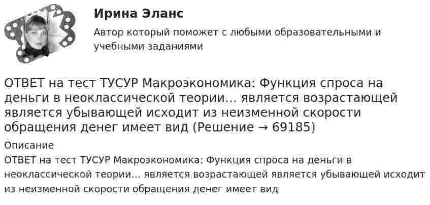     
            Описание
            ОТВЕТ на тест ТУСУР Макроэкономика: Функция спроса на деньги в неоклассической теории… является возрастающей является убывающей исходит из неизменной скорости обращения денег имеет вид    
            
            
            ОТВЕТ на тест ТУСУР Макроэкономика: Функция потребления является линейной зависимостью. Предельная склонность к потреблению равна 0,7, автономное потребление – 20 ден. ед. Увеличение автономного потребления приведет к смещению кривой потребления С1 вОТВЕТ на тест ТУСУР Макроэкономика: Функция спроса на деньги в неоклассической теории… является возрастающей является убывающей исходит из неизменной скорости обращения денег имеет вид ОТВЕТ на тест ТУСУР Макроэкономика: Функция спроса на деньги в неоклассической теории…  является возрастающей  является убывающей  исходит из неизменной скорости обращения денег  имеет вид MD=200−0,1YОТВЕТ на тест ТУСУР Микроэкономика: ОТВЕТ на тест ТУСУР Микроэкономика: В таблице представлена динамика количества используемого ресурса (F) и объем выпуска (Q), а также предельный доход от продажи каждой единицы товара (МR), продаваемого на рынке совершенной конкуренции. ОТВЕТ на тест ТУСУР Микроэкономика: В таблице представлена динамика количества используемого ресурса (F), предельная факторная выручка (МRРF) и предельные издержки на ресурс (МCF), приобретаемый на рынке несовершенной конкуренции. ОТВЕТ на тест ТУСУР Микроэкономика: В таблице представлена динамика количества используемого ресурса (F), предельная факторная выручка (МRРF) и предельные издержки на ресурс (МCF), приобретаемый на рынке несовершенной конкуренции. F, ч  0 1 2 3 4 5 6ОТВЕТ на тест ТУСУР Макроэкономика: Самые длительные по продолжительности экономические циклы исследовал…  Д. Китчин.  Н. Д. Кондратьев.  Й. Шумпетер.  К. Маркс.ОТВЕТ на тест ТУСУР Макроэкономика: Структурная перестройка российской экономики направлена на…  перелив ресурсов из сельского хозяйства и добывающей промышленности в обрабатывающую промышленность и сферы интеллектуальной деятельности и услуг  рост ОТВЕТ на тест ТУСУР Макроэкономика: Структурными безработными становятся те, кто…  уходит с прежней работы, поскольку не складываются отношения с коллективом  теряет квалификацию в результате внедрения новой техники и технологии  меняет работу в ОТВЕТ на тест ТУСУР Макроэкономика: Суждения и оценки отдельных людей о том, какой должна быть система налогообложения доходов хозяйствующих субъектов, относится к…  нормативному анализу экономических явлений.  методу «при прочих равных условиях».  ОТВЕТ на тест ТУСУР Макроэкономика: Темпы развития экономики растут, если… норма обязательных резервов растет. население потребляет больше товаров и услуг и меньше сберегает. население и бизнес берут меньше кредитов. ключевая ставка ЦБ повышаетсяОТВЕТ на тест ТУСУР Макроэкономика: Трициклическую схему, показывающую взаимосвязь разных экономических циклов, создал…  Й. Шумпетер.  К. Маркс.  Д. Китчин.  К. Жюгляр.ОТВЕТ на тест ТУСУР Макроэкономика: Укажите верное утверждение.  Повышение процентных ставок по депозитам под влиянием снижения ключевой ставки ЦБ позволяет вкладчикам больше заработать на размещении своих средств.  Повышение процентных ставок по 