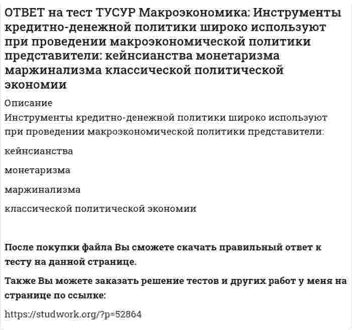      
          Описание
          Инфляцию спроса вызывает рост:цен на бриллианты   цен на электроэнергию   спроса населения на потребительские товары   цен на сырьеПосле покупки файла Вы сможете скачать правильный ответ к тесту на данной странице.Также Вы можете заказать решение тестов и других работ у меня на странице по ссылке:   
            
            
            ОТВЕТ на тест ТУСУР Макроэкономика: Инфляцию спроса вызывает рост: цен на бриллианты цен на электроэнергию спроса населения на потребительские товары цен на сырьеОТВЕТ на тест ТУСУР Макроэкономика: Использование системы прогрессивного налогообложения доходов домохозяйств для сглаживания амплитуды экономического цикла присуще: стимулирующей фискальной политике ограничительной фискальной политике ОТВЕТ на тест ТУСУР Макроэкономика: Использование системы участия в прибылях для сглаживания амплитуды экономического цикла присуще: политике со встроенными стабилизаторами ограничительной фискальной политике автоматической фискальнойОТВЕТ на тест ТУСУР Макроэкономика: Используя данные таблицы, выберите верный ответ. B странах N и F имеет место преимущественно интенсивный тип экономического роста. B стране F имеет место преимущественно интенсивный тип экономического ростаОТВЕТ на тест ТУСУР Макроэкономика: Используя данные таблицы, выберите уравнение импорта товара страной ФАН из третьей страны. ИМПОРТ=68−3PFИМПОРТ=68-3PF ИМПОРТ=62−PFИМПОРТ=62-PF ИМПОРТ=22−PFИМПОРТ=22-PF ИМПОРТ=34−3PFИМПОРТ=34-3PFОТВЕТ на тест ТУСУР Макроэкономика: Используя данные таблицы, определите величину предельной склонности к сбережению при увеличении выпуска с 400 до 500 ден. ед. Y 100 200 300 400 500 C 130 200 270 340 410ОТВЕТ на тест ТУСУР Макроэкономика: Используя данные таблицы, определите величину предельных внешних издержек на производство товара. Предельные частные издержки Предельные внешние издержки Предельные общественные издержки 18.5 ? 28.6ОТВЕТ на тест ТУСУР Макроэкономика: Если экономика функционирует в рамках классического отрезка кривой совокупного предложения, то желание домашних хозяйств больше сберегать переместит кривую AD и уровень цен.ОТВЕТ на тест ТУСУР Макроэкономика: Земля и богатства недр относятся к: непроизведенному элементу национального богатства в России финансовым активам произведенному элементу национального богатства в России нефинансовым активамОТВЕТ на тест ТУСУР Макроэкономика: Избыток совокупного спроса над совокупным предложением порождает: инфляцию предложения инфляцию спроса дефляциюОТВЕТ на тест ТУСУР Макроэкономика: Известно, что курс евро (EUR) к доллару (USD), на 14.09.2012 г., равен 1:1.29, а курс евро, установленный ЦБ Японии к иене (JPI), равен 1 евро : 100.4 иен. Тогда кросс-курс, показывающий, сколько иен следует ОТВЕТ на тест ТУСУР Макроэкономика: Известно, что курс фунта стерлингов (GBR) к доллару (USD) на 14.09.2012 г. равен 1 GBR : 1.61 USD, а курс фунта стерлингов к иене (JPI) равен 1 GBR : 125.25 JPI. Определите кросс-курс, показывающий, сколько иенОТВЕТ на тест ТУСУР Макроэкономика: Индекс цен в стране N в 2010 г. равен 118.5, а в 2011 г. – 126.0. Темп развития инфляции (дефляции) в 2011 г. по сравнению с 2010 г. (базовый год – 2000 г.) равен: 2.67 % 6.33 % -4.12 % -2.33 %ОТВЕТ на тест ТУСУР Макроэкономика: Индекс цен в стране N в 2010 г. равен 90.5, а в 2011 г.– 99.5. Темп развития инфляции (дефляции) в 2011 г. по сравнению с 2010 г. (базовый год – 2000 г.) равен: -5.79 % 5.76 % 6.63 % 9.94 %