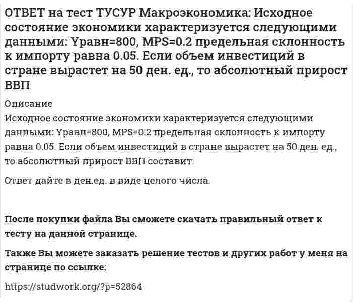      
          Описание
          К «инъекциям» в модели кругооборота относят:импорт   сбережения   социальные трансферты   налоги   Также Вы можете заказать решение тестов и других работ у меня на странице по ссылке:   
            
            
            ОТВЕТ на тест ТУСУР Макроэкономика: К «инъекциям» в модели кругооборота относят: импорт сбережения социальные трансферты налогиОТВЕТ на тест ТУСУР Макроэкономика: Корректировка номинальной величины на индекс цен отражается в: номинальном ВВП уровне цен реальной заработной плате номинальном национальном доходеОТВЕТ на тест ТУСУР Макроэкономика: Кривая Лоренца – это: линия, устремленная вверх кривая, являющаяся выпуклой по отношению к оси абсцисс кривая, являющаяся вогнутой по отношению к оси абсцисс линия, имеющая положительный наклонОТВЕТ на тест ТУСУР Макроэкономика: Кругооборот в закрытой экономике находится в равновесии, если: налоги равны сбережениям экспорт равен импорту налоги по величине больше чем государственные закупки товары, производимые фирмами, полностьюОТВЕТ на тест ТУСУР Макроэкономика: ля снижения отрицательного внешнего эффекта правительство вводит налог на каждую единицу товара. Чему равен налог на каждую единицу товара? Ответ дайте в ден.ед. в виде целого числа.ОТВЕТ на тест ТУСУР Макроэкономика: Макроэкономический анализ позволяет… выявить резервы для роста эффективности производства в нефтехимическом комплексе. оценить последствия роста цен на один из взаимозаменяемых товаров. выявить последствияОТВЕТ на тест ТУСУР Макроэкономика: Мелкие предприятия переходили в частные руки в ходе преобразований отношений собственности посредством: акционирования бесплатной передачи ваучеров продажи по конкурсу продажи на аукционахОТВЕТ на тест ТУСУР Макроэкономика: Используя ситуацию, представленную на рисунке, выберите правильные ответы: при P1 наблюдается дефицит денег в экономике страны рисунок отражает денежный рынок в представлении кейнсианцев рисунок отражает денежныйОТВЕТ на тест ТУСУР Макроэкономика: Используя уравнение количественной теории денег и данные таблицы, рассчитайте величину реального ВВП. Денежная масса, ден. ед. Скорость обращения денег Уровень цен 200 2,5 1,05ОТВЕТ на тест ТУСУР Макроэкономика: Используя условные данные таблицы, определите величину дохода, соответствующую относительной черте бедности в Штате N1 США. Минимальный прожиточный уровень жизни в Штате N1, в ден.ед. Средний доход средней семьиОТВЕТ на тест ТУСУР Макроэкономика: Используя условные данные таблицы, определите величину фактического дефицита государственного бюджета в млрд ден. ед. Показатели Значение в млрд ден. ед. Налоговые поступления 264 Неналоговые поступления 26ОТВЕТ на тест ТУСУР Макроэкономика: Используя условные данные таблицы, определите величину циклического дефицита бюджета страны. Фактический дефицит, млрд ден. ед. Первичный дефицит, млрд ден. ед. Структурный дефицит, млрд ден. ед. Страна N 125,0 118ОТВЕТ на тест ТУСУР Макроэкономика: Используя условные данные таблицы, определите коэффициент бремени внешнего долга страны в 2010 году.ОТВЕТ на тест ТУСУР Макроэкономика: Исходное состояние экономики страны характеризуется следующими данными: Yравн=800, MPS=0.2 предельная склонность к импорту равна 0.05. Если объем инвестиций в стране вырастет на 50 ден. ед., то изменение в 