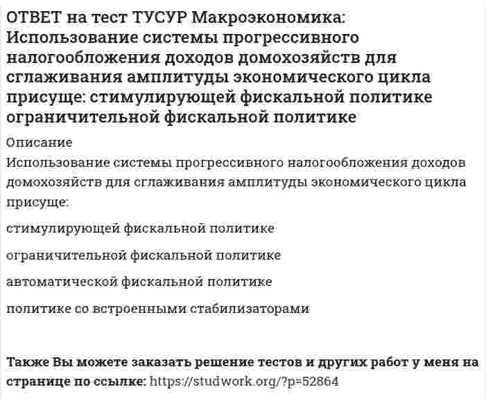      
          Описание
          Использование системы участия в прибылях для сглаживания амплитуды экономического цикла присуще:политике со встроенными стабилизаторами   ограничительной фискальной политике   автоматической фискальной политике   стимулирующей фискальной политикеПосле покупки файла Вы сможете скачать правильный ответ к тесту на данной странице.Также Вы можете заказать решение тестов и других работ у меня на странице по ссылке:   
            
            
            ОТВЕТ на тест ТУСУР Макроэкономика: Использование системы участия в прибылях для сглаживания амплитуды экономического цикла присуще: политике со встроенными стабилизаторами ограничительной фискальной политике автоматической фискальнойОТВЕТ на тест ТУСУР Макроэкономика: Используя данные таблицы, выберите верный ответ. B странах N и F имеет место преимущественно интенсивный тип экономического роста. B стране F имеет место преимущественно интенсивный тип экономического ростаОТВЕТ на тест ТУСУР Макроэкономика: Используя данные таблицы, выберите уравнение импорта товара страной ФАН из третьей страны. ИМПОРТ=68−3PFИМПОРТ=68-3PF ИМПОРТ=62−PFИМПОРТ=62-PF ИМПОРТ=22−PFИМПОРТ=22-PF ИМПОРТ=34−3PFИМПОРТ=34-3PFОТВЕТ на тест ТУСУР Макроэкономика: Используя данные таблицы, определите величину предельной склонности к сбережению при увеличении выпуска с 400 до 500 ден. ед. Y 100 200 300 400 500 C 130 200 270 340 410ОТВЕТ на тест ТУСУР Макроэкономика: Используя данные таблицы, определите величину предельных внешних издержек на производство товара. Предельные частные издержки Предельные внешние издержки Предельные общественные издержки 18.5 ? 28.6ОТВЕТ на тест ТУСУР Макроэкономика: Используя данные таблицы, определите величину предельных внешних издержек на производство товара. Предельные частные издержки Предельные внешние издержки Предельные общественные издержки 42.5 ? 58.4ОТВЕТ на тест ТУСУР Макроэкономика: Используя данные таблицы, определите величину рецессионного разрыва Мультипликатор автономных расходов ВВП в условиях полной занятости ресурсов Фактический ВВП 4 1200 920ОТВЕТ на тест ТУСУР Макроэкономика: Избыток совокупного спроса над совокупным предложением порождает: инфляцию предложения инфляцию спроса дефляциюОТВЕТ на тест ТУСУР Макроэкономика: Известно, что курс евро (EUR) к доллару (USD), на 14.09.2012 г., равен 1:1.29, а курс евро, установленный ЦБ Японии к иене (JPI), равен 1 евро : 100.4 иен. Тогда кросс-курс, показывающий, сколько иен следует ОТВЕТ на тест ТУСУР Макроэкономика: Известно, что курс фунта стерлингов (GBR) к доллару (USD) на 14.09.2012 г. равен 1 GBR : 1.61 USD, а курс фунта стерлингов к иене (JPI) равен 1 GBR : 125.25 JPI. Определите кросс-курс, показывающий, сколько иенОТВЕТ на тест ТУСУР Макроэкономика: Индекс цен в стране N в 2010 г. равен 118.5, а в 2011 г. – 126.0. Темп развития инфляции (дефляции) в 2011 г. по сравнению с 2010 г. (базовый год – 2000 г.) равен: 2.67 % 6.33 % -4.12 % -2.33 %ОТВЕТ на тест ТУСУР Макроэкономика: Индекс цен в стране N в 2010 г. равен 90.5, а в 2011 г.– 99.5. Темп развития инфляции (дефляции) в 2011 г. по сравнению с 2010 г. (базовый год – 2000 г.) равен: -5.79 % 5.76 % 6.63 % 9.94 %ОТВЕТ на тест ТУСУР Макроэкономика: Инструменты кредитно-денежной политики широко используют при проведении макроэкономической политики представители: кейнсианства монетаризма маржинализма классической политической экономииОТВЕТ на тест ТУСУР Макроэкономика: Инфляцию спроса вызывает рост: цен на бриллианты цен на электроэнергию спроса населения на потребительские товары цен на сырье