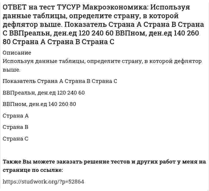      
          Описание
          Используя данные таблицы, рассчитайте дефлятор.Показатель   Страна А   Страна В   Страна СВВПреальн, ден.ед   120   240   60ВВПном, ден.ед   140   260   80   В стране А величина дефлятора ниже, чем в стране В.      В стране В величина дефлятора выше, чем в стране С.      В стране В величина дефлятора выше, чем в стране А.      В стране А величина дефлятора ниже, чем в стране С.После покупки файла Вы сможете скачать правильный ответ к тесту на данной странице.Также Вы можете заказать решение тестов и других работ у меня на странице по ссылке:   
            
            
            ОТВЕТ на тест ТУСУР Макроэкономика: Используя данные таблицы, рассчитайте дефлятор. Показатель Страна А Страна В Страна С ВВПреальн, ден.ед 120 240 60 ВВПном, ден.ед 140 260 80ОТВЕТ на тест ТУСУР Макроэкономика: Используя кривые производственных возможностей, расположенные на рисунке, выберите верный ответ. Переход страны из точки C в точку D характеризует перераспределение ресурсов в пользу товара Х. Переход страны изОТВЕТ на тест ТУСУР Макроэкономика: Используя рисунок, выберите верный ответ. При k1 валовые инвестиции i1 будут меньше коэффициента выбытия капитала Eсли k3 будет располагаться правее k∗2, то валовые инвестиции i2 будут больше коэффициентаОТВЕТ на тест ТУСУР Макроэкономика: Используя рисунок, определите величину внешних предельных издержек при выпуске частным производителем 27 ед. продукции. Ответ дайте в ден.ед. в виде целого числа.ОТВЕТ на тест ТУСУР Макроэкономика: Используя ситуацию, представленную на рисунке, выберите правильные ответы: при P1 наблюдается дефицит денег в экономике страны рисунок отражает денежный рынок в представлении кейнсианцев рисунок отражает денежныйОТВЕТ на тест ТУСУР Макроэкономика: Используя уравнение количественной теории денег и данные таблицы, рассчитайте величину реального ВВП. Денежная масса, ден. ед. Скорость обращения денег Уровень цен 200 2,5 1,05ОТВЕТ на тест ТУСУР Макроэкономика: Используя условные данные таблицы, определите величину дохода, соответствующую относительной черте бедности в Штате N1 США. Минимальный прожиточный уровень жизни в Штате N1, в ден.ед. Средний доход средней семьиОТВЕТ на тест ТУСУР Макроэкономика: Используя данные таблицы, определите изменение объема ВВП под влиянием изменения паушальных налогов. Мультипликатор государственных закупок Предельная склонность к потреблению Изменение паушальных налогов 5 0.8 420ОТВЕТ на тест ТУСУР Макроэкономика: Используя данные таблицы, определите налоговый мультипликатор после введения пропорциональной ставки налога на доходы домохозяйств. ОТВЕТ на тест ТУСУР Макроэкономика: Используя данные таблицы, определите норму занятости. Страна A B C Занятые, тыс.чел. 800 1500 25000 Безработные, тыс. чел 40 120 600ОТВЕТ на тест ТУСУР Макроэкономика: Используя данные таблицы, определите относительный прирост (%) ВВП в каждой стране. B стране G относительный прирост ВВП был выше, чем в стране F B стране F относительный прирост ВВП был выше, чем в стране NОТВЕТ на тест ТУСУР Макроэкономика: Используя данные таблицы, определите предельную склонность к потреблению после введения системы пропорционального налогообложения доходов домохозяйств. Предельная склонность к потреблению 0.8 ? 15.0ОТВЕТ на тест ТУСУР Макроэкономика: Используя данные таблицы, определите, сколько ден. ед. следует заплатить двум субъектам за 20 ед. общественного блага. Цена, ден. ед. за 1 ед. блага Спрос 1-го домохозяйства Спрос 2-го домохозяйства 60 0 5 50 0 10ОТВЕТ на тест ТУСУР Макроэкономика: Используя данные таблицы, определите, сколько ден.ед. следует заплатить трем субъектам за 20 ед. общественного блага Цена, ден. ед. за 1 ед. блага Спрос 1-го домохозяйства Спрос 2-го