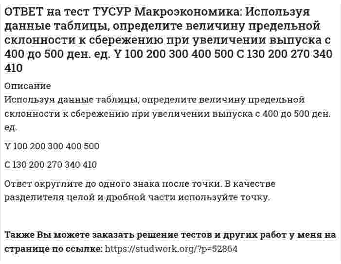     
          Описание
          Используя данные таблицы, определите величину предельных внешних издержек на производство товара.Предельные частные издержки   Предельные внешние издержки   Предельные общественные издержкиЗначение, ден. ед.   18.5   ?   28.6Ответ дайте в ден.ед, округлив до одного знака после точки. В качестве разделителя целой и дробной части используйте точку.После покупки файла Вы сможете скачать правильный ответ к тесту на данной странице.Также Вы можете заказать решение тестов и других работ у меня на странице по ссылке:   
            
            
            ОТВЕТ на тест ТУСУР Макроэкономика: Используя данные таблицы, определите величину предельных внешних издержек на производство товара. Предельные частные издержки Предельные внешние издержки Предельные общественные издержки 18.5 ? 28.6ОТВЕТ на тест ТУСУР Макроэкономика: Используя данные таблицы, определите величину предельных внешних издержек на производство товара. Предельные частные издержки Предельные внешние издержки Предельные общественные издержки 42.5 ? 58.4ОТВЕТ на тест ТУСУР Макроэкономика: Используя данные таблицы, определите величину рецессионного разрыва Мультипликатор автономных расходов ВВП в условиях полной занятости ресурсов Фактический ВВП 4 1200 920ОТВЕТ на тест ТУСУР Макроэкономика: Используя данные таблицы, определите величину средней склонности к потреблению (в процентах) при выпуске равном 300 ден. ед. Y 100 200 300 400 500 C 130 200 270 340 410ОТВЕТ на тест ТУСУР Макроэкономика: Используя данные таблицы, определите изменение объема ВВП под влиянием изменения паушальных налогов. Мультипликатор государственных закупок Предельная склонность к потреблению Изменение паушальных налогов 5 0.8 420ОТВЕТ на тест ТУСУР Макроэкономика: Используя данные таблицы, определите налоговый мультипликатор после введения пропорциональной ставки налога на доходы домохозяйств. ОТВЕТ на тест ТУСУР Макроэкономика: Используя данные таблицы, определите норму занятости. Страна A B C Занятые, тыс.чел. 800 1500 25000 Безработные, тыс. чел 40 120 600ОТВЕТ на тест ТУСУР Макроэкономика: Индекс цен в стране N в 2010 г. равен 90.5, а в 2011 г.– 99.5. Темп развития инфляции (дефляции) в 2011 г. по сравнению с 2010 г. (базовый год – 2000 г.) равен: -5.79 % 5.76 % 6.63 % 9.94 %ОТВЕТ на тест ТУСУР Макроэкономика: Инструменты кредитно-денежной политики широко используют при проведении макроэкономической политики представители: кейнсианства монетаризма маржинализма классической политической экономииОТВЕТ на тест ТУСУР Макроэкономика: Инфляцию спроса вызывает рост: цен на бриллианты цен на электроэнергию спроса населения на потребительские товары цен на сырьеОТВЕТ на тест ТУСУР Макроэкономика: Использование системы прогрессивного налогообложения доходов домохозяйств для сглаживания амплитуды экономического цикла присуще: стимулирующей фискальной политике ограничительной фискальной политике ОТВЕТ на тест ТУСУР Макроэкономика: Использование системы участия в прибылях для сглаживания амплитуды экономического цикла присуще: политике со встроенными стабилизаторами ограничительной фискальной политике автоматической фискальнойОТВЕТ на тест ТУСУР Макроэкономика: Используя данные таблицы, выберите верный ответ. B странах N и F имеет место преимущественно интенсивный тип экономического роста. B стране F имеет место преимущественно интенсивный тип экономического ростаОТВЕТ на тест ТУСУР Макроэкономика: Используя данные таблицы, выберите уравнение импорта товара страной ФАН из третьей страны. ИМПОРТ=68−3PFИМПОРТ=68-3PF ИМПОРТ=62−PFИМПОРТ=62-PF ИМПОРТ=22−PFИМПОРТ=22-PF ИМПОРТ=34−3PFИМПОРТ=34-3PF