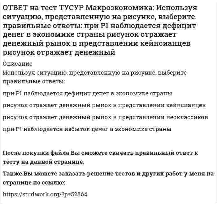     
          Описание
          Используя уравнение количественной теории денег и данные таблицы, рассчитайте величину реального ВВП.Денежная масса, ден. ед. Скорость обращения денег Уровень цен200 2,5 1,05Ответ дайте в ден. ед. с округлением до целого числа.После покупки файла Вы сможете скачать правильный ответ к тесту на данной странице.Также Вы можете заказать решение тестов и других работ у меня на странице по ссылке:   
            
            
            ОТВЕТ на тест ТУСУР Макроэкономика: Используя уравнение количественной теории денег и данные таблицы, рассчитайте величину реального ВВП. Денежная масса, ден. ед. Скорость обращения денег Уровень цен 200 2,5 1,05ОТВЕТ на тест ТУСУР Макроэкономика: Используя условные данные таблицы, определите величину дохода, соответствующую относительной черте бедности в Штате N1 США. Минимальный прожиточный уровень жизни в Штате N1, в ден.ед. Средний доход средней семьиОТВЕТ на тест ТУСУР Макроэкономика: Используя условные данные таблицы, определите величину фактического дефицита государственного бюджета в млрд ден. ед. Показатели Значение в млрд ден. ед. Налоговые поступления 264 Неналоговые поступления 26ОТВЕТ на тест ТУСУР Макроэкономика: Используя условные данные таблицы, определите величину циклического дефицита бюджета страны. Фактический дефицит, млрд ден. ед. Первичный дефицит, млрд ден. ед. Структурный дефицит, млрд ден. ед. Страна N 125,0 118ОТВЕТ на тест ТУСУР Макроэкономика: Используя условные данные таблицы, определите коэффициент бремени внешнего долга страны в 2010 году.ОТВЕТ на тест ТУСУР Макроэкономика: Исходное состояние экономики страны характеризуется следующими данными: Yравн=800, MPS=0.2 предельная склонность к импорту равна 0.05. Если объем инвестиций в стране вырастет на 50 ден. ед., то изменение в ОТВЕТ на тест ТУСУР Макроэкономика: Исходное состояние экономики характеризуется следующими данными: Yравн=800, MPS=0.2 предельная склонность к импорту равна 0.05. Если объем инвестиций в стране вырастет на 50 ден. ед., то абсолютный прирост ВВПОТВЕТ на тест ТУСУР Макроэкономика: Используя данные таблицы, определите, сколько ден. ед. следует заплатить двум субъектам за 20 ед. общественного блага. Цена, ден. ед. за 1 ед. блага Спрос 1-го домохозяйства Спрос 2-го домохозяйства 60 0 5 50 0 10ОТВЕТ на тест ТУСУР Макроэкономика: Используя данные таблицы, определите, сколько ден.ед. следует заплатить трем субъектам за 20 ед. общественного блага Цена, ден. ед. за 1 ед. блага Спрос 1-го домохозяйства Спрос 2-гоОТВЕТ на тест ТУСУР Макроэкономика: Используя данные таблицы, определите страну, в которой дефлятор выше. Показатель Страна А Страна В Страна С ВВПреальн, ден.ед 120 240 60 ВВПном, ден.ед 140 260 80 Страна А Страна B Страна CОТВЕТ на тест ТУСУР Макроэкономика: Используя данные таблицы, рассчитайте дефлятор. Показатель Страна А Страна В Страна С ВВПреальн, ден.ед 120 240 60 ВВПном, ден.ед 140 260 80ОТВЕТ на тест ТУСУР Макроэкономика: Используя кривые производственных возможностей, расположенные на рисунке, выберите верный ответ. Переход страны из точки C в точку D характеризует перераспределение ресурсов в пользу товара Х. Переход страны изОТВЕТ на тест ТУСУР Макроэкономика: Используя рисунок, выберите верный ответ. При k1 валовые инвестиции i1 будут меньше коэффициента выбытия капитала Eсли k3 будет располагаться правее k∗2, то валовые инвестиции i2 будут больше коэффициентаОТВЕТ на тест ТУСУР Макроэкономика: Используя рисунок, определите величину внешних предельных издержек при выпуске частным производителем 27 ед. продукции. Ответ дайте в ден.ед. в виде целого числа.