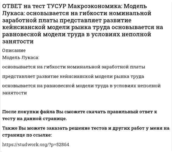      
          Описание
          Наиболее быстро прошла приватизация в:Чехии   Венгрии   Польше   ЮгославииПосле покупки файла Вы сможете скачать правильный ответ к тесту на данной странице.Также Вы можете заказать решение тестов и других работ у меня на странице по ссылке:   
            
            
            ОТВЕТ на тест ТУСУР Макроэкономика: Наиболее быстро прошла приватизация в: Чехии Венгрии Польше ЮгославииОТВЕТ на тест ТУСУР Макроэкономика: Наличие внешних отрицательных эффектов свидетельствует о том, что: реальные издержки производства товара для общества снижаются выпуск продукции, осуществленный частным лицом, ниже оптимального сОТВЕТ на тест ТУСУР Макроэкономика: Наличие количественных ограничений на обмен валюты по отдельным экономическим субъектам в стране свидетельствует о существовании … валюты. неконвертируемой свободно конвертируемой полностью конвертируемойОТВЕТ на тест ТУСУР Макроэкономика: На макроуровне предложение ресурсов осуществляют: домашние хозяйства государство фирмы внешний мирОТВЕТ на тест ТУСУР Макроэкономика: На макроуровне социальная защита граждан в большей степени осуществляется: государством внешним миром фирмами домашними хозяйствамиОТВЕТ на тест ТУСУР Макроэкономика: На мировом рынке присутствуют две страны. На рисунке представлены кривые спроса и предложения товара в каждой стране. На мировом рынке установится цена, равная… 21,25 ден. ед. 25,45 ден. ед. 24,5 ден. ед.ОТВЕТ на тест ТУСУР Макроэкономика: На мировом рынке присутствуют две страны. На рисунке представлены функция экспорта товара из страны А и функция импорта товара в страну В. Сколько товара (ед.) будет экспортировать страна А?ОТВЕТ на тест ТУСУР Макроэкономика: Кривая Лоренца – это: линия, устремленная вверх кривая, являющаяся выпуклой по отношению к оси абсцисс кривая, являющаяся вогнутой по отношению к оси абсцисс линия, имеющая положительный наклонОТВЕТ на тест ТУСУР Макроэкономика: Кругооборот в закрытой экономике находится в равновесии, если: налоги равны сбережениям экспорт равен импорту налоги по величине больше чем государственные закупки товары, производимые фирмами, полностьюОТВЕТ на тест ТУСУР Макроэкономика: ля снижения отрицательного внешнего эффекта правительство вводит налог на каждую единицу товара. Чему равен налог на каждую единицу товара? Ответ дайте в ден.ед. в виде целого числа.ОТВЕТ на тест ТУСУР Макроэкономика: Макроэкономический анализ позволяет… выявить резервы для роста эффективности производства в нефтехимическом комплексе. оценить последствия роста цен на один из взаимозаменяемых товаров. выявить последствияОТВЕТ на тест ТУСУР Макроэкономика: Мелкие предприятия переходили в частные руки в ходе преобразований отношений собственности посредством: акционирования бесплатной передачи ваучеров продажи по конкурсу продажи на аукционахОТВЕТ на тест ТУСУР Макроэкономика: Менеджер компании «КАС» решил купить 10 облигаций, поскольку процентная ставка опустилась до самого нижнего значения (по мнениям экспертов). Его решение можно считать:ОТВЕТ на тест ТУСУР Макроэкономика: Модель Баумоля-Тобина концентрирует внимание на: разных аспектах предложения денег разных сторонах спроса на деньги деньгах повышенной мощности аспектах денежной базы