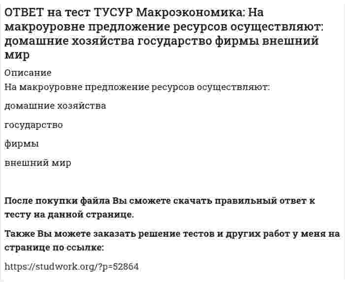      
          Описание
          На макроуровне социальная защита граждан в большей степени осуществляется:государством   внешним миром   фирмами   домашними хозяйствамиТакже Вы можете заказать решение тестов и других работ у меня на странице по ссылке:   
            
            
            ОТВЕТ на тест ТУСУР Макроэкономика: На макроуровне социальная защита граждан в большей степени осуществляется: государством внешним миром фирмами домашними хозяйствамиОТВЕТ на тест ТУСУР Макроэкономика: На мировом рынке присутствуют две страны. На рисунке представлены кривые спроса и предложения товара в каждой стране. На мировом рынке установится цена, равная… 21,25 ден. ед. 25,45 ден. ед. 24,5 ден. ед.ОТВЕТ на тест ТУСУР Макроэкономика: На мировом рынке присутствуют две страны. На рисунке представлены функция экспорта товара из страны А и функция импорта товара в страну В. Сколько товара (ед.) будет экспортировать страна А?ОТВЕТ на тест ТУСУР Макроэкономика: На основании данных таблицы определите квартильный коэффициент, характеризующий уровень неравенства в распределении доходов населения страны.ОТВЕТ на тест ТУСУР Макроэкономика: На основании данных таблицы определите квартильный коэффициент, характеризующий уровень неравенства в распределении доходов населения страны. Доля в общем доходе, % 6 23 35ОТВЕТ на тест ТУСУР Макроэкономика: На основании данных таблицы рассчитайте изменение золотовалютных резервов в стране. Наименование счета Значение, ден. ед. Счет текущих операций 12,8 Счет операций с капиталом и финансовымиОТВЕТ на тест ТУСУР Макроэкономика: На основе данных таблицы определите, в каком году наблюдался процесс дефлирования? Годы Дефлятор ВВП по отношению к прошлому году Фактический ВВП 1971 96.5 1500.0 млрд руб. 1972 98.2 2500.0 млрд руб.ОТВЕТ на тест ТУСУР Макроэкономика: Мелкие предприятия переходили в частные руки в ходе преобразований отношений собственности посредством: акционирования бесплатной передачи ваучеров продажи по конкурсу продажи на аукционахОТВЕТ на тест ТУСУР Макроэкономика: Менеджер компании «КАС» решил купить 10 облигаций, поскольку процентная ставка опустилась до самого нижнего значения (по мнениям экспертов). Его решение можно считать:ОТВЕТ на тест ТУСУР Макроэкономика: Модель Баумоля-Тобина концентрирует внимание на: разных аспектах предложения денег разных сторонах спроса на деньги деньгах повышенной мощности аспектах денежной базыОТВЕТ на тест ТУСУР Макроэкономика: Модель Лукаса: основывается на гибкости номинальной заработной платы представляет развитие кейнсианской модели рынка труда основывается на равновесной модели труда в условиях неполной занятостиОТВЕТ на тест ТУСУР Макроэкономика: Наиболее быстро прошла приватизация в: Чехии Венгрии Польше ЮгославииОТВЕТ на тест ТУСУР Макроэкономика: Наличие внешних отрицательных эффектов свидетельствует о том, что: реальные издержки производства товара для общества снижаются выпуск продукции, осуществленный частным лицом, ниже оптимального сОТВЕТ на тест ТУСУР Макроэкономика: Наличие количественных ограничений на обмен валюты по отдельным экономическим субъектам в стране свидетельствует о существовании … валюты. неконвертируемой свободно конвертируемой полностью конвертируемой