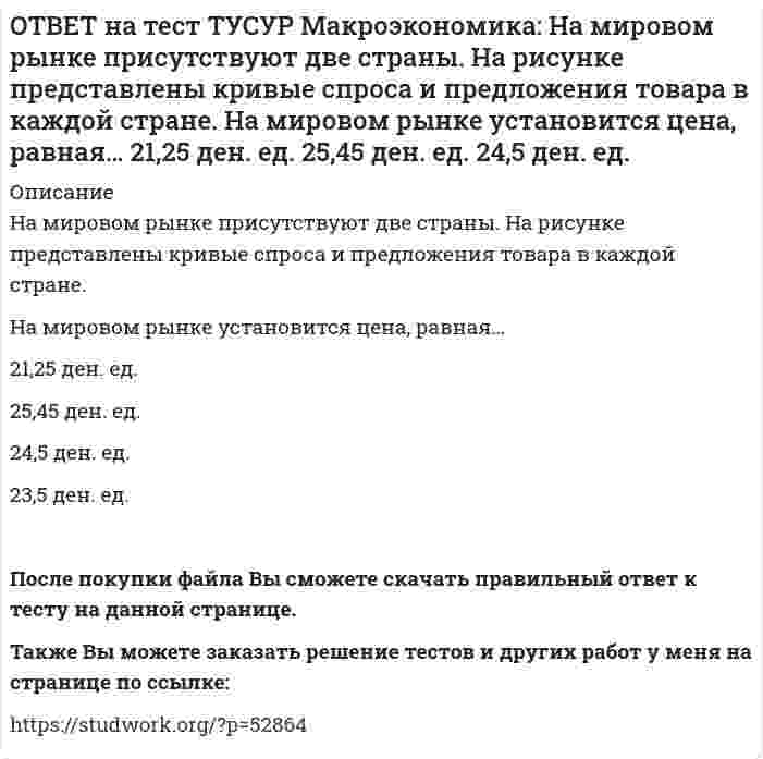     
          Описание
          На мировом рынке присутствуют две страны. На рисунке представлены функция экспорта товара из страны А и функция импорта товара в страну В.Сколько товара (ед.) будет экспортировать страна А?После покупки файла Вы сможете скачать правильный ответ к тесту на данной странице.Также Вы можете заказать решение тестов и других работ у меня на странице по ссылке:   
            
            
            ОТВЕТ на тест ТУСУР Макроэкономика: На мировом рынке присутствуют две страны. На рисунке представлены функция экспорта товара из страны А и функция импорта товара в страну В. Сколько товара (ед.) будет экспортировать страна А?ОТВЕТ на тест ТУСУР Макроэкономика: На основании данных таблицы определите квартильный коэффициент, характеризующий уровень неравенства в распределении доходов населения страны.ОТВЕТ на тест ТУСУР Макроэкономика: На основании данных таблицы определите квартильный коэффициент, характеризующий уровень неравенства в распределении доходов населения страны. Доля в общем доходе, % 6 23 35ОТВЕТ на тест ТУСУР Макроэкономика: На основании данных таблицы рассчитайте изменение золотовалютных резервов в стране. Наименование счета Значение, ден. ед. Счет текущих операций 12,8 Счет операций с капиталом и финансовымиОТВЕТ на тест ТУСУР Макроэкономика: На основе данных таблицы определите, в каком году наблюдался процесс дефлирования? Годы Дефлятор ВВП по отношению к прошлому году Фактический ВВП 1971 96.5 1500.0 млрд руб. 1972 98.2 2500.0 млрд руб.ОТВЕТ на тест ТУСУР Макроэкономика: На основе данных таблицы определите, какая из стран будет импортировать товар. Страна ФАН Страна СИТОТВЕТ на тест ТУСУР Макроэкономика: На основе данных таблицы рассчитайте величину реального ВВП в 2010 году.ОТВЕТ на тест ТУСУР Макроэкономика: Модель Баумоля-Тобина концентрирует внимание на: разных аспектах предложения денег разных сторонах спроса на деньги деньгах повышенной мощности аспектах денежной базыОТВЕТ на тест ТУСУР Макроэкономика: Модель Лукаса: основывается на гибкости номинальной заработной платы представляет развитие кейнсианской модели рынка труда основывается на равновесной модели труда в условиях неполной занятостиОТВЕТ на тест ТУСУР Макроэкономика: Наиболее быстро прошла приватизация в: Чехии Венгрии Польше ЮгославииОТВЕТ на тест ТУСУР Макроэкономика: Наличие внешних отрицательных эффектов свидетельствует о том, что: реальные издержки производства товара для общества снижаются выпуск продукции, осуществленный частным лицом, ниже оптимального сОТВЕТ на тест ТУСУР Макроэкономика: Наличие количественных ограничений на обмен валюты по отдельным экономическим субъектам в стране свидетельствует о существовании … валюты. неконвертируемой свободно конвертируемой полностью конвертируемойОТВЕТ на тест ТУСУР Макроэкономика: На макроуровне предложение ресурсов осуществляют: домашние хозяйства государство фирмы внешний мирОТВЕТ на тест ТУСУР Макроэкономика: На макроуровне социальная защита граждан в большей степени осуществляется: государством внешним миром фирмами домашними хозяйствами