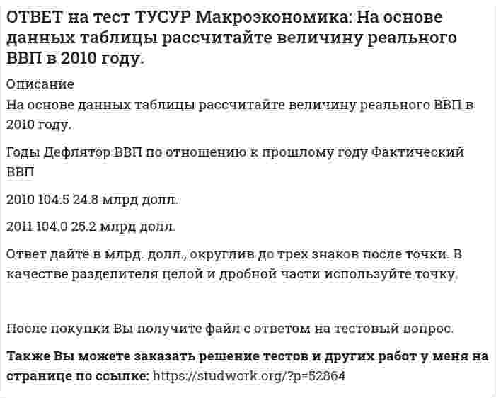     
          Описание
          На основе данных таблицы рассчитайте величину реального ВВП в 2011 году.Годы   Дефлятор ВВП по отношению к прошлому году   Фактический ВВП2010   104.5   24.8 млрд долл.2011   104.0   25.2 млрд долл.Ответ дайте в млрд. долл., округлив до трех знаков после точки. В качестве разделителя целой и дробной части используйте точку.После покупки файла Вы сможете скачать правильный ответ к тесту на данной странице.Также Вы можете заказать решение тестов и других работ у меня на странице по ссылке:   
            
            
            ОТВЕТ на тест ТУСУР Макроэкономика: На основе данных таблицы рассчитайте величину реального ВВП в 2011 году. Годы Дефлятор ВВП по отношению к прошлому году Фактический ВВП 2010 104.5 24.8 млрд долл. 2011 104.0 25.2 млрд долл.ОТВЕТ на тест ТУСУР Макроэкономика: На предложение ценных бумаг на внебиржевом рынке оказывает влияние: изменение уровня дохода владельца ценных бумаг темпы роста цен в стране снижение ставки ссудного процента повышение ставки ссудного процентаОТВЕТ на тест ТУСУР Макроэкономика: На рисунке представлена кривая Лоренца. Чему равен коэффициент Джини? Ответ дайте с точностью до двух цифр после десятичной запятой.ОТВЕТ на тест ТУСУР Макроэкономика: На рисунке представлена модель «Доходы – расходы». На сколько должны возрасти государственные закупки, чтобы доходы (Y2) стали равными 3000 ден. ед.?ОТВЕТ на тест ТУСУР Макроэкономика: На рисунке представлена модель «Доходы – расходы». Функция потребления имеет вид C=150+0,75Y. На сколько должен возрасти совокупный спрос, чтобы преодолеть рецессионный разрыв?ОТВЕТ на тест ТУСУР Макроэкономика: На рисунке представлен денежный рынок. Избыток денег… приводит к снижению процентной ставки характеризуется неравновесным состоянием приводит к росту ставки процента характеризуется равновесным состояниемОТВЕТ на тест ТУСУР Макроэкономика: На рисунке представлено равновесие на денежном рынке. С увеличением предложения денег… процентная ставка увеличивается. процентная ставка снижается. уровень цен возрастает. покупка долгосрочныхОТВЕТ на тест ТУСУР Макроэкономика: На мировом рынке присутствуют две страны. На рисунке представлены кривые спроса и предложения товара в каждой стране. На мировом рынке установится цена, равная… 21,25 ден. ед. 25,45 ден. ед. 24,5 ден. ед.ОТВЕТ на тест ТУСУР Макроэкономика: На мировом рынке присутствуют две страны. На рисунке представлены функция экспорта товара из страны А и функция импорта товара в страну В. Сколько товара (ед.) будет экспортировать страна А?ОТВЕТ на тест ТУСУР Макроэкономика: На основании данных таблицы определите квартильный коэффициент, характеризующий уровень неравенства в распределении доходов населения страны.ОТВЕТ на тест ТУСУР Макроэкономика: На основании данных таблицы определите квартильный коэффициент, характеризующий уровень неравенства в распределении доходов населения страны. Доля в общем доходе, % 6 23 35ОТВЕТ на тест ТУСУР Макроэкономика: На основании данных таблицы рассчитайте изменение золотовалютных резервов в стране. Наименование счета Значение, ден. ед. Счет текущих операций 12,8 Счет операций с капиталом и финансовымиОТВЕТ на тест ТУСУР Макроэкономика: На основе данных таблицы определите, в каком году наблюдался процесс дефлирования? Годы Дефлятор ВВП по отношению к прошлому году Фактический ВВП 1971 96.5 1500.0 млрд руб. 1972 98.2 2500.0 млрд руб.ОТВЕТ на тест ТУСУР Макроэкономика: На основе данных таблицы определите, какая из стран будет импортировать товар. Страна ФАН Страна СИТ