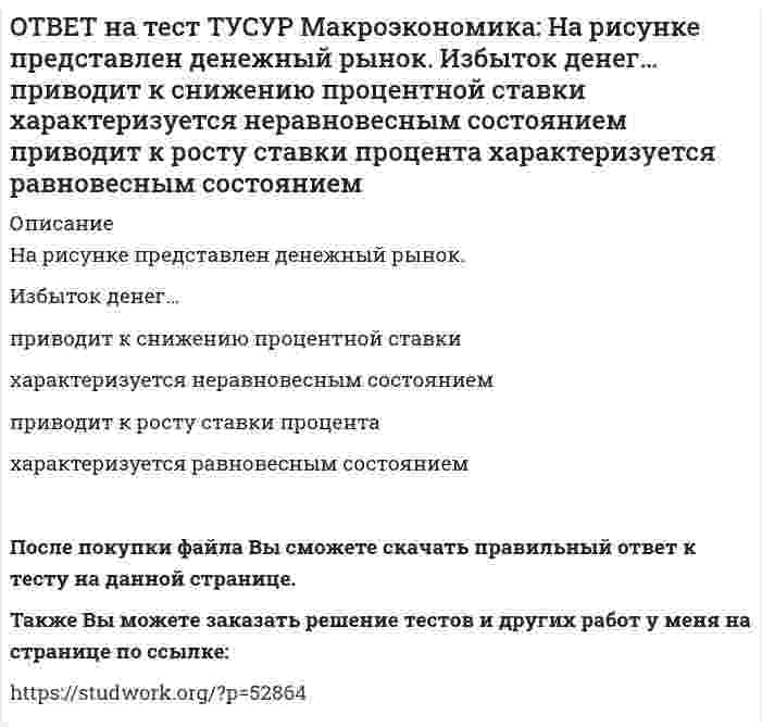     
          Описание
          На рисунке представлено равновесие на денежном рынке.С увеличением предложения денег…процентная ставка увеличивается.процентная ставка снижается.уровень цен возрастает.покупка долгосрочных облигаций возрастает. После покупки файла Вы сможете скачать правильный ответ к тесту на данной странице.Также Вы можете заказать решение тестов и других работ у меня на странице по ссылке:   
            
            
            ОТВЕТ на тест ТУСУР Макроэкономика: На рисунке представлено равновесие на денежном рынке. С увеличением предложения денег… процентная ставка увеличивается. процентная ставка снижается. уровень цен возрастает. покупка долгосрочныхОТВЕТ на тест ТУСУР Макроэкономика: На рисунке представлено равновесие на товарном рынке, наступившее… на кейнсианском отрезке. в модели «Доходы – расходы». на классическом отрезке. на промежуточном отрезке.ОТВЕТ на тест ТУСУР Макроэкономика: На рисунке представлены кривые спроса и предложения товара в стране А. Если страна решит импортировать товар, то ее функция импорта примет вид: Qимпорт=−90+3P Qимпорт=90+3P Qимпорт=45+3P Qимпорт=90−3PОТВЕТ на тест ТУСУР Макроэкономика: На рисунке представлены кривые спроса и предложения товара в стране В. Если страна решит импортировать товар, то ее функция импорта примет вид: Qимпорт=25−2P. Qимпорт=50−2,5P. Qимпорт=50+2P.ОТВЕТ на тест ТУСУР Макроэкономика: На рынке общественного блага существуют два потребителя. На рисунке представлены кривая предельных издержек, кривые спроса на благо двух субъектов и кривая рыночного спроса. Кривая рыночного спроса на общественное ОТВЕТ на тест ТУСУР Макроэкономика: Небольшое укрепление рубля произойдет, если курс доллара… вырастет с 62,05 руб. за 1 доллар до 68,5 руб. вырастет с 62,05 руб. за 1 доллар до 62,5 руб. снизится с 62,05 руб. за 1 доллар до 61,5 руб. снизитсяОТВЕТ на тест ТУСУР Макроэкономика: Неизменный уровень цен при изменяющемся объеме реального выпуска отражается на: классическом отрезке кривой совокупного предложения кейнсианском отрезке кривой совокупного предложения росте реального объема ОТВЕТ на тест ТУСУР Макроэкономика: На основе данных таблицы определите, какая из стран будет импортировать товар. Страна ФАН Страна СИТОТВЕТ на тест ТУСУР Макроэкономика: На основе данных таблицы рассчитайте величину реального ВВП в 2010 году.ОТВЕТ на тест ТУСУР Макроэкономика: На основе данных таблицы рассчитайте величину реального ВВП в 2011 году. Годы Дефлятор ВВП по отношению к прошлому году Фактический ВВП 2010 104.5 24.8 млрд долл. 2011 104.0 25.2 млрд долл.ОТВЕТ на тест ТУСУР Макроэкономика: На предложение ценных бумаг на внебиржевом рынке оказывает влияние: изменение уровня дохода владельца ценных бумаг темпы роста цен в стране снижение ставки ссудного процента повышение ставки ссудного процентаОТВЕТ на тест ТУСУР Макроэкономика: На рисунке представлена кривая Лоренца. Чему равен коэффициент Джини? Ответ дайте с точностью до двух цифр после десятичной запятой.ОТВЕТ на тест ТУСУР Макроэкономика: На рисунке представлена модель «Доходы – расходы». На сколько должны возрасти государственные закупки, чтобы доходы (Y2) стали равными 3000 ден. ед.?ОТВЕТ на тест ТУСУР Макроэкономика: На рисунке представлена модель «Доходы – расходы». Функция потребления имеет вид C=150+0,75Y. На сколько должен возрасти совокупный спрос, чтобы преодолеть рецессионный разрыв?