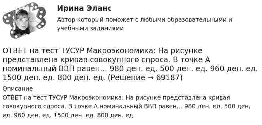     
            Описание
            ОТВЕТ на тест ТУСУР Макроэкономика: На рисунке представлена кривая совокупного спроса. В точке А номинальный ВВП равен… 980 ден. ед. 500 ден. ед. 960 ден. ед. 1500 ден. ед. 800 ден. ед.   
            
            
            ОТВЕТ на тест ТУСУР Макроэкономика: На рисунке представлена кривая совокупного спроса.  В точке А номинальный ВВП равен…  980 ден. ед.  500 ден. ед.  960 ден. ед.  1500 ден. ед.  800 ден. ед.ОТВЕТ на тест ТУСУР Макроэкономика: На рисунке представлена кривая совокупного спроса. В точке А номинальный ВВП равен… 980 ден. ед. 500 ден. ед. 960 ден. ед. 1500 ден. ед. 800 ден. ед.ОТВЕТ на тест ТУСУР Макроэкономика: На рисунке представлена модель «Доходы – расходы».  Предельная склонность к сбережению равна 0,4. Чему равен инфляционный разрыв?ОТВЕТ на тест ТУСУР Макроэкономика: На рисунке представлен денежный рынок.  Дефицит денег…  наблюдается при ставке процента r1  наблюдается при ставке процента r3  представлен расстоянием K1 K2  представлен расстоянием F1 F2ОТВЕТ на тест ТУСУР Макроэкономика: На рисунке представлено равновесие на денежном рынке.  Для него характерно:  установление равновесия в коротком периоде  рост уровня цен при сдвиге кривой предложения денег вправо  падение уровня цен в случае ОТВЕТ на тест ТУСУР Макроэкономика: На рисунке представлено равновесие, наступившее в модели «Доходы – расходы». Функция потребления имеет вид C=300+0,5Y.  Рост равновесного дохода с 600 ден. ед. до 800 ден. ед. обусловлен увеличением автономных ОТВЕТ на тест ТУСУР Макроэкономика: На рисунке представлено равновесие, наступившее в модели «Доходы – расходы». Функция потребления имеет вид C=300+0,5Y. Рост равновесного дохода с 600 ден. ед. до 800 ден. ед. обусловлен увеличением автономныхОТВЕТ на тест ТУСУР Макроэкономика: Если экономика функционирует в рамках классического отрезка кривой совокупного предложения, то желание домашних хозяйств больше потреблять при прочих равных условиях переместит кривуюОТВЕТ на тест ТУСУР Макроэкономика: Используя рисунок, выберите верный ответ. При k2 инвестиции на одного занятого i1 будут больше коэффициента выбытия капитала. При k1 инвестиции на одного занятого i1 будут меньше коэффициента выбытия капитала.ОТВЕТ на тест ТУСУР Макроэкономика: Какая фаза наступает, когда рост производства сменяется падением более 1 года?  Депрессия.  Экспансия.  Кризис.  Рецессия.ОТВЕТ на тест ТУСУР Макроэкономика: Какие виды безработицы появляются в результате внедрения новой техники и технологии?  Региональная.  Технологическая.  Структурная.  Естественная.ОТВЕТ на тест ТУСУР Макроэкономика: К «инъекциям» в модели кругооборота относят…  сбережения.  налоги.  импорт.  экспорт.ОТВЕТ на тест ТУСУР Макроэкономика: Монетарное золото входит в состав активов национального богатства.ОТВЕТ на тест ТУСУР Макроэкономика: Наличие количественных ограничений на обмен валюты по отдельным операциям характеризует применение в стране…  частично конвертируемой валюты.  свободно конвертируемой валюты.  неконвертируемой валюты.