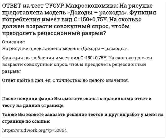     
          Описание
          На рисунке представлен денежный рынок.Избыток денег… приводит к снижению процентной ставки характеризуется неравновесным состоянием приводит к росту ставки процента характеризуется равновесным состояниемПосле покупки файла Вы сможете скачать правильный ответ к тесту на данной странице.Также Вы можете заказать решение тестов и других работ у меня на странице по ссылке:   
            
            
            ОТВЕТ на тест ТУСУР Макроэкономика: На рисунке представлен денежный рынок. Избыток денег… приводит к снижению процентной ставки характеризуется неравновесным состоянием приводит к росту ставки процента характеризуется равновесным состояниемОТВЕТ на тест ТУСУР Макроэкономика: На рисунке представлено равновесие на денежном рынке. С увеличением предложения денег… процентная ставка увеличивается. процентная ставка снижается. уровень цен возрастает. покупка долгосрочныхОТВЕТ на тест ТУСУР Макроэкономика: На рисунке представлено равновесие на товарном рынке, наступившее… на кейнсианском отрезке. в модели «Доходы – расходы». на классическом отрезке. на промежуточном отрезке.ОТВЕТ на тест ТУСУР Макроэкономика: На рисунке представлены кривые спроса и предложения товара в стране А. Если страна решит импортировать товар, то ее функция импорта примет вид: Qимпорт=−90+3P Qимпорт=90+3P Qимпорт=45+3P Qимпорт=90−3PОТВЕТ на тест ТУСУР Макроэкономика: На рисунке представлены кривые спроса и предложения товара в стране В. Если страна решит импортировать товар, то ее функция импорта примет вид: Qимпорт=25−2P. Qимпорт=50−2,5P. Qимпорт=50+2P.ОТВЕТ на тест ТУСУР Макроэкономика: На рынке общественного блага существуют два потребителя. На рисунке представлены кривая предельных издержек, кривые спроса на благо двух субъектов и кривая рыночного спроса. Кривая рыночного спроса на общественное ОТВЕТ на тест ТУСУР Макроэкономика: Небольшое укрепление рубля произойдет, если курс доллара… вырастет с 62,05 руб. за 1 доллар до 68,5 руб. вырастет с 62,05 руб. за 1 доллар до 62,5 руб. снизится с 62,05 руб. за 1 доллар до 61,5 руб. снизитсяОТВЕТ на тест ТУСУР Макроэкономика: На основе данных таблицы определите, в каком году наблюдался процесс дефлирования? Годы Дефлятор ВВП по отношению к прошлому году Фактический ВВП 1971 96.5 1500.0 млрд руб. 1972 98.2 2500.0 млрд руб.ОТВЕТ на тест ТУСУР Макроэкономика: На основе данных таблицы определите, какая из стран будет импортировать товар. Страна ФАН Страна СИТОТВЕТ на тест ТУСУР Макроэкономика: На основе данных таблицы рассчитайте величину реального ВВП в 2010 году.ОТВЕТ на тест ТУСУР Макроэкономика: На основе данных таблицы рассчитайте величину реального ВВП в 2011 году. Годы Дефлятор ВВП по отношению к прошлому году Фактический ВВП 2010 104.5 24.8 млрд долл. 2011 104.0 25.2 млрд долл.ОТВЕТ на тест ТУСУР Макроэкономика: На предложение ценных бумаг на внебиржевом рынке оказывает влияние: изменение уровня дохода владельца ценных бумаг темпы роста цен в стране снижение ставки ссудного процента повышение ставки ссудного процентаОТВЕТ на тест ТУСУР Макроэкономика: На рисунке представлена кривая Лоренца. Чему равен коэффициент Джини? Ответ дайте с точностью до двух цифр после десятичной запятой.ОТВЕТ на тест ТУСУР Макроэкономика: На рисунке представлена модель «Доходы – расходы». На сколько должны возрасти государственные закупки, чтобы доходы (Y2) стали равными 3000 ден. ед.?
