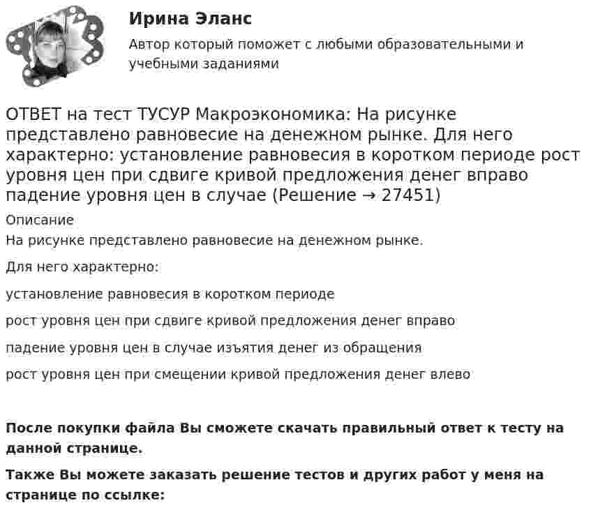     
          Описание
          На рисунке представлено равновесие на денежном рынке.Для него характерно:установление равновесия в коротком периодерост уровня цен при сдвиге кривой предложения денег вправопадение уровня цен в случае изъятия денег из обращениярост уровня цен при смещении кривой предложения денег влевоПосле покупки файла Вы сможете скачать правильный ответ к тесту на данной странице.Также Вы можете заказать решение тестов и других работ у меня на странице по ссылке:  
            
            
            ОТВЕТ на тест ТУСУР Макроэкономика: На рисунке представлен денежный рынок.  Дефицит денег…  наблюдается при ставке процента r1  наблюдается при ставке процента r3  представлен расстоянием K1 K2  представлен расстоянием F1 F2ОТВЕТ на тест ТУСУР Макроэкономика: На рисунке представлено равновесие на денежном рынке.  Для него характерно:  установление равновесия в коротком периоде  рост уровня цен при сдвиге кривой предложения денег вправо  падение уровня цен в случае ОТВЕТ на тест ТУСУР Макроэкономика: На рисунке представлено равновесие, наступившее в модели «Доходы – расходы». Функция потребления имеет вид C=300+0,5Y.  Рост равновесного дохода с 600 ден. ед. до 800 ден. ед. обусловлен увеличением автономных ОТВЕТ на тест ТУСУР Макроэкономика: На рисунке представлено равновесие, наступившее в модели «Доходы – расходы». Функция потребления имеет вид C=300+0,5Y. Рост равновесного дохода с 600 ден. ед. до 800 ден. ед. обусловлен увеличением автономныхОТВЕТ на тест ТУСУР Макроэкономика: На рисунке представлены две точки равновесия в модели AD–AS.  В точке В номинальный ВВП будет в точке С.ОТВЕТ на тест ТУСУР Макроэкономика: На рисунке представлены кривые предельных частных и общественных выгод от производства товара и кривая предельных общественных издержек.  Эффективное для общества равновесие…  отражено в точке пересечения кривых ОТВЕТ на тест ТУСУР Макроэкономика: На рисунке представлены кривые спроса и предложения товара в стране А. Если страна решит экспортировать товар на мировой рынок, то ее функция экспорта примет видОТВЕТ на тест ТУСУР Макроэкономика: Какие виды безработицы появляются в результате внедрения новой техники и технологии?  Региональная.  Технологическая.  Структурная.  Естественная.ОТВЕТ на тест ТУСУР Макроэкономика: К «инъекциям» в модели кругооборота относят…  сбережения.  налоги.  импорт.  экспорт.ОТВЕТ на тест ТУСУР Макроэкономика: Монетарное золото входит в состав активов национального богатства.ОТВЕТ на тест ТУСУР Макроэкономика: Наличие количественных ограничений на обмен валюты по отдельным операциям характеризует применение в стране…  частично конвертируемой валюты.  свободно конвертируемой валюты.  неконвертируемой валюты.ОТВЕТ на тест ТУСУР Макроэкономика: Налог на добавленную стоимость относится к … налогам.  косвенным  федеральным  региональным  местнымОТВЕТ на тест ТУСУР Макроэкономика: На рисунке представлена кривая совокупного спроса.  В точке А номинальный ВВП равен…  980 ден. ед.  500 ден. ед.  960 ден. ед.  1500 ден. ед.  800 ден. ед.ОТВЕТ на тест ТУСУР Макроэкономика: На рисунке представлена кривая совокупного спроса. В точке А номинальный ВВП равен… 980 ден. ед. 500 ден. ед. 960 ден. ед. 1500 ден. ед. 800 ден. ед.