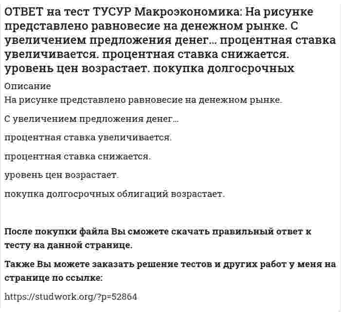     
          Описание
          На рисунке представлено равновесие на товарном рынке, наступившее…на кейнсианском отрезке.в модели «Доходы – расходы».на классическом отрезке.на промежуточном отрезке. После покупки файла Вы сможете скачать правильный ответ к тесту на данной странице.Также Вы можете заказать решение тестов и других работ у меня на странице по ссылке:   
            
            
            ОТВЕТ на тест ТУСУР Макроэкономика: На рисунке представлено равновесие на товарном рынке, наступившее… на кейнсианском отрезке. в модели «Доходы – расходы». на классическом отрезке. на промежуточном отрезке.ОТВЕТ на тест ТУСУР Макроэкономика: На рисунке представлены кривые спроса и предложения товара в стране А. Если страна решит импортировать товар, то ее функция импорта примет вид: Qимпорт=−90+3P Qимпорт=90+3P Qимпорт=45+3P Qимпорт=90−3PОТВЕТ на тест ТУСУР Макроэкономика: На рисунке представлены кривые спроса и предложения товара в стране В. Если страна решит импортировать товар, то ее функция импорта примет вид: Qимпорт=25−2P. Qимпорт=50−2,5P. Qимпорт=50+2P.ОТВЕТ на тест ТУСУР Макроэкономика: На рынке общественного блага существуют два потребителя. На рисунке представлены кривая предельных издержек, кривые спроса на благо двух субъектов и кривая рыночного спроса. Кривая рыночного спроса на общественное ОТВЕТ на тест ТУСУР Макроэкономика: Небольшое укрепление рубля произойдет, если курс доллара… вырастет с 62,05 руб. за 1 доллар до 68,5 руб. вырастет с 62,05 руб. за 1 доллар до 62,5 руб. снизится с 62,05 руб. за 1 доллар до 61,5 руб. снизитсяОТВЕТ на тест ТУСУР Макроэкономика: Неизменный уровень цен при изменяющемся объеме реального выпуска отражается на: классическом отрезке кривой совокупного предложения кейнсианском отрезке кривой совокупного предложения росте реального объема ОТВЕТ на тест ТУСУР Макроэкономика: Необходимость всегда иметь резерв денежных средств для снижения рисков в условиях неопределенности находит отражение в: мотиве предосторожности спекулятивном мотиве трансакционном мотиве по КейнсуОТВЕТ на тест ТУСУР Макроэкономика: На основе данных таблицы рассчитайте величину реального ВВП в 2010 году.ОТВЕТ на тест ТУСУР Макроэкономика: На основе данных таблицы рассчитайте величину реального ВВП в 2011 году. Годы Дефлятор ВВП по отношению к прошлому году Фактический ВВП 2010 104.5 24.8 млрд долл. 2011 104.0 25.2 млрд долл.ОТВЕТ на тест ТУСУР Макроэкономика: На предложение ценных бумаг на внебиржевом рынке оказывает влияние: изменение уровня дохода владельца ценных бумаг темпы роста цен в стране снижение ставки ссудного процента повышение ставки ссудного процентаОТВЕТ на тест ТУСУР Макроэкономика: На рисунке представлена кривая Лоренца. Чему равен коэффициент Джини? Ответ дайте с точностью до двух цифр после десятичной запятой.ОТВЕТ на тест ТУСУР Макроэкономика: На рисунке представлена модель «Доходы – расходы». На сколько должны возрасти государственные закупки, чтобы доходы (Y2) стали равными 3000 ден. ед.?ОТВЕТ на тест ТУСУР Макроэкономика: На рисунке представлена модель «Доходы – расходы». Функция потребления имеет вид C=150+0,75Y. На сколько должен возрасти совокупный спрос, чтобы преодолеть рецессионный разрыв?ОТВЕТ на тест ТУСУР Макроэкономика: На рисунке представлен денежный рынок. Избыток денег… приводит к снижению процентной ставки характеризуется неравновесным состоянием приводит к росту ставки процента характеризуется равновесным состоянием