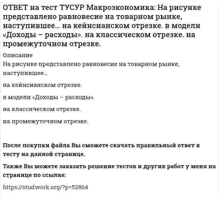     
          Описание
          На рисунке представлены кривые спроса и предложения товара в стране А.Если страна решит импортировать товар, то ее функция импорта примет вид:Qимпорт=−90+3PQимпорт=90+3PQимпорт=45+3PQимпорт=90−3PПосле покупки файла Вы сможете скачать правильный ответ к тесту на данной странице.Также Вы можете заказать решение тестов и других работ у меня на странице по ссылке:   
            
            
            ОТВЕТ на тест ТУСУР Макроэкономика: На рисунке представлены кривые спроса и предложения товара в стране А. Если страна решит импортировать товар, то ее функция импорта примет вид: Qимпорт=−90+3P Qимпорт=90+3P Qимпорт=45+3P Qимпорт=90−3PОТВЕТ на тест ТУСУР Макроэкономика: На рисунке представлены кривые спроса и предложения товара в стране В. Если страна решит импортировать товар, то ее функция импорта примет вид: Qимпорт=25−2P. Qимпорт=50−2,5P. Qимпорт=50+2P.ОТВЕТ на тест ТУСУР Макроэкономика: На рынке общественного блага существуют два потребителя. На рисунке представлены кривая предельных издержек, кривые спроса на благо двух субъектов и кривая рыночного спроса. Кривая рыночного спроса на общественное ОТВЕТ на тест ТУСУР Макроэкономика: Небольшое укрепление рубля произойдет, если курс доллара… вырастет с 62,05 руб. за 1 доллар до 68,5 руб. вырастет с 62,05 руб. за 1 доллар до 62,5 руб. снизится с 62,05 руб. за 1 доллар до 61,5 руб. снизитсяОТВЕТ на тест ТУСУР Макроэкономика: Неизменный уровень цен при изменяющемся объеме реального выпуска отражается на: классическом отрезке кривой совокупного предложения кейнсианском отрезке кривой совокупного предложения росте реального объема ОТВЕТ на тест ТУСУР Макроэкономика: Необходимость всегда иметь резерв денежных средств для снижения рисков в условиях неопределенности находит отражение в: мотиве предосторожности спекулятивном мотиве трансакционном мотиве по КейнсуОТВЕТ на тест ТУСУР Макроэкономика: Норма занятости населения (в долях единицы) определяется как: частное от деления совокупной рабочей силы на число занятых единица минус норма безработицы (в долях единицы) отношение числа занятого населенияОТВЕТ на тест ТУСУР Макроэкономика: На основе данных таблицы рассчитайте величину реального ВВП в 2011 году. Годы Дефлятор ВВП по отношению к прошлому году Фактический ВВП 2010 104.5 24.8 млрд долл. 2011 104.0 25.2 млрд долл.ОТВЕТ на тест ТУСУР Макроэкономика: На предложение ценных бумаг на внебиржевом рынке оказывает влияние: изменение уровня дохода владельца ценных бумаг темпы роста цен в стране снижение ставки ссудного процента повышение ставки ссудного процентаОТВЕТ на тест ТУСУР Макроэкономика: На рисунке представлена кривая Лоренца. Чему равен коэффициент Джини? Ответ дайте с точностью до двух цифр после десятичной запятой.ОТВЕТ на тест ТУСУР Макроэкономика: На рисунке представлена модель «Доходы – расходы». На сколько должны возрасти государственные закупки, чтобы доходы (Y2) стали равными 3000 ден. ед.?ОТВЕТ на тест ТУСУР Макроэкономика: На рисунке представлена модель «Доходы – расходы». Функция потребления имеет вид C=150+0,75Y. На сколько должен возрасти совокупный спрос, чтобы преодолеть рецессионный разрыв?ОТВЕТ на тест ТУСУР Макроэкономика: На рисунке представлен денежный рынок. Избыток денег… приводит к снижению процентной ставки характеризуется неравновесным состоянием приводит к росту ставки процента характеризуется равновесным состояниемОТВЕТ на тест ТУСУР Макроэкономика: На рисунке представлено равновесие на денежном рынке. С увеличением предложения денег… процентная ставка увеличивается. процентная ставка снижается. уровень цен возрастает. покупка долгосрочных