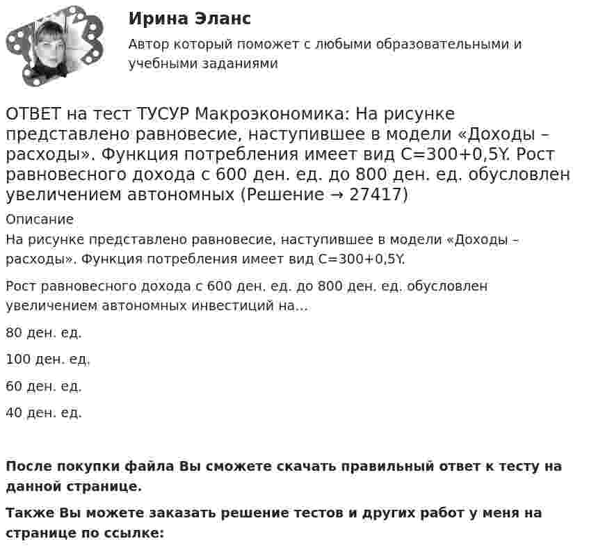    
          Описание
          На рисунке представлено равновесие, наступившее в модели «Доходы – расходы». Функция потребления имеет вид C=300+0,5Y.Рост равновесного дохода с 600 ден. ед. до 800 ден. ед. обусловлен увеличением автономных инвестиций на…80 ден. ед.100 ден. ед.60 ден. ед.40 ден. ед.После покупки файла Вы сможете скачать правильный ответ к тесту на данной странице.Также Вы можете заказать решение тестов и других работ у меня на странице по ссылке:  
            
            
            ОТВЕТ на тест ТУСУР Макроэкономика: На рисунке представлено равновесие на денежном рынке.  Для него характерно:  установление равновесия в коротком периоде  рост уровня цен при сдвиге кривой предложения денег вправо  падение уровня цен в случае ОТВЕТ на тест ТУСУР Макроэкономика: На рисунке представлено равновесие, наступившее в модели «Доходы – расходы». Функция потребления имеет вид C=300+0,5Y.  Рост равновесного дохода с 600 ден. ед. до 800 ден. ед. обусловлен увеличением автономных ОТВЕТ на тест ТУСУР Макроэкономика: На рисунке представлено равновесие, наступившее в модели «Доходы – расходы». Функция потребления имеет вид C=300+0,5Y. Рост равновесного дохода с 600 ден. ед. до 800 ден. ед. обусловлен увеличением автономныхОТВЕТ на тест ТУСУР Макроэкономика: На рисунке представлены две точки равновесия в модели AD–AS.  В точке В номинальный ВВП будет в точке С.ОТВЕТ на тест ТУСУР Макроэкономика: На рисунке представлены кривые предельных частных и общественных выгод от производства товара и кривая предельных общественных издержек.  Эффективное для общества равновесие…  отражено в точке пересечения кривых ОТВЕТ на тест ТУСУР Макроэкономика: На рисунке представлены кривые спроса и предложения товара в стране А. Если страна решит экспортировать товар на мировой рынок, то ее функция экспорта примет видОТВЕТ на тест ТУСУР Макроэкономика: На рисунке представлены кривые частных, внешних и общественных издержек на производство товара.  Чему равны общественные издержки на производство продукции в оптимальном размере с позиции общества?ОТВЕТ на тест ТУСУР Макроэкономика: К «инъекциям» в модели кругооборота относят…  сбережения.  налоги.  импорт.  экспорт.ОТВЕТ на тест ТУСУР Макроэкономика: Монетарное золото входит в состав активов национального богатства.ОТВЕТ на тест ТУСУР Макроэкономика: Наличие количественных ограничений на обмен валюты по отдельным операциям характеризует применение в стране…  частично конвертируемой валюты.  свободно конвертируемой валюты.  неконвертируемой валюты.ОТВЕТ на тест ТУСУР Макроэкономика: Налог на добавленную стоимость относится к … налогам.  косвенным  федеральным  региональным  местнымОТВЕТ на тест ТУСУР Макроэкономика: На рисунке представлена кривая совокупного спроса.  В точке А номинальный ВВП равен…  980 ден. ед.  500 ден. ед.  960 ден. ед.  1500 ден. ед.  800 ден. ед.ОТВЕТ на тест ТУСУР Макроэкономика: На рисунке представлена кривая совокупного спроса. В точке А номинальный ВВП равен… 980 ден. ед. 500 ден. ед. 960 ден. ед. 1500 ден. ед. 800 ден. ед.ОТВЕТ на тест ТУСУР Макроэкономика: На рисунке представлена модель «Доходы – расходы».  Предельная склонность к сбережению равна 0,4. Чему равен инфляционный разрыв?
