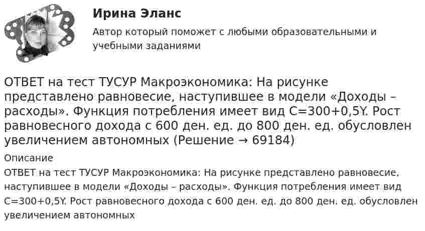     
            Описание
            ОТВЕТ на тест ТУСУР Макроэкономика: На рисунке представлено равновесие, наступившее в модели «Доходы – расходы». Функция потребления имеет вид C=300+0,5Y. Рост равновесного дохода с 600 ден. ед. до 800 ден. ед. обусловлен увеличением автономных   
            
            
            ОТВЕТ на тест ТУСУР Макроэкономика: На рисунке представлено равновесие, наступившее в модели «Доходы – расходы». Функция потребления имеет вид C=300+0,5Y.  Рост равновесного дохода с 600 ден. ед. до 800 ден. ед. обусловлен увеличением автономных ОТВЕТ на тест ТУСУР Макроэкономика: На рисунке представлено равновесие, наступившее в модели «Доходы – расходы». Функция потребления имеет вид C=300+0,5Y. Рост равновесного дохода с 600 ден. ед. до 800 ден. ед. обусловлен увеличением автономныхОТВЕТ на тест ТУСУР Макроэкономика: На рисунке представлены две точки равновесия в модели AD–AS.  В точке В номинальный ВВП будет в точке С.ОТВЕТ на тест ТУСУР Макроэкономика: На рисунке представлены кривые предельных частных и общественных выгод от производства товара и кривая предельных общественных издержек.  Эффективное для общества равновесие…  отражено в точке пересечения кривых ОТВЕТ на тест ТУСУР Макроэкономика: На рисунке представлены кривые спроса и предложения товара в стране А. Если страна решит экспортировать товар на мировой рынок, то ее функция экспорта примет видОТВЕТ на тест ТУСУР Макроэкономика: На рисунке представлены кривые частных, внешних и общественных издержек на производство товара.  Чему равны общественные издержки на производство продукции в оптимальном размере с позиции общества?ОТВЕТ на тест ТУСУР Макроэкономика: На уровень развития цифровой экономики в РФ влияют: доверие общества к национальной валюте наличие эффективного механизма поддержки бизнес-проектов на ранних стадиях объем импорта повседневных товаровОТВЕТ на тест ТУСУР Макроэкономика: Монетарное золото входит в состав активов национального богатства.ОТВЕТ на тест ТУСУР Макроэкономика: Наличие количественных ограничений на обмен валюты по отдельным операциям характеризует применение в стране…  частично конвертируемой валюты.  свободно конвертируемой валюты.  неконвертируемой валюты.ОТВЕТ на тест ТУСУР Макроэкономика: Налог на добавленную стоимость относится к … налогам.  косвенным  федеральным  региональным  местнымОТВЕТ на тест ТУСУР Макроэкономика: На рисунке представлена кривая совокупного спроса.  В точке А номинальный ВВП равен…  980 ден. ед.  500 ден. ед.  960 ден. ед.  1500 ден. ед.  800 ден. ед.ОТВЕТ на тест ТУСУР Макроэкономика: На рисунке представлена кривая совокупного спроса. В точке А номинальный ВВП равен… 980 ден. ед. 500 ден. ед. 960 ден. ед. 1500 ден. ед. 800 ден. ед.ОТВЕТ на тест ТУСУР Макроэкономика: На рисунке представлена модель «Доходы – расходы».  Предельная склонность к сбережению равна 0,4. Чему равен инфляционный разрыв?ОТВЕТ на тест ТУСУР Макроэкономика: На рисунке представлен денежный рынок.  Дефицит денег…  наблюдается при ставке процента r1  наблюдается при ставке процента r3  представлен расстоянием K1 K2  представлен расстоянием F1 F2
