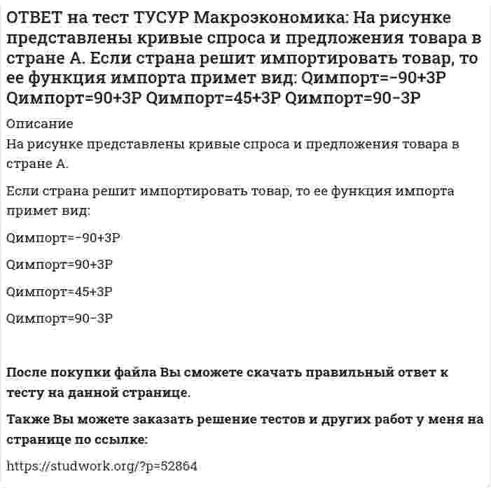     
          Описание
          На рисунке представлены кривые спроса и предложения товара в стране В.Если страна решит импортировать товар, то ее функция импорта примет вид: Qимпорт=25−2P.  Qимпорт=50−2,5P.  Qимпорт=50+2P.  Qимпорт=−50+2,5P. После покупки файла Вы сможете скачать правильный ответ к тесту на данной странице.Также Вы можете заказать решение тестов и других работ у меня на странице по ссылке:   
            
            
            ОТВЕТ на тест ТУСУР Макроэкономика: На рисунке представлены кривые спроса и предложения товара в стране В. Если страна решит импортировать товар, то ее функция импорта примет вид: Qимпорт=25−2P. Qимпорт=50−2,5P. Qимпорт=50+2P.ОТВЕТ на тест ТУСУР Макроэкономика: На рынке общественного блага существуют два потребителя. На рисунке представлены кривая предельных издержек, кривые спроса на благо двух субъектов и кривая рыночного спроса. Кривая рыночного спроса на общественное ОТВЕТ на тест ТУСУР Макроэкономика: Небольшое укрепление рубля произойдет, если курс доллара… вырастет с 62,05 руб. за 1 доллар до 68,5 руб. вырастет с 62,05 руб. за 1 доллар до 62,5 руб. снизится с 62,05 руб. за 1 доллар до 61,5 руб. снизитсяОТВЕТ на тест ТУСУР Макроэкономика: Неизменный уровень цен при изменяющемся объеме реального выпуска отражается на: классическом отрезке кривой совокупного предложения кейнсианском отрезке кривой совокупного предложения росте реального объема ОТВЕТ на тест ТУСУР Макроэкономика: Необходимость всегда иметь резерв денежных средств для снижения рисков в условиях неопределенности находит отражение в: мотиве предосторожности спекулятивном мотиве трансакционном мотиве по КейнсуОТВЕТ на тест ТУСУР Макроэкономика: Норма занятости населения (в долях единицы) определяется как: частное от деления совокупной рабочей силы на число занятых единица минус норма безработицы (в долях единицы) отношение числа занятого населенияОТВЕТ на тест ТУСУР Макроэкономика: Обновление, ликвидация отсталости и выход на современный, сравнимый с передовыми странами уровень развития называется: либерализацией экономики перестройкой экономики модернизацией экономики разгосударствлением ОТВЕТ на тест ТУСУР Макроэкономика: На предложение ценных бумаг на внебиржевом рынке оказывает влияние: изменение уровня дохода владельца ценных бумаг темпы роста цен в стране снижение ставки ссудного процента повышение ставки ссудного процентаОТВЕТ на тест ТУСУР Макроэкономика: На рисунке представлена кривая Лоренца. Чему равен коэффициент Джини? Ответ дайте с точностью до двух цифр после десятичной запятой.ОТВЕТ на тест ТУСУР Макроэкономика: На рисунке представлена модель «Доходы – расходы». На сколько должны возрасти государственные закупки, чтобы доходы (Y2) стали равными 3000 ден. ед.?ОТВЕТ на тест ТУСУР Макроэкономика: На рисунке представлена модель «Доходы – расходы». Функция потребления имеет вид C=150+0,75Y. На сколько должен возрасти совокупный спрос, чтобы преодолеть рецессионный разрыв?ОТВЕТ на тест ТУСУР Макроэкономика: На рисунке представлен денежный рынок. Избыток денег… приводит к снижению процентной ставки характеризуется неравновесным состоянием приводит к росту ставки процента характеризуется равновесным состояниемОТВЕТ на тест ТУСУР Макроэкономика: На рисунке представлено равновесие на денежном рынке. С увеличением предложения денег… процентная ставка увеличивается. процентная ставка снижается. уровень цен возрастает. покупка долгосрочныхОТВЕТ на тест ТУСУР Макроэкономика: На рисунке представлено равновесие на товарном рынке, наступившее… на кейнсианском отрезке. в модели «Доходы – расходы». на классическом отрезке. на промежуточном отрезке.