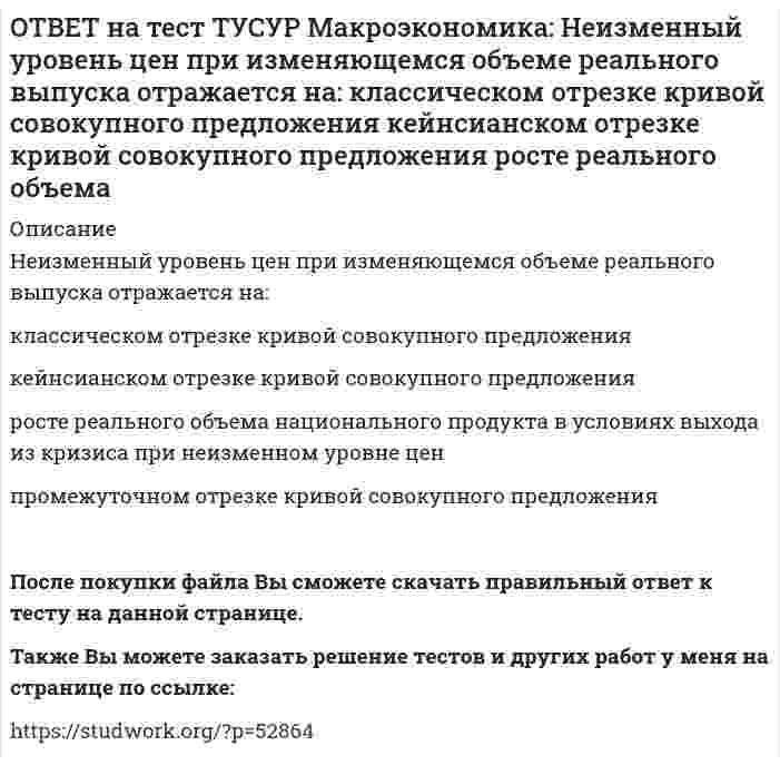      
          Описание
          Необходимость всегда иметь резерв денежных средств для снижения рисков в условиях неопределенности находит отражение в:мотиве предосторожности   спекулятивном мотиве   трансакционном мотиве по КейнсуПосле покупки файла Вы сможете скачать правильный ответ к тесту на данной странице.Также Вы можете заказать решение тестов и других работ у меня на странице по ссылке:   
            
            
            ОТВЕТ на тест ТУСУР Макроэкономика: Необходимость всегда иметь резерв денежных средств для снижения рисков в условиях неопределенности находит отражение в: мотиве предосторожности спекулятивном мотиве трансакционном мотиве по КейнсуОТВЕТ на тест ТУСУР Макроэкономика: Норма занятости населения (в долях единицы) определяется как: частное от деления совокупной рабочей силы на число занятых единица минус норма безработицы (в долях единицы) отношение числа занятого населенияОТВЕТ на тест ТУСУР Макроэкономика: Обновление, ликвидация отсталости и выход на современный, сравнимый с передовыми странами уровень развития называется: либерализацией экономики перестройкой экономики модернизацией экономики разгосударствлением ОТВЕТ на тест ТУСУР Макроэкономика: Отношение объема личного потребления домашних хозяйств к объему располагаемого дохода отражается в показателе: MPC MPS APS APCОТВЕТ на тест ТУСУР Макроэкономика: Отрицательными последствиями преобразования государственной собственности в России явились: концентрация объектов собственности в руках бывших номенклатурных чиновников частый переход предприятий из одних рукОТВЕТ на тест ТУСУР Макроэкономика: Повышение эффективности российской экономики за счёт создания института частной собственности на средства производства в переходный период осуществлялось посредством… проведения массовой приватизации глубокойОТВЕТ на тест ТУСУР Макроэкономика: Покупка ценных бумаг заграничных компаний предпринимателями данной страны отражается в счете… золотовалютных резервов. торгового баланса услуг. трансфертов. движения капиталов.ОТВЕТ на тест ТУСУР Макроэкономика: На рисунке представлен денежный рынок. Избыток денег… приводит к снижению процентной ставки характеризуется неравновесным состоянием приводит к росту ставки процента характеризуется равновесным состояниемОТВЕТ на тест ТУСУР Макроэкономика: На рисунке представлено равновесие на денежном рынке. С увеличением предложения денег… процентная ставка увеличивается. процентная ставка снижается. уровень цен возрастает. покупка долгосрочныхОТВЕТ на тест ТУСУР Макроэкономика: На рисунке представлено равновесие на товарном рынке, наступившее… на кейнсианском отрезке. в модели «Доходы – расходы». на классическом отрезке. на промежуточном отрезке.ОТВЕТ на тест ТУСУР Макроэкономика: На рисунке представлены кривые спроса и предложения товара в стране А. Если страна решит импортировать товар, то ее функция импорта примет вид: Qимпорт=−90+3P Qимпорт=90+3P Qимпорт=45+3P Qимпорт=90−3PОТВЕТ на тест ТУСУР Макроэкономика: На рисунке представлены кривые спроса и предложения товара в стране В. Если страна решит импортировать товар, то ее функция импорта примет вид: Qимпорт=25−2P. Qимпорт=50−2,5P. Qимпорт=50+2P.ОТВЕТ на тест ТУСУР Макроэкономика: На рынке общественного блага существуют два потребителя. На рисунке представлены кривая предельных издержек, кривые спроса на благо двух субъектов и кривая рыночного спроса. Кривая рыночного спроса на общественное ОТВЕТ на тест ТУСУР Макроэкономика: Небольшое укрепление рубля произойдет, если курс доллара… вырастет с 62,05 руб. за 1 доллар до 68,5 руб. вырастет с 62,05 руб. за 1 доллар до 62,5 руб. снизится с 62,05 руб. за 1 доллар до 61,5 руб. снизится