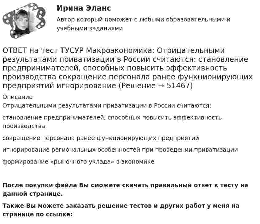     
            Описание
            Отрицательными результатами приватизации в России считаются:становление предпринимателей, способных повысить эффективность производствасокращение персонала ранее функционирующих предприятийигнорирование региональных особенностей при проведении приватизацииформирование «рыночного уклада» в экономикеПосле покупки файла Вы сможете скачать правильный ответ к тесту на данной странице.Также Вы можете заказать решение тестов и других работ у меня на странице по ссылке:  
            
            
            ОТВЕТ на тест ТУСУР Макроэкономика: На уровень развития цифровой экономики в РФ влияют: доверие общества к национальной валюте наличие эффективного механизма поддержки бизнес-проектов на ранних стадиях объем импорта повседневных товаровОТВЕТ на тест ТУСУР Макроэкономика: Отрицательными результатами приватизации в России считаются:  становление предпринимателей, способных повысить эффективность производства  сокращение персонала ранее функционирующих предприятий  игнорирование ОТВЕТ на тест ТУСУР Макроэкономика: Период, в течение которого происходит демонтаж командной экономики и формирование рыночных отношений, называется…  периодом догоняющего развития. доисторическим периодом.  переходным периодом. периодом цифровизацииОТВЕТ на тест ТУСУР Макроэкономика: Подведение итогов роста добавленной стоимости в отдельных отраслях экономики в текущем году…  основывается на использовании экономических моделей.  основывается на использовании ожиданий ex ante.  составляет суть ОТВЕТ на тест ТУСУР Макроэкономика: По состоянию на декабрь численность рабочей силы в стране равна 60 млн человек, фактический уровень безработицы – 10 %. Если численность фрикционных безработных в возрасте 15 лет и старше составила 1,3 млн человек,ОТВЕТ на тест ТУСУР Макроэкономика: Предоставление актива или услуги одной институциональной единицы другой без получения от нее возмещения в виде актива и услуги может называться:ОТВЕТ на тест ТУСУР Макроэкономика: Предположим, что в экономике страны производятся только две группы товаров. Средняя цена и количество производимого товара по каждой группе представлены в таблице. Наименование Базисный год Текущий год Р Q Р Q ОТВЕТ на тест ТУСУР Макроэкономика: На рисунке представлен денежный рынок.  Дефицит денег…  наблюдается при ставке процента r1  наблюдается при ставке процента r3  представлен расстоянием K1 K2  представлен расстоянием F1 F2ОТВЕТ на тест ТУСУР Макроэкономика: На рисунке представлено равновесие на денежном рынке.  Для него характерно:  установление равновесия в коротком периоде  рост уровня цен при сдвиге кривой предложения денег вправо  падение уровня цен в случае ОТВЕТ на тест ТУСУР Макроэкономика: На рисунке представлено равновесие, наступившее в модели «Доходы – расходы». Функция потребления имеет вид C=300+0,5Y.  Рост равновесного дохода с 600 ден. ед. до 800 ден. ед. обусловлен увеличением автономных ОТВЕТ на тест ТУСУР Макроэкономика: На рисунке представлено равновесие, наступившее в модели «Доходы – расходы». Функция потребления имеет вид C=300+0,5Y. Рост равновесного дохода с 600 ден. ед. до 800 ден. ед. обусловлен увеличением автономныхОТВЕТ на тест ТУСУР Макроэкономика: На рисунке представлены две точки равновесия в модели AD–AS.  В точке В номинальный ВВП будет в точке С.ОТВЕТ на тест ТУСУР Макроэкономика: На рисунке представлены кривые предельных частных и общественных выгод от производства товара и кривая предельных общественных издержек.  Эффективное для общества равновесие…  отражено в точке пересечения кривых ОТВЕТ на тест ТУСУР Макроэкономика: На рисунке представлены кривые спроса и предложения товара в стране А. Если страна решит экспортировать товар на мировой рынок, то ее функция экспорта примет вид
