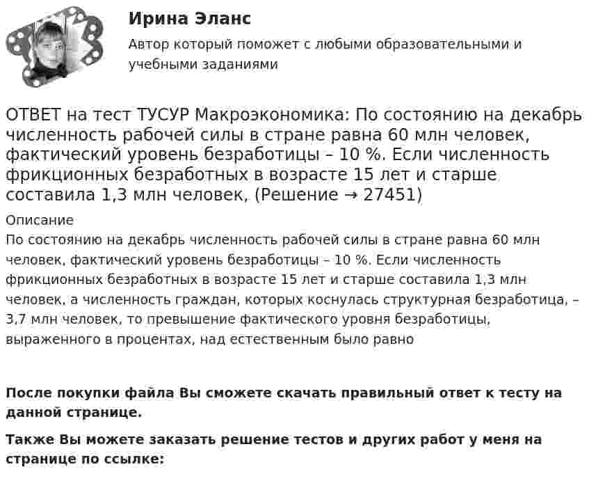     
          Описание
          По состоянию на декабрь численность рабочей силы в стране равна 60 млн человек, фактический уровень безработицы – 10 %. Если численность фрикционных безработных в возрасте 15 лет и старше составила 1,3 млн человек, а численность граждан, которых коснулась структурная безработица, – 3,7 млн человек, то превышение фактического уровня безработицы, выраженного в процентах, над естественным было равно После покупки файла Вы сможете скачать правильный ответ к тесту на данной странице.Также Вы можете заказать решение тестов и других работ у меня на странице по ссылке:  
            
            
            ОТВЕТ на тест ТУСУР Макроэкономика: Подведение итогов роста добавленной стоимости в отдельных отраслях экономики в текущем году…  основывается на использовании экономических моделей.  основывается на использовании ожиданий ex ante.  составляет суть ОТВЕТ на тест ТУСУР Макроэкономика: По состоянию на декабрь численность рабочей силы в стране равна 60 млн человек, фактический уровень безработицы – 10 %. Если численность фрикционных безработных в возрасте 15 лет и старше составила 1,3 млн человек,ОТВЕТ на тест ТУСУР Макроэкономика: Предоставление актива или услуги одной институциональной единицы другой без получения от нее возмещения в виде актива и услуги может называться:ОТВЕТ на тест ТУСУР Макроэкономика: Предположим, что в экономике страны производятся только две группы товаров. Средняя цена и количество производимого товара по каждой группе представлены в таблице. Наименование Базисный год Текущий год Р Q Р Q ОТВЕТ на тест ТУСУР Макроэкономика: Разгосударствление – это… понятие более узкое, чем «приватизация» понятие более широкое, чем «приватизация» частичная или полная передача государством функций прямого хозяйственного управления юридическим иОТВЕТ на тест ТУСУР Макроэкономика: Размер налога при наличии внешнего отрицательного эффекта должен быть таков, чтобы…  уравнять предельные общественные издержки и предельные общественные выгоды.  предельные общественные издержки превышали ОТВЕТ на тест ТУСУР Макроэкономика: Разница между курсом продавца и курсом покупателя в ходе валютной сделки называется…  маржой или прибылью.  валовым доходом, который имеет в своем составе издержки.  издержками.  маржой, которая покрывает издержкиОТВЕТ на тест ТУСУР Макроэкономика: На рисунке представлено равновесие, наступившее в модели «Доходы – расходы». Функция потребления имеет вид C=300+0,5Y. Рост равновесного дохода с 600 ден. ед. до 800 ден. ед. обусловлен увеличением автономныхОТВЕТ на тест ТУСУР Макроэкономика: На рисунке представлены две точки равновесия в модели AD–AS.  В точке В номинальный ВВП будет в точке С.ОТВЕТ на тест ТУСУР Макроэкономика: На рисунке представлены кривые предельных частных и общественных выгод от производства товара и кривая предельных общественных издержек.  Эффективное для общества равновесие…  отражено в точке пересечения кривых ОТВЕТ на тест ТУСУР Макроэкономика: На рисунке представлены кривые спроса и предложения товара в стране А. Если страна решит экспортировать товар на мировой рынок, то ее функция экспорта примет видОТВЕТ на тест ТУСУР Макроэкономика: На рисунке представлены кривые частных, внешних и общественных издержек на производство товара.  Чему равны общественные издержки на производство продукции в оптимальном размере с позиции общества?ОТВЕТ на тест ТУСУР Макроэкономика: На уровень развития цифровой экономики в РФ влияют: доверие общества к национальной валюте наличие эффективного механизма поддержки бизнес-проектов на ранних стадиях объем импорта повседневных товаровОТВЕТ на тест ТУСУР Макроэкономика: Отрицательными результатами приватизации в России считаются:  становление предпринимателей, способных повысить эффективность производства  сокращение персонала ранее функционирующих предприятий  игнорирование 
