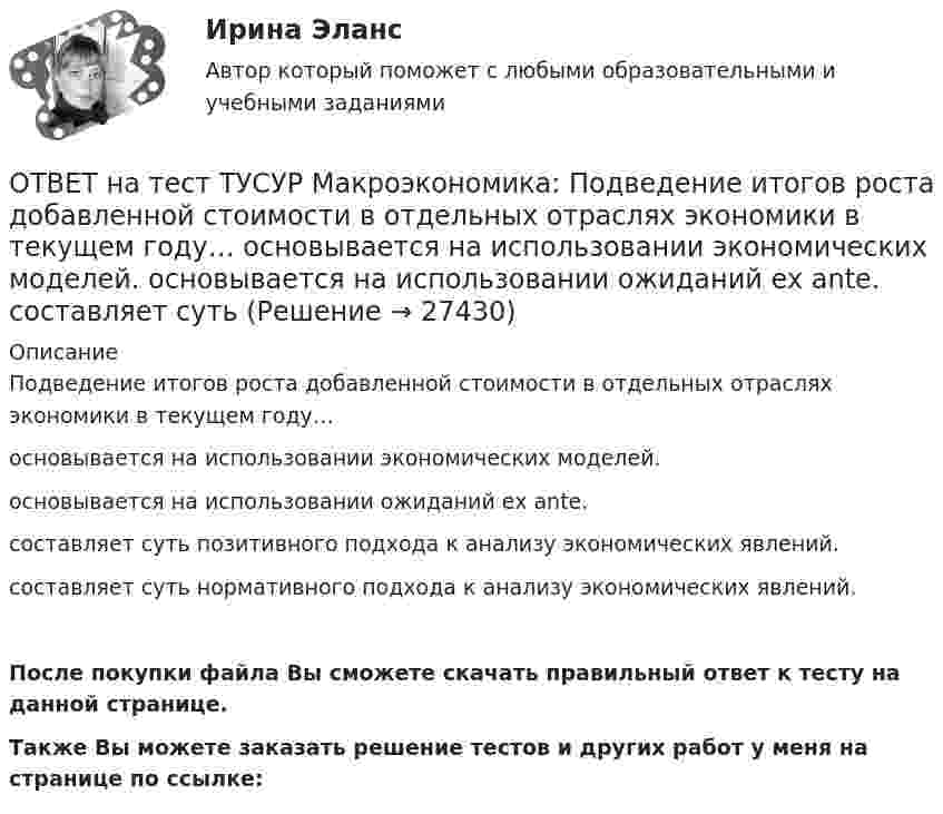     
          Описание
          Подведение итогов роста добавленной стоимости в отдельных отраслях экономики в текущем году…основывается на использовании экономических моделей.основывается на использовании ожиданий ex ante.составляет суть позитивного подхода к анализу экономических явлений.составляет суть нормативного подхода к анализу экономических явлений.После покупки файла Вы сможете скачать правильный ответ к тесту на данной странице.Также Вы можете заказать решение тестов и других работ у меня на странице по ссылке:  
            
            
            ОТВЕТ на тест ТУСУР Макроэкономика: Период, в течение которого происходит демонтаж командной экономики и формирование рыночных отношений, называется…  периодом догоняющего развития. доисторическим периодом.  переходным периодом. периодом цифровизацииОТВЕТ на тест ТУСУР Макроэкономика: Подведение итогов роста добавленной стоимости в отдельных отраслях экономики в текущем году…  основывается на использовании экономических моделей.  основывается на использовании ожиданий ex ante.  составляет суть ОТВЕТ на тест ТУСУР Макроэкономика: По состоянию на декабрь численность рабочей силы в стране равна 60 млн человек, фактический уровень безработицы – 10 %. Если численность фрикционных безработных в возрасте 15 лет и старше составила 1,3 млн человек,ОТВЕТ на тест ТУСУР Макроэкономика: Предоставление актива или услуги одной институциональной единицы другой без получения от нее возмещения в виде актива и услуги может называться:ОТВЕТ на тест ТУСУР Макроэкономика: Предположим, что в экономике страны производятся только две группы товаров. Средняя цена и количество производимого товара по каждой группе представлены в таблице. Наименование Базисный год Текущий год Р Q Р Q ОТВЕТ на тест ТУСУР Макроэкономика: Разгосударствление – это… понятие более узкое, чем «приватизация» понятие более широкое, чем «приватизация» частичная или полная передача государством функций прямого хозяйственного управления юридическим иОТВЕТ на тест ТУСУР Макроэкономика: Размер налога при наличии внешнего отрицательного эффекта должен быть таков, чтобы…  уравнять предельные общественные издержки и предельные общественные выгоды.  предельные общественные издержки превышали ОТВЕТ на тест ТУСУР Макроэкономика: На рисунке представлено равновесие, наступившее в модели «Доходы – расходы». Функция потребления имеет вид C=300+0,5Y.  Рост равновесного дохода с 600 ден. ед. до 800 ден. ед. обусловлен увеличением автономных ОТВЕТ на тест ТУСУР Макроэкономика: На рисунке представлено равновесие, наступившее в модели «Доходы – расходы». Функция потребления имеет вид C=300+0,5Y. Рост равновесного дохода с 600 ден. ед. до 800 ден. ед. обусловлен увеличением автономныхОТВЕТ на тест ТУСУР Макроэкономика: На рисунке представлены две точки равновесия в модели AD–AS.  В точке В номинальный ВВП будет в точке С.ОТВЕТ на тест ТУСУР Макроэкономика: На рисунке представлены кривые предельных частных и общественных выгод от производства товара и кривая предельных общественных издержек.  Эффективное для общества равновесие…  отражено в точке пересечения кривых ОТВЕТ на тест ТУСУР Макроэкономика: На рисунке представлены кривые спроса и предложения товара в стране А. Если страна решит экспортировать товар на мировой рынок, то ее функция экспорта примет видОТВЕТ на тест ТУСУР Макроэкономика: На рисунке представлены кривые частных, внешних и общественных издержек на производство товара.  Чему равны общественные издержки на производство продукции в оптимальном размере с позиции общества?ОТВЕТ на тест ТУСУР Макроэкономика: На уровень развития цифровой экономики в РФ влияют: доверие общества к национальной валюте наличие эффективного механизма поддержки бизнес-проектов на ранних стадиях объем импорта повседневных товаров
