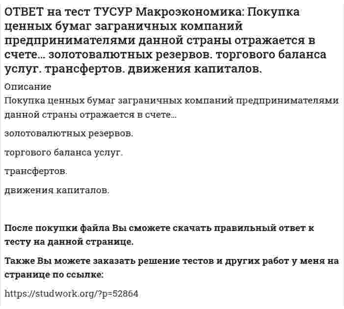      
          Описание
          Покупка ценных бумаг заграничных компаний предпринимателями данной страны отражается в счете:торгового баланса услуг   трансфертов   золотовалютных резервов   движения капиталов   Также Вы можете заказать решение тестов и других работ у меня на странице по ссылке:   
            
            
            ОТВЕТ на тест ТУСУР Макроэкономика: Покупка ценных бумаг заграничных компаний предпринимателями данной страны отражается в счете: торгового баланса услуг трансфертов золотовалютных резервов движения капиталовОТВЕТ на тест ТУСУР Макроэкономика: Превышение предложения рабочей силы над спросом приводит к… избытку рабочей силы возникновению безработицы дефициту рабочей силы росту занятостиОТВЕТ на тест ТУСУР Макроэкономика: Превышение расходов государства над его доходами в условиях полной занятости образует дефицит бюджета.ОТВЕТ на тест ТУСУР Макроэкономика: Предположим, что в стране производятся только две группы товаров. Средняя цена и количество производимого товара по каждой группе представлены в таблице. Наименование Базисный год Текущий год Р Q Р Q ГруппаОТВЕТ на тест ТУСУР Макроэкономика: При доходе равном 10000 руб. средняя склонность к потреблению Наташи равна 0.75. Определите величину расходов на потребительские цели в ден.ед.ОТВЕТ на тест ТУСУР Макроэкономика: Призыв к населению со стороны губернатора, направленный на покупку продукции местного производств, относится к: административным методам регулирования правовым методам регулирования экономическим методамОТВЕТ на тест ТУСУР Макроэкономика: При монетизации дефицита государственного бюджета государство получает: доходы от выпуска государственных облигаций доходы от сдачи государственного имущества в аренду доходы от продажи государственного имущества ОТВЕТ на тест ТУСУР Макроэкономика: Неизменный уровень цен при изменяющемся объеме реального выпуска отражается на: классическом отрезке кривой совокупного предложения кейнсианском отрезке кривой совокупного предложения росте реального объема ОТВЕТ на тест ТУСУР Макроэкономика: Необходимость всегда иметь резерв денежных средств для снижения рисков в условиях неопределенности находит отражение в: мотиве предосторожности спекулятивном мотиве трансакционном мотиве по КейнсуОТВЕТ на тест ТУСУР Макроэкономика: Норма занятости населения (в долях единицы) определяется как: частное от деления совокупной рабочей силы на число занятых единица минус норма безработицы (в долях единицы) отношение числа занятого населенияОТВЕТ на тест ТУСУР Макроэкономика: Обновление, ликвидация отсталости и выход на современный, сравнимый с передовыми странами уровень развития называется: либерализацией экономики перестройкой экономики модернизацией экономики разгосударствлением ОТВЕТ на тест ТУСУР Макроэкономика: Отношение объема личного потребления домашних хозяйств к объему располагаемого дохода отражается в показателе: MPC MPS APS APCОТВЕТ на тест ТУСУР Макроэкономика: Отрицательными последствиями преобразования государственной собственности в России явились: концентрация объектов собственности в руках бывших номенклатурных чиновников частый переход предприятий из одних рукОТВЕТ на тест ТУСУР Макроэкономика: Повышение эффективности российской экономики за счёт создания института частной собственности на средства производства в переходный период осуществлялось посредством… проведения массовой приватизации глубокой