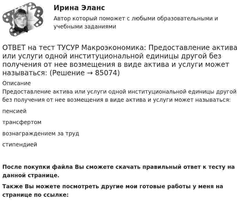      
            Описание
            Предоставление актива или услуги одной институциональной единицы другой без получения от нее возмещения в виде актива и услуги может называться:пенсиейтрансфертомвознаграждением за трудстипендиейПосле покупки файла Вы сможете скачать правильный ответ к тесту на данной странице.Также Вы можете посмотреть другие мои готовые работы у меня на странице по ссылке:   
            
            
            ОТВЕТ на тест ТУСУР Макроэкономика: По состоянию на декабрь численность рабочей силы в стране равна 60 млн человек, фактический уровень безработицы – 10 %. Если численность фрикционных безработных в возрасте 15 лет и старше составила 1,3 млн человек,ОТВЕТ на тест ТУСУР Макроэкономика: Предоставление актива или услуги одной институциональной единицы другой без получения от нее возмещения в виде актива и услуги может называться:ОТВЕТ на тест ТУСУР Макроэкономика: Предположим, что в экономике страны производятся только две группы товаров. Средняя цена и количество производимого товара по каждой группе представлены в таблице. Наименование Базисный год Текущий год Р Q Р Q ОТВЕТ на тест ТУСУР Макроэкономика: Разгосударствление – это… понятие более узкое, чем «приватизация» понятие более широкое, чем «приватизация» частичная или полная передача государством функций прямого хозяйственного управления юридическим иОТВЕТ на тест ТУСУР Макроэкономика: Размер налога при наличии внешнего отрицательного эффекта должен быть таков, чтобы…  уравнять предельные общественные издержки и предельные общественные выгоды.  предельные общественные издержки превышали ОТВЕТ на тест ТУСУР Макроэкономика: Разница между курсом продавца и курсом покупателя в ходе валютной сделки называется…  маржой или прибылью.  валовым доходом, который имеет в своем составе издержки.  издержками.  маржой, которая покрывает издержкиОТВЕТ на тест ТУСУР Макроэкономика: Рост нормы обязательных резервов, устанавливаемой ЦБ страны, с 4 % до 5 % …  вызывает рост объема кредитных операций, осуществляемых коммерческими банками.  вызывает сокращение объема кредитных операций, ОТВЕТ на тест ТУСУР Макроэкономика: На рисунке представлены две точки равновесия в модели AD–AS.  В точке В номинальный ВВП будет в точке С.ОТВЕТ на тест ТУСУР Макроэкономика: На рисунке представлены кривые предельных частных и общественных выгод от производства товара и кривая предельных общественных издержек.  Эффективное для общества равновесие…  отражено в точке пересечения кривых ОТВЕТ на тест ТУСУР Макроэкономика: На рисунке представлены кривые спроса и предложения товара в стране А. Если страна решит экспортировать товар на мировой рынок, то ее функция экспорта примет видОТВЕТ на тест ТУСУР Макроэкономика: На рисунке представлены кривые частных, внешних и общественных издержек на производство товара.  Чему равны общественные издержки на производство продукции в оптимальном размере с позиции общества?ОТВЕТ на тест ТУСУР Макроэкономика: На уровень развития цифровой экономики в РФ влияют: доверие общества к национальной валюте наличие эффективного механизма поддержки бизнес-проектов на ранних стадиях объем импорта повседневных товаровОТВЕТ на тест ТУСУР Макроэкономика: Отрицательными результатами приватизации в России считаются:  становление предпринимателей, способных повысить эффективность производства  сокращение персонала ранее функционирующих предприятий  игнорирование ОТВЕТ на тест ТУСУР Макроэкономика: Период, в течение которого происходит демонтаж командной экономики и формирование рыночных отношений, называется…  периодом догоняющего развития. доисторическим периодом.  переходным периодом. периодом цифровизации