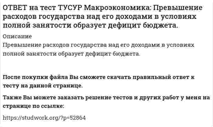     
          Описание
          Предположим, что в стране производятся только две группы товаров. Средняя цена и количество производимого товара по каждой группе представлены в таблице.Наименование Базисный год Текущий год Р Q Р QГруппа товаров А 20 60 22 55Группа товаров Б 30 100 35 90Индекс-дефлятор равен…115,8.97,4.98,2.114,7.После покупки файла Вы сможете скачать правильный ответ к тесту на данной странице.Также Вы можете заказать решение тестов и других работ у меня на странице по ссылке:   
            
            
            ОТВЕТ на тест ТУСУР Макроэкономика: Предположим, что в стране производятся только две группы товаров. Средняя цена и количество производимого товара по каждой группе представлены в таблице. Наименование Базисный год Текущий год Р Q Р Q ГруппаОТВЕТ на тест ТУСУР Макроэкономика: При доходе равном 10000 руб. средняя склонность к потреблению Наташи равна 0.75. Определите величину расходов на потребительские цели в ден.ед.ОТВЕТ на тест ТУСУР Макроэкономика: Призыв к населению со стороны губернатора, направленный на покупку продукции местного производств, относится к: административным методам регулирования правовым методам регулирования экономическим методамОТВЕТ на тест ТУСУР Макроэкономика: При монетизации дефицита государственного бюджета государство получает: доходы от выпуска государственных облигаций доходы от сдачи государственного имущества в аренду доходы от продажи государственного имущества ОТВЕТ на тест ТУСУР Макроэкономика: При неизменном ВВП и уровне цен снижение количества номинальных денег приводит к: снижению реального объема национального производства росту скорости обращения денег снижению скорости обращения денегОТВЕТ на тест ТУСУР Макроэкономика: При определении объема торговых операций в денежной форме необходимо знать: форвардный и «спот» курсы валютные котировки и валютное арбитражирование гибкий и фиксированный валютные курсы реальный и номинальный ОТВЕТ на тест ТУСУР Макроэкономика: При падении скорости обращения денег требуется: больше номинальных денег меньше реальных денег меньше номинальных денегОТВЕТ на тест ТУСУР Макроэкономика: Обновление, ликвидация отсталости и выход на современный, сравнимый с передовыми странами уровень развития называется: либерализацией экономики перестройкой экономики модернизацией экономики разгосударствлением ОТВЕТ на тест ТУСУР Макроэкономика: Отношение объема личного потребления домашних хозяйств к объему располагаемого дохода отражается в показателе: MPC MPS APS APCОТВЕТ на тест ТУСУР Макроэкономика: Отрицательными последствиями преобразования государственной собственности в России явились: концентрация объектов собственности в руках бывших номенклатурных чиновников частый переход предприятий из одних рукОТВЕТ на тест ТУСУР Макроэкономика: Повышение эффективности российской экономики за счёт создания института частной собственности на средства производства в переходный период осуществлялось посредством… проведения массовой приватизации глубокойОТВЕТ на тест ТУСУР Макроэкономика: Покупка ценных бумаг заграничных компаний предпринимателями данной страны отражается в счете… золотовалютных резервов. торгового баланса услуг. трансфертов. движения капиталов.ОТВЕТ на тест ТУСУР Макроэкономика: Покупка ценных бумаг заграничных компаний предпринимателями данной страны отражается в счете: торгового баланса услуг трансфертов золотовалютных резервов движения капиталовОТВЕТ на тест ТУСУР Макроэкономика: Превышение предложения рабочей силы над спросом приводит к… избытку рабочей силы возникновению безработицы дефициту рабочей силы росту занятости
