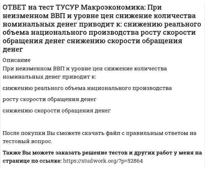      
          Описание
          При определении объема торговых операций в денежной форме необходимо знать:форвардный и «спот» курсы   валютные котировки и валютное арбитражирование   гибкий и фиксированный валютные курсы   реальный и номинальный обменные курсыПосле покупки файла Вы сможете скачать правильный ответ к тесту на данной странице.Также Вы можете заказать решение тестов и других работ у меня на странице по ссылке:   
            
            
            ОТВЕТ на тест ТУСУР Макроэкономика: При определении объема торговых операций в денежной форме необходимо знать: форвардный и «спот» курсы валютные котировки и валютное арбитражирование гибкий и фиксированный валютные курсы реальный и номинальный ОТВЕТ на тест ТУСУР Макроэкономика: При падении скорости обращения денег требуется: больше номинальных денег меньше реальных денег меньше номинальных денегОТВЕТ на тест ТУСУР Макроэкономика: При росте дохода с 1000 ден. ед. до 1800 ден. ед. потребление домашних хозяйств увеличилось с 900 ден. ед. до 1500 ден. ед. В этом случае предельная склонность к потреблению равнаОТВЕТ на тест ТУСУР Макроэкономика: При снижении фонда обязательных резервов, находящегося в Центральном банке: сокращается абсолютная величина наличной денежной массы растет абсолютная величина наличной денежной массы происходит изъятие изОТВЕТ на тест ТУСУР Макроэкономика: Присутствие внешних положительных эффектов в потреблении свидетельствует о том, что частное лицо: несет дополнительные издержки в связи с тем, что производит больше, чем требуется обществу получает выгоду сОТВЕТ на тест ТУСУР Макроэкономика: При условии постоянства скорости обращения денег: номинальный ВВП всегда равен реальному ВВП номинальный ВВП равен номинальному количеству денег в обращении номинальный ВВП всегда меньше реального ВВПОТВЕТ на тест ТУСУР Макроэкономика: Причинами дефицита денег, сменившего прежний дефицит товаров, в переходной экономике России явились: быстрое развитие рыночных механизмов формирование предпринимателей, способных конкурировать друг с другомОТВЕТ на тест ТУСУР Макроэкономика: Покупка ценных бумаг заграничных компаний предпринимателями данной страны отражается в счете: торгового баланса услуг трансфертов золотовалютных резервов движения капиталовОТВЕТ на тест ТУСУР Макроэкономика: Превышение предложения рабочей силы над спросом приводит к… избытку рабочей силы возникновению безработицы дефициту рабочей силы росту занятостиОТВЕТ на тест ТУСУР Макроэкономика: Превышение расходов государства над его доходами в условиях полной занятости образует дефицит бюджета.ОТВЕТ на тест ТУСУР Макроэкономика: Предположим, что в стране производятся только две группы товаров. Средняя цена и количество производимого товара по каждой группе представлены в таблице. Наименование Базисный год Текущий год Р Q Р Q ГруппаОТВЕТ на тест ТУСУР Макроэкономика: При доходе равном 10000 руб. средняя склонность к потреблению Наташи равна 0.75. Определите величину расходов на потребительские цели в ден.ед.ОТВЕТ на тест ТУСУР Макроэкономика: Призыв к населению со стороны губернатора, направленный на покупку продукции местного производств, относится к: административным методам регулирования правовым методам регулирования экономическим методамОТВЕТ на тест ТУСУР Макроэкономика: При монетизации дефицита государственного бюджета государство получает: доходы от выпуска государственных облигаций доходы от сдачи государственного имущества в аренду доходы от продажи государственного имущества 